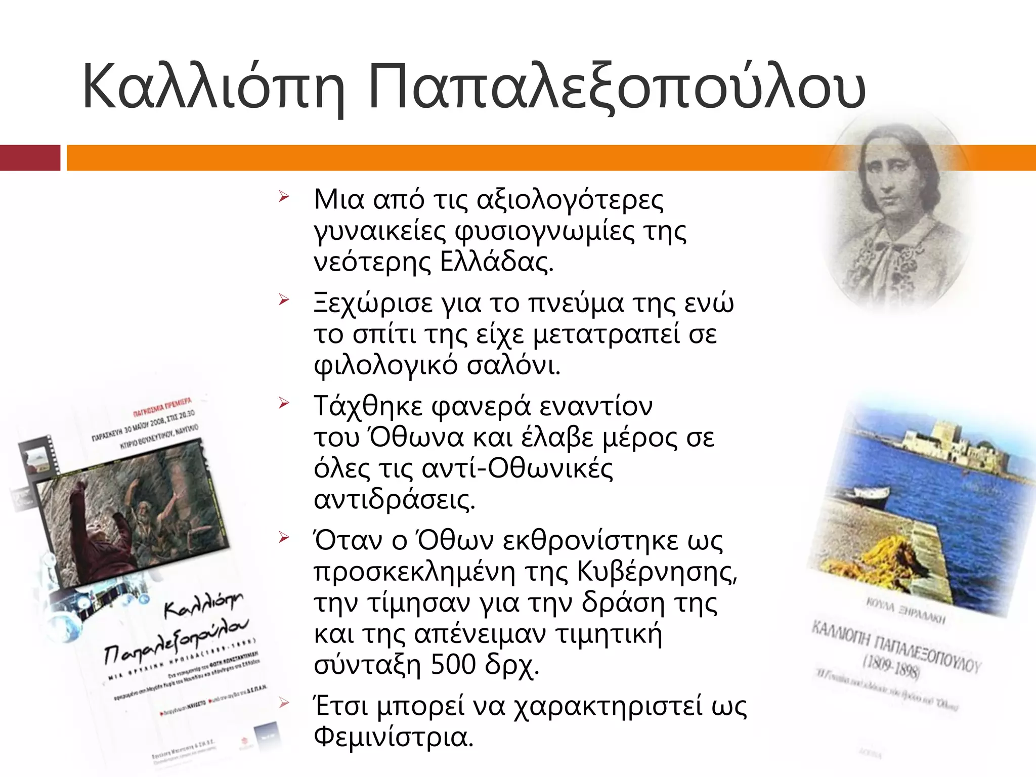 Καλλιόπη Παπαλεξοπούλου
        Μια από τις αξιολογότερες
         γυναικείες φυσιογνωμίες της
         νεότερης Ελλάδας.
        Ξεχώρισε για το πνεύμα της ενώ
         το σπίτι της είχε μετατραπεί σε
         φιλολογικό σαλόνι. 
        Τάχθηκε φανερά εναντίον
         του Όθωνα και έλαβε μέρος σε
         όλες τις αντί-Οθωνικές
         αντιδράσεις.
        Όταν ο Όθων εκθρονίστηκε ως
         προσκεκλημένη της Κυβέρνησης,
         την τίμησαν για την δράση της
         και της απένειμαν τιμητική
         σύνταξη 500 δρχ.
        Έτσι μπορεί να χαρακτηριστεί ως
         Φεμινίστρια.
 