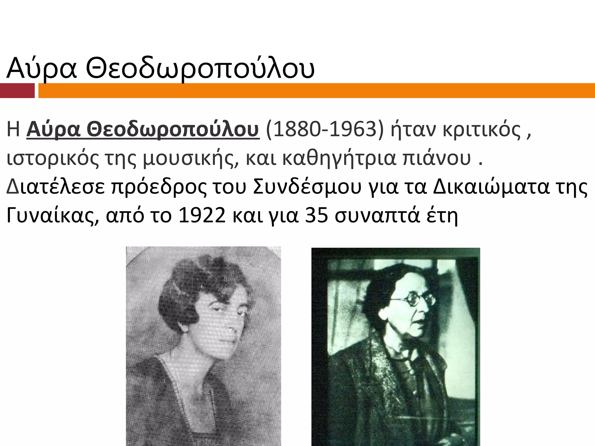 Αύρα Θεοδωροπούλου
Η Αύρα Θεοδωροπούλου (1880-1963) ήταν κριτικός ,
ιστορικός της μουσικής, και καθηγήτρια πιάνου .
Διατέλεσε πρόεδρος του Συνδέσμου για τα Δικαιώματα της
Γυναίκας, από το 1922 και για 35 συναπτά έτη
 