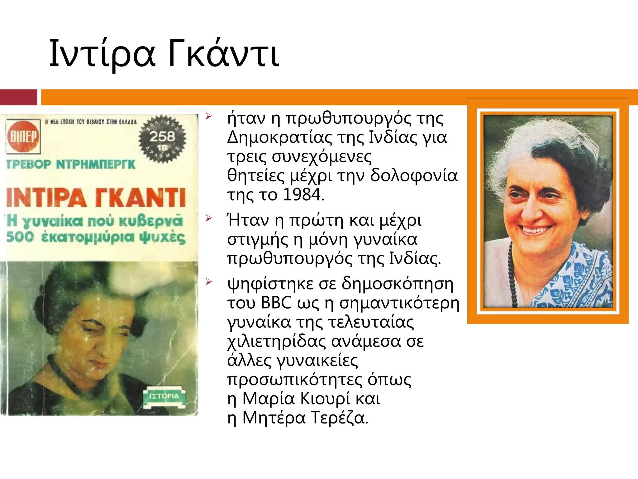 Ιντίρα Γκάντι
           ήταν η πρωθυπουργός της
            Δημοκρατίας της Ινδίας για
            τρεις συνεχόμενες
            θητείες μέχρι την δολοφονία
            της το 1984.
           Ήταν η πρώτη και μέχρι
            στιγμής η μόνη γυναίκα
            πρωθυπουργός της Ινδίας.
           ψηφίστηκε σε δημοσκόπηση
            του BBC ως η σημαντικότερη
            γυναίκα της τελευταίας
            χιλιετηρίδας ανάμεσα σε
            άλλες γυναικείες
            προσωπικότητες όπως
            η Μαρία Κιουρί και
            η Μητέρα Τερέζα.
 