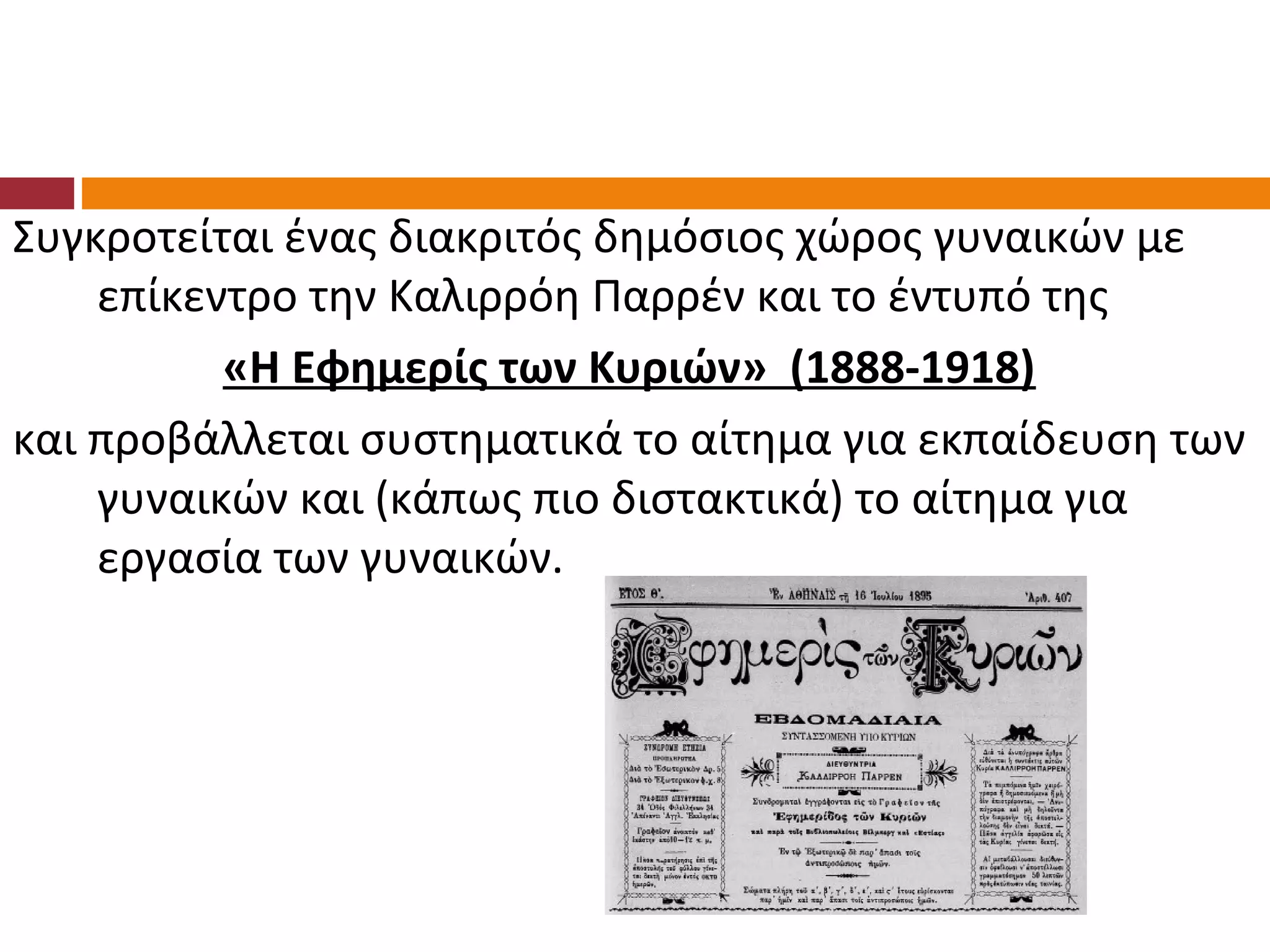 Συγκροτείται ένας διακριτός δημόσιος χώρος γυναικών με
    επίκεντρο την Καλιρρόη Παρρέν και το έντυπό της
          «Η Εφημερίς των Κυριών» (1888-1918)
και προβάλλεται συστηματικά το αίτημα για εκπαίδευση των
    γυναικών και (κάπως πιο διστακτικά) το αίτημα για
    εργασία των γυναικών.
 
