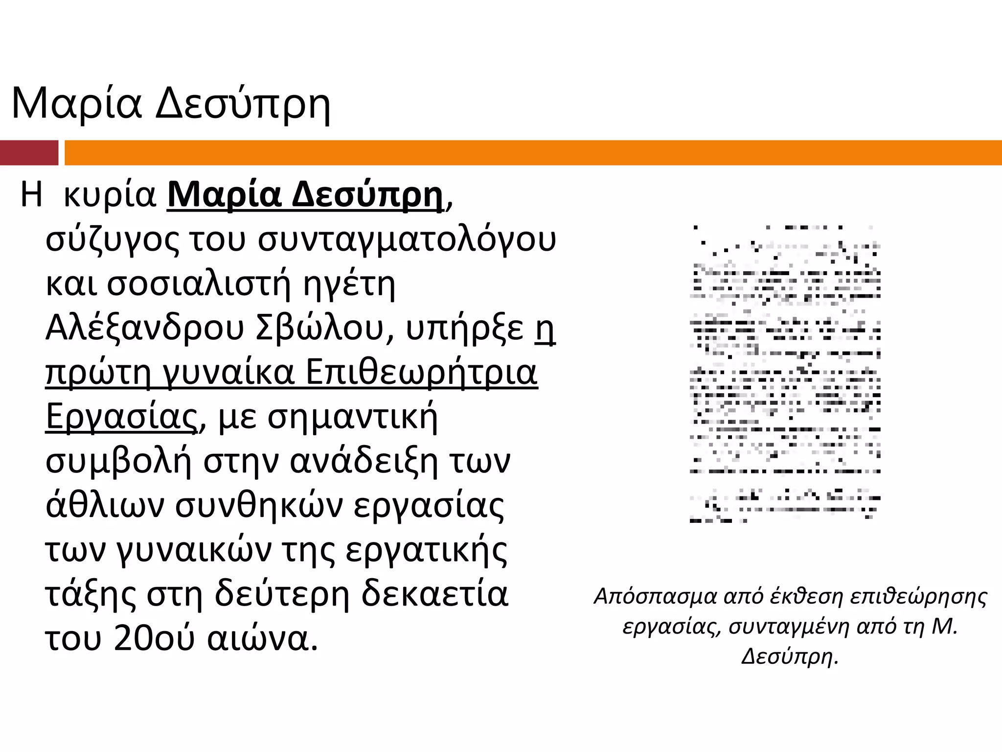 Μαρία Δεσύπρη
Η κυρία Μαρία Δεσύπρη,
 σύζυγος του συνταγματολόγου
 και σοσιαλιστή ηγέτη
 Αλέξανδρου Σβώλου, υπήρξε η
 πρώτη γυναίκα Επιθεωρήτρια
 Εργασίας, με σημαντική
 συμβολή στην ανάδειξη των
 άθλιων συνθηκών εργασίας
 των γυναικών της εργατικής
 τάξης στη δεύτερη δεκαετία    Απόσπασμα από έκθεση επιθεώρησης
                                 εργασίας, συνταγμένη από τη Μ.
 του 20ού αιώνα.                            Δεσύπρη.
 
