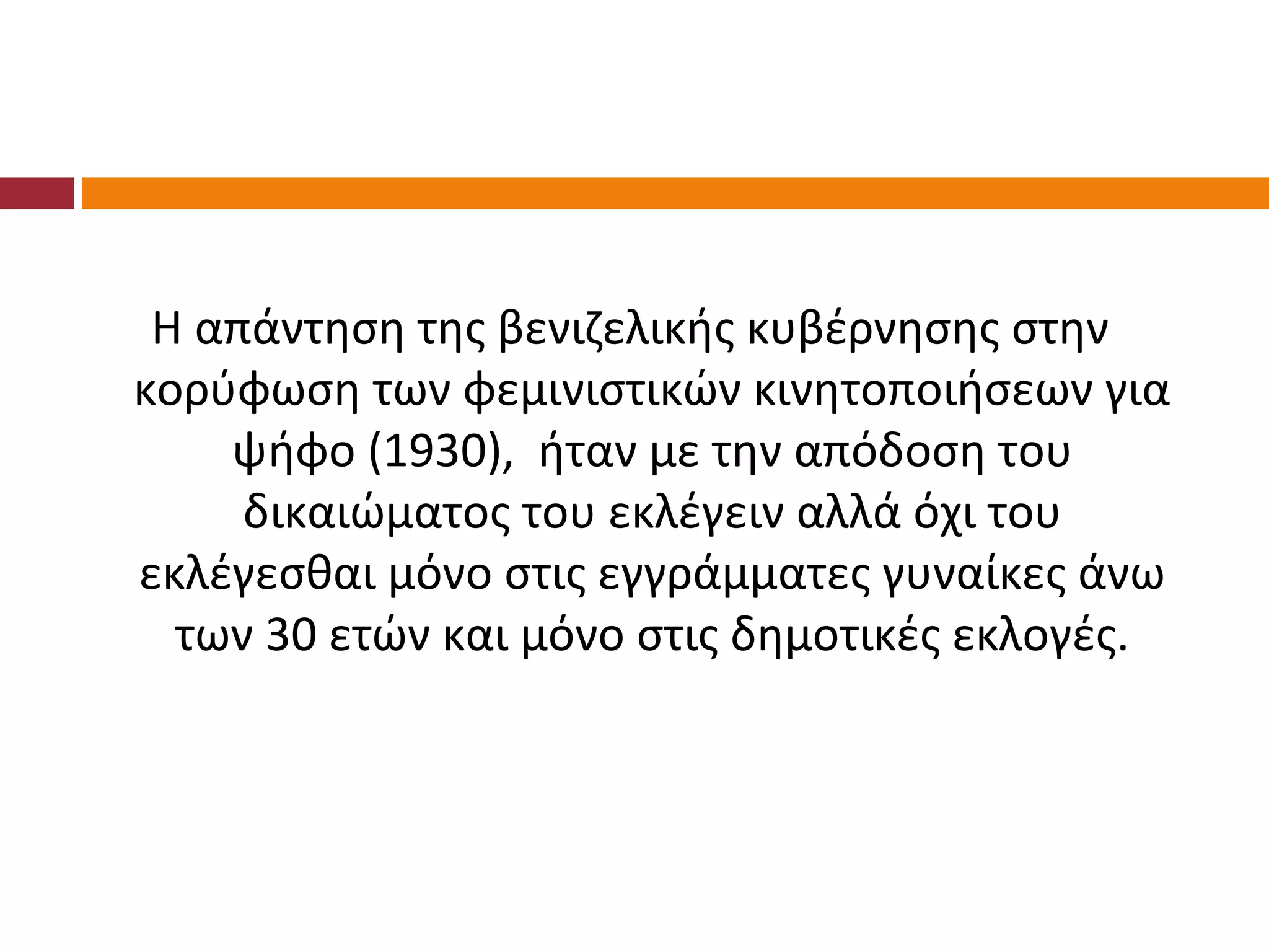 Η απάντηση της βενιζελικής κυβέρνησης στην
κορύφωση των φεμινιστικών κινητοποιήσεων για
    ψήφο (1930), ήταν με την απόδοση του
     δικαιώματος του εκλέγειν αλλά όχι του
εκλέγεσθαι μόνο στις εγγράμματες γυναίκες άνω
  των 30 ετών και μόνο στις δημοτικές εκλογές.
 