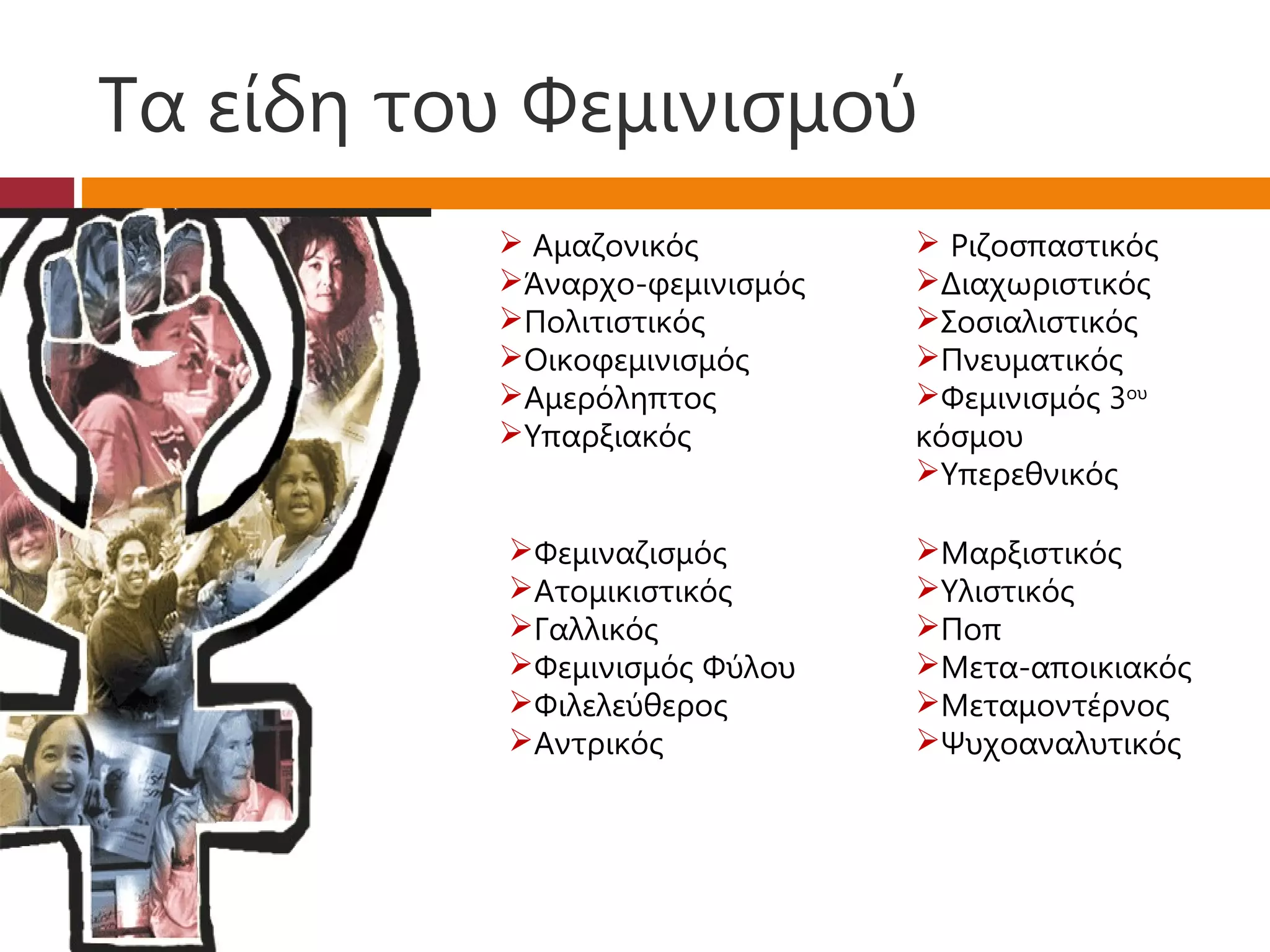Τα είδη του Φεμινισμού
           Αμαζονικός          Ριζοσπαστικός
          Άναρχο-φεμινισμός   Διαχωριστικός
          Πολιτιστικός        Σοσιαλιστικός
          Οικοφεμινισμός      Πνευματικός
          Αμερόληπτος         Φεμινισμός 3ου
          Υπαρξιακός          κόσμου
                               Υπερεθνικός

           Φεμιναζισμός       Μαρξιστικός
           Ατομικιστικός      Υλιστικός
           Γαλλικός           Ποπ
           Φεμινισμός Φύλου   Μετα-αποικιακός
           Φιλελεύθερος       Μεταμοντέρνος
           Αντρικός           Ψυχοαναλυτικός
 