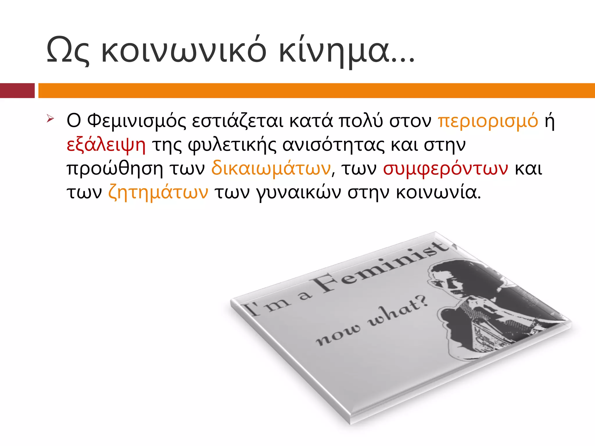 Ως κοινωνικό κίνημα…
   Ο Φεμινισμός εστιάζεται κατά πολύ στον περιορισμό ή
    εξάλειψη της φυλετικής ανισότητας και στην
    προώθηση των δικαιωμάτων, των συμφερόντων και
    των ζητημάτων των γυναικών στην κοινωνία.
 