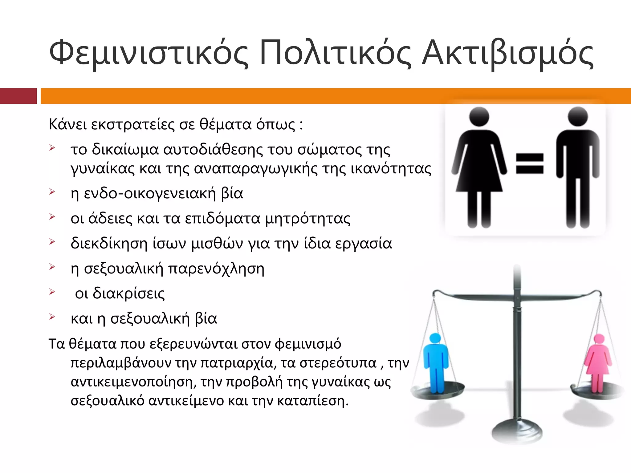 Φεμινιστικός Πολιτικός Ακτιβισμός
Κάνει εκστρατείες σε θέματα όπως :
   το δικαίωμα αυτοδιάθεσης του σώματος της
    γυναίκας και της αναπαραγωγικής της ικανότητας
   η ενδο-οικογενειακή βία
   οι άδειες και τα επιδόματα μητρότητας
   διεκδίκηση ίσων μισθών για την ίδια εργασία
   η σεξουαλική παρενόχληση
    οι διακρίσεις
   και η σεξουαλική βία
Τα θέματα που εξερευνώνται στον φεμινισμό
   περιλαμβάνουν την πατριαρχία, τα στερεότυπα , την
   αντικειμενοποίηση, την προβολή της γυναίκας ως
   σεξουαλικό αντικείμενο και την καταπίεση.
 