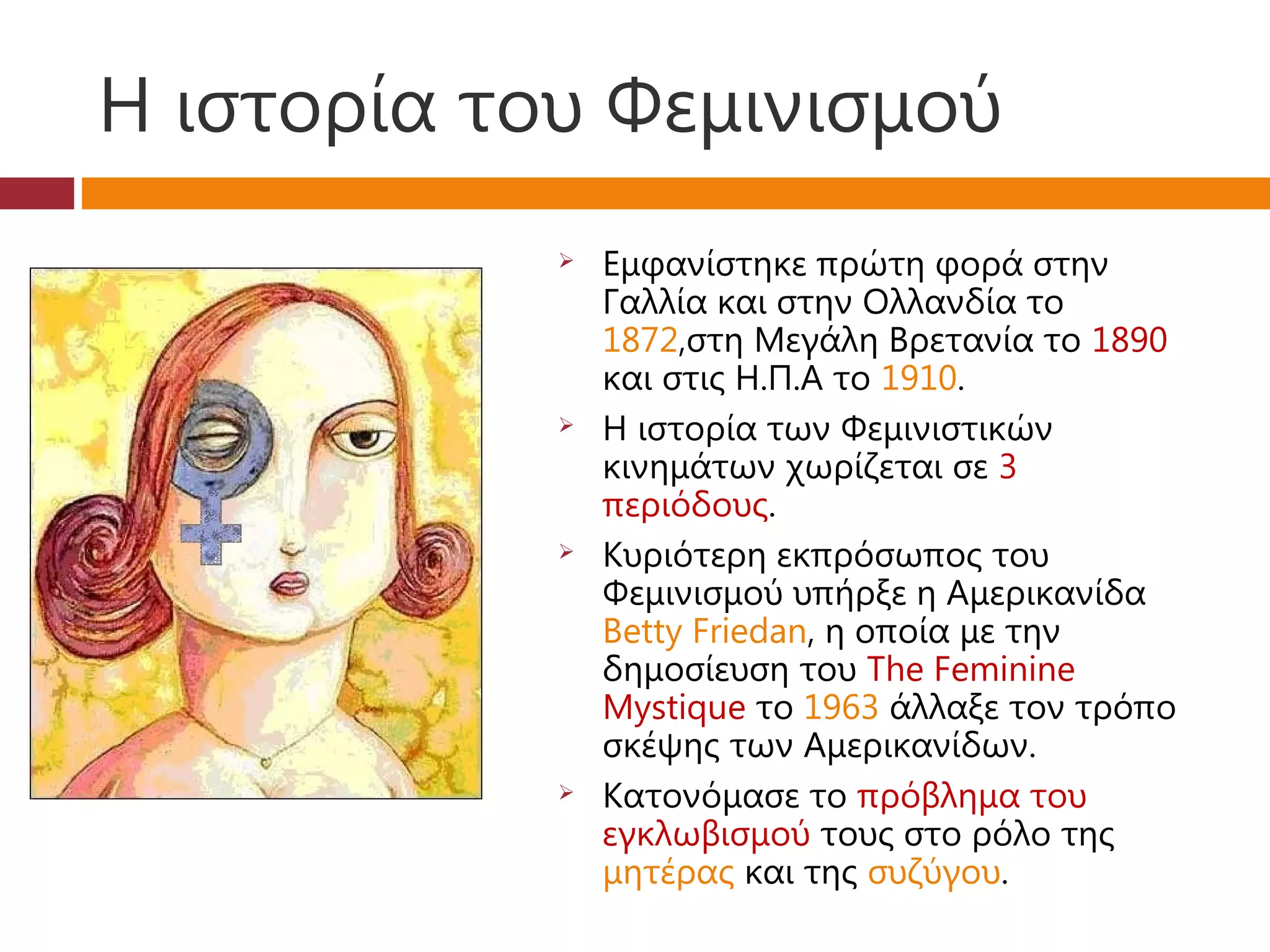 Η ιστορία του Φεμινισμού
               Εμφανίστηκε πρώτη φορά στην
                Γαλλία και στην Ολλανδία το
                1872,στη Μεγάλη Βρετανία το 1890
                και στις Η.Π.Α το 1910.
               Η ιστορία των Φεμινιστικών
                κινημάτων χωρίζεται σε 3
                περιόδους.
               Κυριότερη εκπρόσωπος του
                Φεμινισμού υπήρξε η Αμερικανίδα
                Betty Friedan, η οποία με την
                δημοσίευση του The Feminine
                Mystique το 1963 άλλαξε τον τρόπο
                σκέψης των Αμερικανίδων.
               Κατονόμασε το πρόβλημα του
                εγκλωβισμού τους στο ρόλο της
                μητέρας και της συζύγου.
 