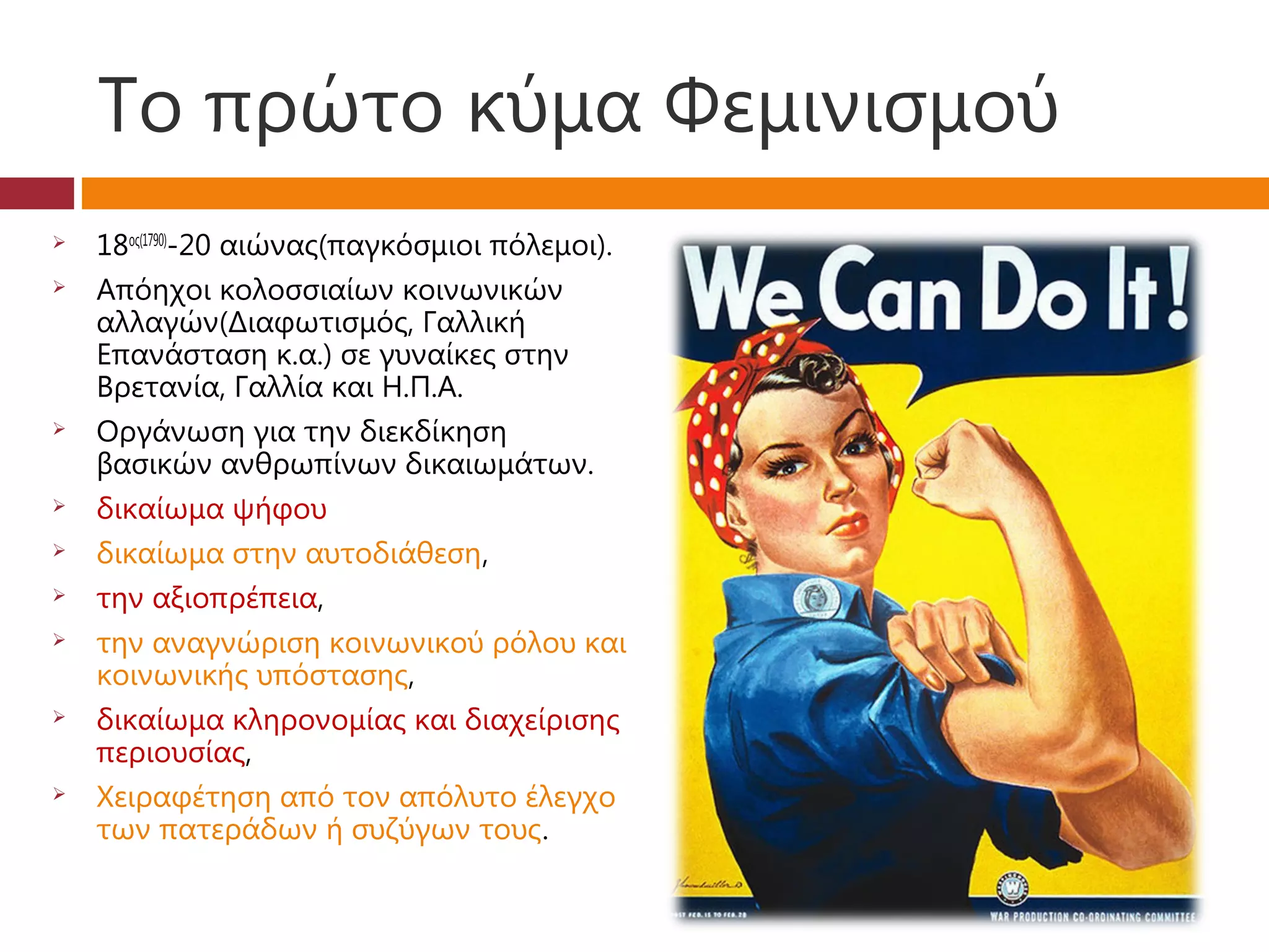 Το πρώτο κύμα Φεμινισμού
   18ος(1790)-20 αιώνας(παγκόσμιοι πόλεμοι).
   Απόηχοι κολοσσιαίων κοινωνικών
    αλλαγών(Διαφωτισμός, Γαλλική
    Επανάσταση κ.α.) σε γυναίκες στην
    Βρετανία, Γαλλία και Η.Π.Α.
   Οργάνωση για την διεκδίκηση
    βασικών ανθρωπίνων δικαιωμάτων.
   δικαίωμα ψήφου
   δικαίωμα στην αυτοδιάθεση,
   την αξιοπρέπεια,
   την αναγνώριση κοινωνικού ρόλου και
    κοινωνικής υπόστασης,
   δικαίωμα κληρονομίας και διαχείρισης
    περιουσίας,
   Χειραφέτηση από τον απόλυτο έλεγχο
    των πατεράδων ή συζύγων τους.
 