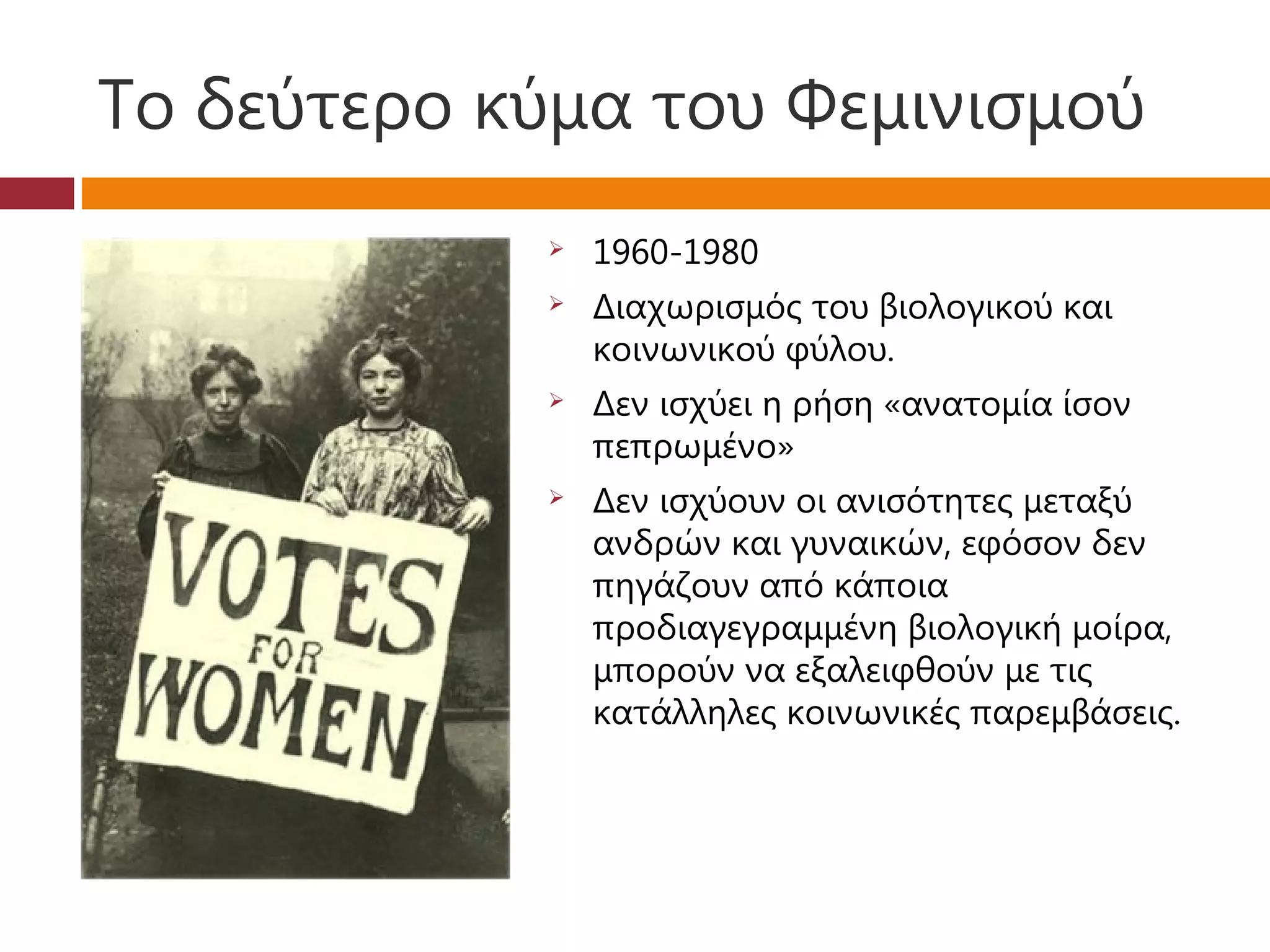 Το δεύτερο κύμα του Φεμινισμού
               1960-1980
               Διαχωρισμός του βιολογικού και
                κοινωνικού φύλου.
               Δεν ισχύει η ρήση «ανατομία ίσον
                πεπρωμένο»
               Δεν ισχύουν οι ανισότητες μεταξύ
                ανδρών και γυναικών, εφόσον δεν
                πηγάζουν από κάποια
                προδιαγεγραμμένη βιολογική μοίρα,
                μπορούν να εξαλειφθούν με τις
                κατάλληλες κοινωνικές παρεμβάσεις.
 