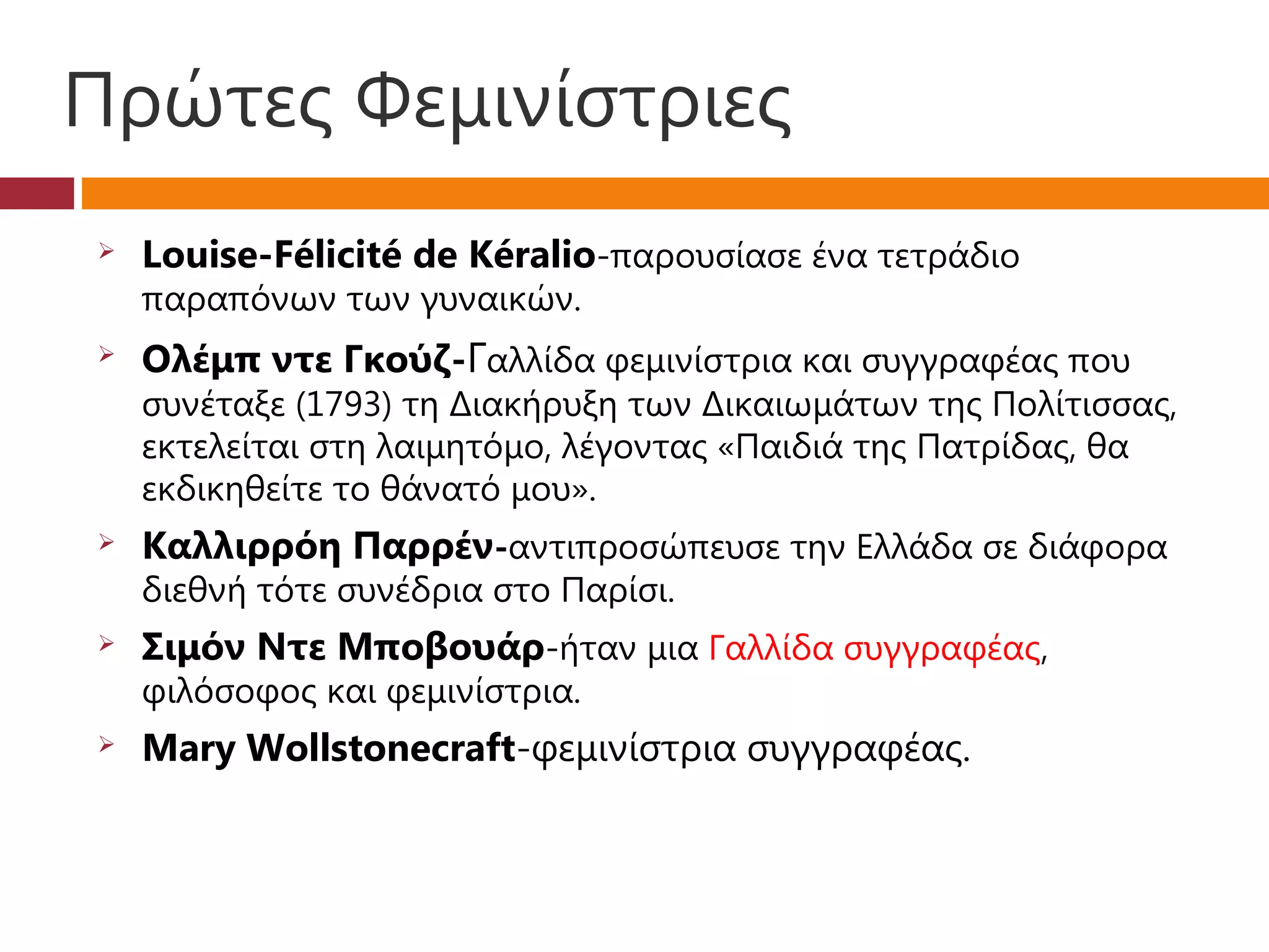 Πρώτες Φεμινίστριες
   Louise-Félicité de Kéralio-παρουσίασε ένα τετράδιο
    παραπόνων των γυναικών.
   Ολέμπ ντε Γκούζ-Γαλλίδα φεμινίστρια και συγγραφέας που
    συνέταξε (1793) τη Διακήρυξη των Δικαιωμάτων της Πολίτισσας,
    εκτελείται στη λαιμητόμο, λέγοντας «Παιδιά της Πατρίδας, θα
    εκδικηθείτε το θάνατό μου».
   Καλλιρρόη Παρρέν-αντιπροσώπευσε την Ελλάδα σε διάφορα
    διεθνή τότε συνέδρια στο Παρίσι.
   Σιμόν Ντε Μποβουάρ-ήταν μια Γαλλίδα συγγραφέας,
    φιλόσοφος και φεμινίστρια.
   Mary Wollstonecraft-φεμινίστρια συγγραφέας.
 