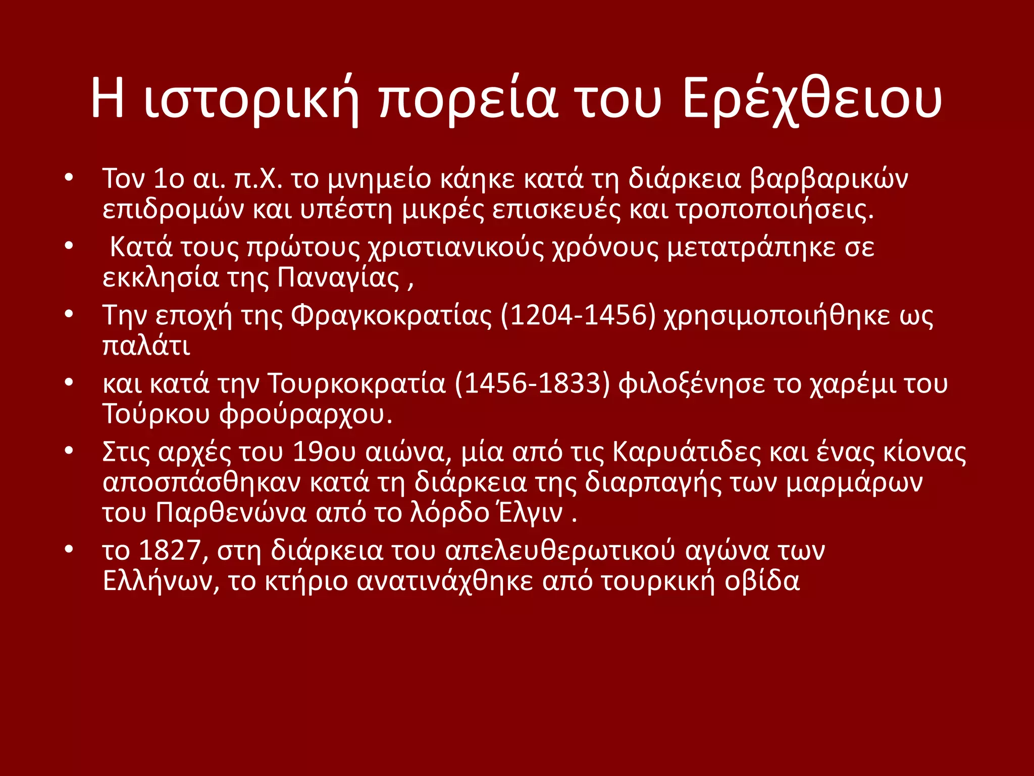 Η ιςτορικι πορεία του Ερζχκειου
• Τον 1ο αι. π.Χ. το μνθμείο κάθκε κατά τθ διάρκεια βαρβαρικϊν
  επιδρομϊν και υπζςτθ μικρζσ επιςκευζσ και τροποποιιςεισ.
• Κατά τουσ πρϊτουσ χριςτιανικοφσ χρόνουσ μετατράπθκε ςε
  εκκλθςία τθσ Παναγίασ ,
• Τθν εποχι τθσ Φραγκοκρατίασ (1204-1456) χρθςιμοποιικθκε ωσ
  παλάτι
• και κατά τθν Τουρκοκρατία (1456-1833) φιλοξζνθςε το χαρζμι του
  Τοφρκου φροφραρχου.
• Στισ αρχζσ του 19ου αιϊνα, μία από τισ Καρυάτιδεσ και ζνασ κίονασ
  αποςπάςκθκαν κατά τθ διάρκεια τθσ διαρπαγισ των μαρμάρων
  του Παρκενϊνα από το λόρδο Ζλγιν .
• το 1827, ςτθ διάρκεια του απελευκερωτικοφ αγϊνα των
  Ελλινων, το κτιριο ανατινάχκθκε από τουρκικι οβίδα
 