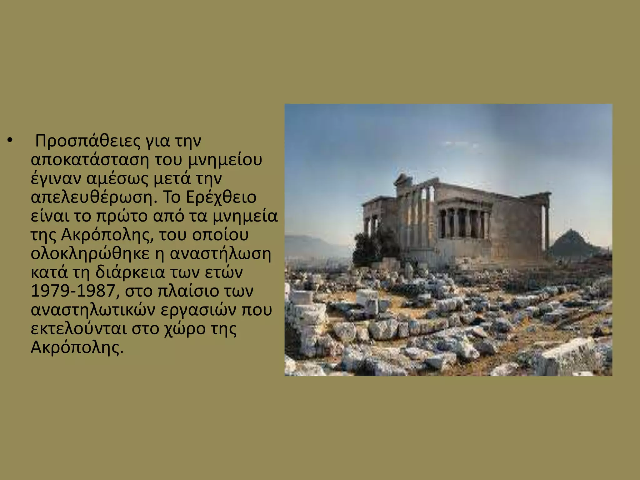 •    Προςπάκειεσ για τθν
    αποκατάςταςθ του μνθμείου
    ζγιναν αμζςωσ μετά τθν
    απελευκζρωςθ. Το Ερζχκειο
    είναι το πρϊτο από τα μνθμεία
    τθσ Ακρόπολθσ, του οποίου
    ολοκλθρϊκθκε θ αναςτιλωςθ
    κατά τθ διάρκεια των ετϊν
    1979-1987, ςτο πλαίςιο των
    αναςτθλωτικϊν εργαςιϊν που
    εκτελοφνται ςτο χϊρο τθσ
    Ακρόπολθσ.
 