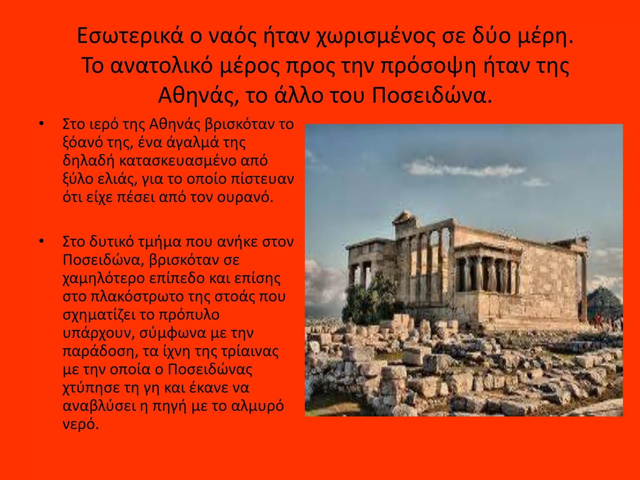 Εςωτερικά ο ναόσ ιταν χωριςμζνοσ ςε δφο μζρθ.
     Το ανατολικό μζροσ προσ τθν πρόςοψθ ιταν τθσ
            Ακθνάσ, το άλλο του Ποςειδϊνα.
•   Στο ιερό τθσ Ακθνάσ βριςκόταν το
    ξόανό τθσ, ζνα άγαλμά τθσ
    δθλαδι καταςκευαςμζνο από
    ξφλο ελιάσ, για το οποίο πίςτευαν
    ότι είχε πζςει από τον ουρανό.

•   Στο δυτικό τμιμα που ανικε ςτον
    Ποςειδϊνα, βριςκόταν ςε
    χαμθλότερο επίπεδο και επίςθσ
    ςτο πλακόςτρωτο τθσ ςτοάσ που
    ςχθματίηει το πρόπυλο
    υπάρχουν, ςφμφωνα με τθν
    παράδοςθ, τα ίχνθ τθσ τρίαινασ
    με τθν οποία ο Ποςειδϊνασ
    χτφπθςε τθ γθ και ζκανε να
    αναβλφςει θ πθγι με το αλμυρό
    νερό.
 