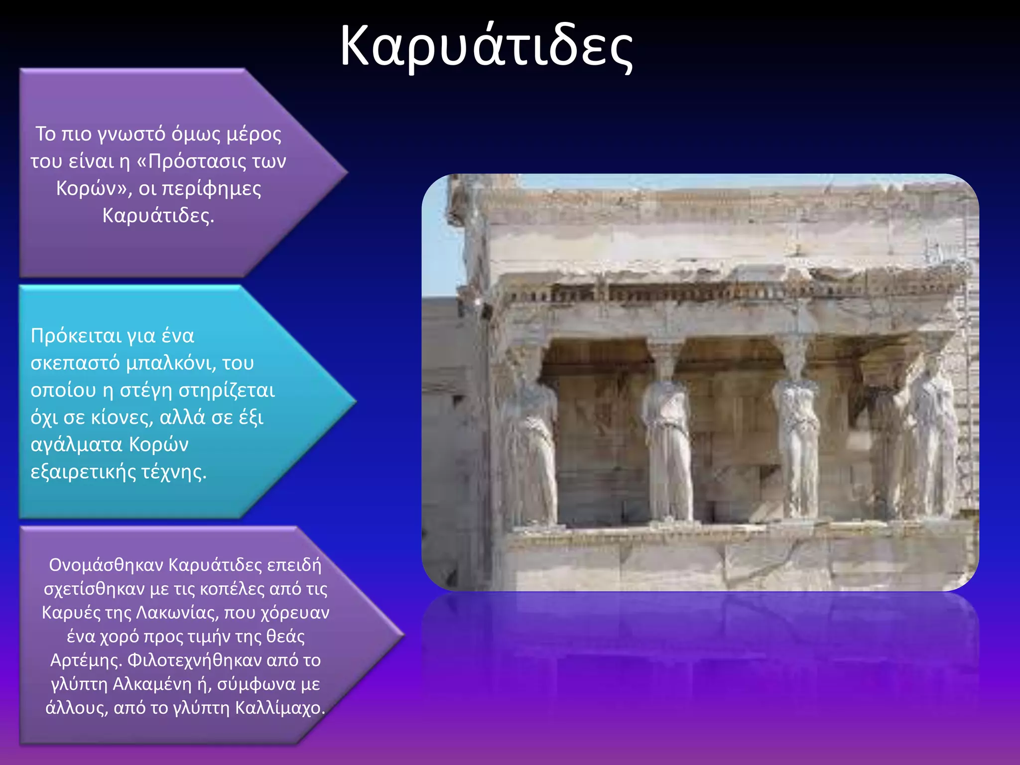 Καρυάτιδεσ
 Το πιο γνωςτό όμωσ μζροσ
του είναι θ «Πρόςταςισ των
   Κορϊν», οι περίφθμεσ
        Καρυάτιδεσ.




Πρόκειται για ζνα
ςκεπαςτό μπαλκόνι, του
οποίου θ ςτζγθ ςτθρίηεται
όχι ςε κίονεσ, αλλά ςε ζξι
αγάλματα Κορϊν
εξαιρετικισ τζχνθσ.



  Ονομάςκθκαν Καρυάτιδεσ επειδι
 ςχετίςκθκαν με τισ κοπζλεσ από τισ
 Καρυζσ τθσ Λακωνίασ, που χόρευαν
    ζνα χορό προσ τιμιν τθσ κεάσ
  Αρτζμθσ. Φιλοτεχνικθκαν από το
  γλφπτθ Αλκαμζνθ ι, ςφμφωνα με
 άλλουσ, από το γλφπτθ Καλλίμαχο.
 