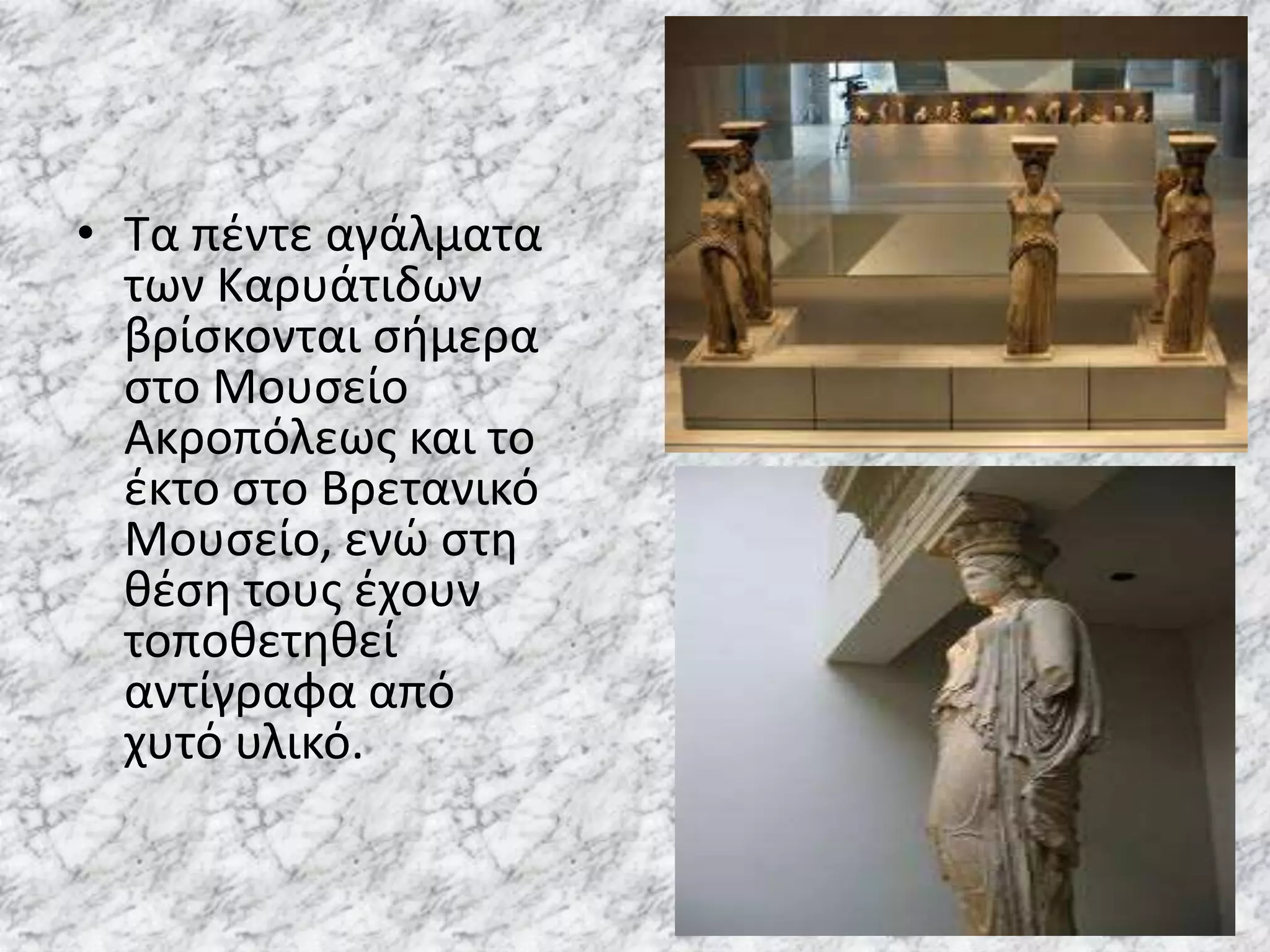 • Τα πζντε αγάλματα
  των Καρυάτιδων
  βρίςκονται ςιμερα
  ςτο Μουςείο
  Ακροπόλεωσ και το
  ζκτο ςτο Βρετανικό
  Μουςείο, ενϊ ςτθ
  κζςθ τουσ ζχουν
  τοποκετθκεί
  αντίγραφα από
  χυτό υλικό.
 