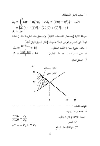‫ﺃ- ﺣﺴﺎﺏ ﻓﺎﺋﺾ ﺍﳌﺴﺘﻬﻠﻚ:‬

   ‫=‬         ‫) 2 − 02(‬           ‫. −‬        ‫− 02[ =‬         ‫4.21 − ]‬
   ‫84 − ] )0( + )0(02[ − ] )4( − )4(02[ =‬
   ‫61 =‬
‫ﺍﻟﻄﺮﻳﻘﺔ ﺍﻟﺜﺎﻧﻴﺔ )ﺑﺎﺳﺘﻌﻤﺎﻝ ﺍﳌﺴﺎﺣﺎﺕ ﺍﳌﺜﻠﺜﻴﺔ(: ﻭﺗﺴﺘﻌﻤﻞ ﻫﺬﻩ ﺍﻟﻄﺮﻳﻘﺔ ﻓﻘﻂ ﰲ ﺣﺎﻟﺔ‬
              ‫ﻛﻮﻥ ﺩﺍﻟﱵ ﺍﻟﻄﻠﺐ ﻭﺍﻟﻌﺮﺽ ﺗﺎﺑﻌﺎﻥ ﺧﻄﻴﺎﻥ. )ﺃﻧﻈﺮ ﺍﻟﺘﻤﺜﻴﻞ ﺍﻟﺒﻴﺎﱐ ﺃﺩﻧﺎﻩ(‬
         ‫(.‬       ‫)‬
    ‫=‬                 ‫61 =‬                   ‫ﺃ- ﻓﺎﺋﺾ ﺍﳌﻨﺘﺞ: ﻣﺴﺎﺣﺔ ﺍﳌﺜﻠﺚ ﺍﻟﺴﻔﻠﻲ.‬
        ‫(.‬            ‫)‬
    ‫=‬                     ‫61 =‬         ‫ﺃ- ﻓﺎﺋﺾ ﺍﳌﺴﺘﻬﻠﻚ: ﻣﺴﺎﺣﺔ ﺍﳌﺜﻠﺚ ﺍﻟﻌﻠﻮﻱ.‬
                                                               ‫3- ﺍﻟﺘﻤﺜﻴﻞ ﺍﻟﺒﻴﺎﱐ‬

                                  ‫ﻓﺎﺋﺾ ﺍﳌﺴﺘﻬﻠﻚ‬
                          ‫02‬           ‫ﻓﺎﺋﺾ ﺍﳌﻨﺘﺞ‬

                          ‫21‬



                           ‫4‬


                                        ‫4‬                 ‫01‬


 ‫ﺍﳉﻮﺍﺏ ﺍﻟﺜﺎﻟﺚ:--------------------------------‬
                                 ‫ﺑﺎﺳﺘﺨﺪﺍﻡ ﺷﺮﻁ ﺍﻟﺘﻮﺍﺯﻥ:‬
    ‫=‬                      ‫: ﺍﻹﻧﺘﺎﺝ ﺍﳊﺪﻱ.‬       ‫ﺣﻴﺚ:‬
                                   ‫. : ﺍﻟﺴﻌﺮ‬
   ‫. + . =‬
                        ‫. : ﺍﻹﻧﻔﺎﻕ ﻋﻠﻰ ﺍﻟﺴﻠﻊ‬
                                        ‫01‬
 