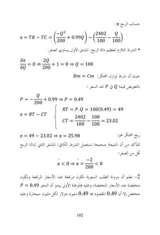 ‫ﺣﺴﺎﺏ ﺍﻟﺮﺑﺢ ‪:π‬‬
                     ‫−‬                         ‫2042‬
‫=‪π‬‬       ‫−‬      ‫=‬        ‫99.0 +‬           ‫−‬         ‫−‬
                     ‫002‬                       ‫001 001‬
               ‫• ﺍﻟﺸﺮﻁ ﺍﻟﻼﺯﻡ ﻟﺘﻌﻈﻴﻢ ﺩﺍﻟﺔ ﺍﻟﺮﺑﺢ: ﺍﳌﺸﺘﻖ ﺍﻷﻭﻝ ﻳﺴﺎﻭﻱ ﺍﻟﺼﻔﺮ.‬
              ‫2‬
    ‫⇒0=‬           ‫⇒ 0= 1+‬             ‫001 =‬
              ‫002‬
                                      ‫=‬         ‫ﺣﻴﺚ ﺃﻥ ﺷﺮﻁ ﺗﻮﺍﺯﻥ ﺍﶈﺘﻜﺮ:‬
                                          ‫ﳒﺪ ﺍﻟﺴﻌﺮ :‬   ‫ﰲ‬    ‫ﺑﺎﻟﺘﻌﻮﻳﺾ ﻗﻴﻤﺔ‬

  ‫−=‬          ‫⇒ 99.0 +‬      ‫94.0 =‬
        ‫002‬
                             ‫. =‬       ‫94 = )94.0(001 =‬
‫=‪π‬‬       ‫−‬
                                ‫001 2042‬
                            ‫=‬       ‫−‬    ‫20.32 =‬
                                ‫001 001‬

‫89.52 = ‪π = 49 − 23.02 ⇒ π‬‬                                 ‫ﺭﺑﺢ ﺍﶈﺘﻜﺮ ﻫﻮ:‬
‫ﻟﻠﺘﺄﻛﺪ ﻣﻦ ﺃﻥ ﺍﻟﻨﺘﻴﺠﺔ ﺻﺤﻴﺤﺔ ﻧﺴﺘﻌﻤﻞ ﺍﻟﺸﺮﻁ ﺍﻟﻜﺎﰲ: ﺍﳌﺸﺘﻖ ﺍﻟﺜﺎﱐ ﻟﺪﺍﻟﺔ ﺍﻟﺮﺑﺢ‬
                                                         ‫ﺃﻗﻞ ﻣﻦ ﺍﻟﺼﻔﺮ:‬
                       ‫̏‬          ‫̏‬    ‫2−‬
                     ‫=‪π<0⇒π‬‬                ‫0<‬
                                       ‫002‬

‫2- ﻧﻌﻠﻢ ﺃﻥ ﻣﺮﻭﻧﺔ ﺍﻟﻄﻠﺐ ﺍﻟﺴﻌﺮﻳﺔ ﺗﻜﻮﻥ ﻣﺮﺗﻔﻌﺔ ﻋﻨﺪ ﺍﻷﺳﻌﺎﺭ ﺍﳌﺮﺗﻔﻌﺔ ﻭﺗﻜﻮﻥ‬
   ‫ﻣﻨﺨﻔﻀﺔ ﻋﻨﺪ ﺍﻷﺳﻌﺎﺭ ﺍﳌﻨﺨﻔﻀﺔ، ﻭﻋﻠﻴﻪ ﻓﻠﻠﻮﻫﻠﺔ ﺍﻷﻭﱃ ﻳﺒﺪﻭ ﺃﻥ ﺍﻟﺴﻌﺮ 94.0 =‬
‫ﻣﻨﺨﻔﺾ ﺇﻻ ﺃﻥ 94.0 ﺍﳌﻘﺼﻮﺩ ‪‬ﺎ 94.0 ﻣﻠﻴﻮﻥ ﺩﻭﻻﺭ ﻟﻜﻞ ﻣﻠﻴﻮﻥ ﺳﻴﺠﺎﺭﺓ ﻭﻋﻠﻴﻪ‬


                                 ‫201‬
 