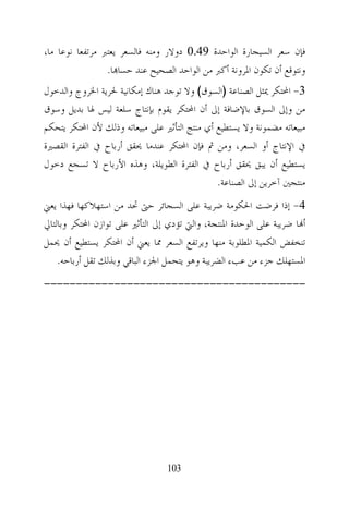 ‫ﻓﺈﻥ ﺳﻌﺮ ﺍﻟﺴﻴﺠﺎﺭﺓ ﺍﻟﻮﺍﺣﺪﺓ 94.0 ﺩﻭﻻﺭ ﻭﻣﻨﻪ ﻓﺎﻟﺴﻌﺮ ﻳﻌﺘﱪ ﻣﺮﺗﻔﻌﺎ ﻧﻮﻋﺎ ﻣﺎ،‬
                 ‫ﻭﻧﺘﻮﻗﻊ ﺃﻥ ﺗﻜﻮﻥ ﺍﳌﺮﻭﻧﺔ ﺃﻛﱪ ﻣﻦ ﺍﻟﻮﺍﺣﺪ ﺍﻟﺼﺤﻴﺢ ﻋﻨﺪ ﺣﺴﺎ‪‬ﺎ.‬
‫3- ﺍﶈﺘﻜﺮ ﳝﺜﻞ ﺍﻟﺼﻨﺎﻋﺔ )ﺍﻟﺴﻮﻕ( ﻭﻻ ﺗﻮﺟﺪ ﻫﻨﺎﻙ ﺇﻣﻜﺎﻧﻴﺔ ﳊﺮﻳﺔ ﺍﳋﺮﻭﺝ ﻭﺍﻟﺪﺧﻮﻝ‬
‫ﻣﻦ ﻭﺇﱃ ﺍﻟﺴﻮﻕ ﺑﺎﻹﺿﺎﻓﺔ ﺇﱃ ﺃﻥ ﺍﶈﺘﻜﺮ ﻳﻘﻮﻡ ﺑﺈﻧﺘﺎﺝ ﺳﻠﻌﺔ ﻟﻴﺲ ﳍﺎ ﺑﺪﻳﻞ ﻭﺳﻮﻕ‬
‫ﻣﺒﻴﻌﺎﺗﻪ ﻣﻀﻤﻮﻧﺔ ﻭﻻ ﻳﺴﺘﻄﻴﻊ ﺃﻱ ﻣﻨﺘﺞ ﺍﻟﺘﺄﺛﲑ ﻋﻠﻰ ﻣﺒﻴﻌﺎﺗﻪ ﻭﺫﻟﻚ ﻷﻥ ﺍﶈﺘﻜﺮ ﻳﺘﺤﻜﻢ‬
‫ﰲ ﺍﻹﻧﺘﺎﺝ ﺃﻭ ﺍﻟﺴﻌﺮ، ﻭﻣﻦ ﰒ ﻓﺈﻥ ﺍﶈﺘﻜﺮ ﻋﻨﺪﻣﺎ ﳛﻘﻖ ﺃﺭﺑﺎﺡ ﰲ ﺍﻟﻔﺘﺮﺓ ﺍﻟﻘﺼﲑﺓ‬
‫ﻳﺴﺘﻄﻴﻊ ﺃﻥ ﻳﺒﻖ ﳛﻘﻖ ﺃﺭﺑﺎﺡ ﰲ ﺍﻟﻔﺘﺮﺓ ﺍﻟﻄﻮﻳﻠﺔ، ﻭﻫﺬﻩ ﺍﻷﺭﺑﺎﺡ ﻻ ﺗﺴﺠﻊ ﺩﺧﻮﻝ‬
                                               ‫ﻣﻨﺘﺠﲔ ﺁﺧﺮﻳﻦ ﺇﱃ ﺍﻟﺼﻨﺎﻋﺔ.‬
‫4- ﺇﺫﺍ ﻓﺮﺿﺖ ﺍﳊﻜﻮﻣﺔ ﺿﺮﻳﺒﺔ ﻋﻠﻰ ﺍﻟﺴﺠﺎﺋﺮ ﺣﱴ ﲢﺪ ﻣﻦ ﺍﺳﺘﻬﻼﻛﻬﺎ ﻓﻬﺬﺍ ﻳﻌﲏ‬
‫ﺃ‪‬ﺎ ﺿﺮﻳﺒﺔ ﻋﻠﻰ ﺍﻟﻮﺣﺪﺓ ﺍﳌﻨﺘﺠﺔ، ﻭﺍﻟﱵ ﺗﺆﺩﻱ ﺇﱃ ﺍﻟﺘﺄﺛﲑ ﻋﻠﻰ ﺗﻮﺍﺯﻥ ﺍﶈﺘﻜﺮ ﻭﺑﺎﻟﺘﺎﱄ‬
‫ﺗﻨﺨﻔﺾ ﺍﻟﻜﻤﻴﺔ ﺍﳌﻄﻠﻮﺑﺔ ﻣﻨﻬﺎ ﻭﻳﺮﺗﻔﻊ ﺍﻟﺴﻌﺮ ﳑﺎ ﻳﻌﲏ ﺃﻥ ﺍﶈﺘﻜﺮ ﻳﺴﺘﻄﻴﻊ ﺃﻥ ﳛﻤﻞ‬
    ‫ﺍﳌﺴﺘﻬﻠﻚ ﺟﺰﺀ ﻣﻦ ﻋﺐﺀ ﺍﻟﻀﺮﻳﺒﺔ ﻭﻫﻮ ﻳﺘﺤﻤﻞ ﺍﳉﺰﺀ ﺍﻟﺒﺎﻗﻲ ﻭﺑﺬﻟﻚ ﺗﻘﻞ ﺃﺭﺑﺎﺣﻪ.‬
‫-----------------------------------------‬




                                 ‫301‬
 