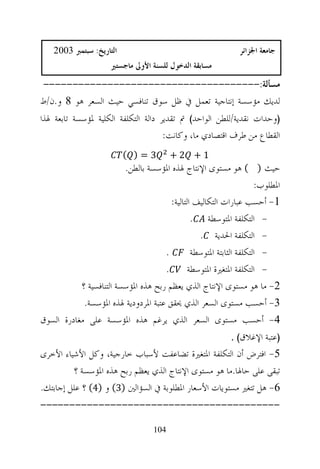 ‫ﺍﻟﺘﺎﺭﻳﺦ: ﺳﺒﺘﻤﱪ 3002‬                                        ‫ﺟﺎﻣﻌﺔ ﺍﳉﺰﺍﺋﺮ‬
                      ‫ﻣﺴﺎﺑﻘﺔ ﺍﻟﺪﺧﻮﻝ ﻟﻠﺴﻨﺔ ﺍﻷﻭﱃ ﻣﺎﺟﺴﺘﲑ‬
‫ﻣﺴﺄﻟﺔ:-------------------------------------‬
‫ﻟﺪﻳﻚ ﻣﺆﺳﺴﺔ ﺇﻧﺘﺎﺟﻴﺔ ﺗﻌﻤﻞ ﰲ ﻇﻞ ﺳﻮﻕ ﺗﻨﺎﻓﺴﻲ ﺣﻴﺚ ﺍﻟﺴﻌﺮ ﻫﻮ 8 ﻭ.ﻥ/ﻁ‬
‫)ﻭﺣﺪﺍﺕ ﻧﻘﺪﻳﺔ/ﻟﻠﻄﻦ ﺍﻟﻮﺍﺣﺪ( ﰎ ﺗﻘﺪﻳﺮ ﺩﺍﻟﺔ ﺍﻟﺘﻜﻠﻔﺔ ﺍﻟﻜﻠﻴﺔ ﳌﺆﺳﺴﺔ ﺗﺎﺑﻌﺔ ﳍﺬﺍ‬
                                     ‫ﺍﻟﻘﻄﺎﻉ ﻣﻦ ﻃﺮﻑ ﺍﻗﺘﺼﺎﺩﻱ ﻣﺎ، ﻭﻛﺎﻧﺖ:‬
                          ‫3=) (‬          ‫1+ 2+‬
                         ‫ﺣﻴﺚ ) ( ﻫﻮ ﻣﺴﺘﻮﻯ ﺍﻹﻧﺘﺎﺝ ﳍﺬﻩ ﺍﳌﺆﺳﺴﺔ ﺑﺎﻟﻄﻦ.‬
                                                                     ‫ﺍﳌﻄﻠﻮﺏ:‬
                                       ‫1- ﺃﺣﺴﺐ ﻋﺒﺎﺭﺍﺕ ﺍﻟﺘﻜﺎﻟﻴﻒ ﺍﻟﺘﺎﻟﻴﺔ:‬
                                               ‫- ﺍﻟﺘﻜﻠﻔﺔ ﺍﳌﺘﻮﺳﻄﺔ .‬
                                                 ‫- ﺍﻟﺘﻜﻠﻔﺔ ﺍﳊﺪﻳﺔ .‬
                                     ‫.‬         ‫- ﺍﻟﺘﻜﻠﻔﺔ ﺍﻟﺜﺎﺑﺘﺔ ﺍﳌﺘﻮﺳﻄﺔ‬
                                     ‫.‬        ‫- ﺍﻟﺘﻜﻠﻔﺔ ﺍﳌﺘﻐﲑﺓ ﺍﳌﺘﻮﺳﻄﺔ‬
           ‫2- ﻣﺎ ﻫﻮ ﻣﺴﺘﻮﻯ ﺍﻹﻧﺘﺎﺝ ﺍﻟﺬﻱ ﻳﻌﻈﻢ ﺭﺑﺢ ﻫﺬﻩ ﺍﳌﺆﺳﺴﺔ ﺍﻟﺘﻨﺎﻓﺴﻴﺔ ؟‬
            ‫3- ﺃﺣﺴﺐ ﻣﺴﺘﻮﻯ ﺍﻟﺴﻌﺮ ﺍﻟﺬﻱ ﳛﻘﻖ ﻋﺘﺒﺔ ﺍﳌﺮﺩﻭﺩﻳﺔ ﳍﺬﻩ ﺍﳌﺆﺳﺴﺔ.‬
‫4- ﺃﺣﺴﺐ ﻣﺴﺘﻮﻯ ﺍﻟﺴﻌﺮ ﺍﻟﺬﻱ ﻳﺮﻏﻢ ﻫﺬﻩ ﺍﳌﺆﺳﺴﺔ ﻋﻠﻰ ﻣﻐﺎﺩﺭﺓ ﺍﻟﺴﻮﻕ‬
                                                      ‫)ﻋﺘﺒﺔ ﺍﻹﻏﻼﻕ( .‬
‫5- ﺍﻓﺘﺮﺽ ﺃﻥ ﺍﻟﺘﻜﻠﻔﺔ ﺍﳌﺘﻐﲑﺓ ﺗﻀﺎﻋﻔﺖ ﻷﺳﺒﺎﺏ ﺧﺎﺭﺟﻴﺔ، ﻭﻛﻞ ﺍﻷﺷﻴﺎﺀ ﺍﻷﺧﺮﻯ‬
         ‫ﺗﺒﻘﻰ ﻋﻠﻰ ﺣﺎﳍﺎ.ﻣﺎ ﻫﻮ ﻣﺴﺘﻮﻯ ﺍﻹﻧﺘﺎﺝ ﺍﻟﺬﻱ ﻳﻌﻈﻢ ﺭﺑﺢ ﻫﺬﻩ ﺍﳌﺆﺳﺴﺔ ؟‬
‫6- ﻫﻞ ﺗﺘﻐﲑ ﻣﺴﺘﻮﻳﺎﺕ ﺍﻷﺳﻌﺎﺭ ﺍﳌﻄﻠﻮﺑﺔ ﰲ ﺍﻟﺴﺆﺍﻟﲔ )3( ﻭ )4( ؟ ﻋﻠﻞ ﺇﺟﺎﺑﺘﻚ.‬
‫-----------------------------------------‬

                                   ‫401‬
 