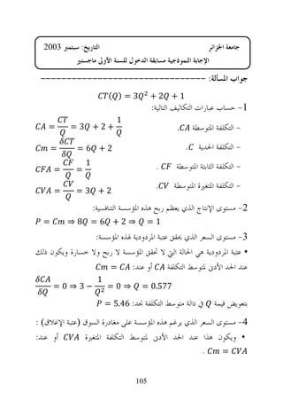 ‫ﺍﻟﺘﺎﺭﻳﺦ: ﺳﺒﺘﻤﱪ 3002‬                                           ‫ﺟﺎﻣﻌﺔ ﺍﳉﺰﺍﺋﺮ‬
             ‫ﺍﻹﺟﺎﺑﺔ ﺍﻟﻨﻤﻮﺫﺟﻴﺔ ﻣﺴﺎﺑﻘﺔ ﺍﻟﺪﺧﻮﻝ ﻟﻠﺴﻨﺔ ﺍﻷﻭﱃ ﻣﺎﺟﺴﺘﲑ‬

 ‫ﺟﻮﺍﺏ ﺍﳌﺴﺄﻟﺔ: --------------------------------‬
                           ‫3=) (‬         ‫1+ 2+‬
                                         ‫1- ﺣﺴﺎﺏ ﻋﺒﺎﺭﺍﺕ ﺍﻟﺘﻜﺎﻟﻴﻒ ﺍﻟﺘﺎﻟﻴﺔ:‬
                             ‫1‬
    ‫=‬      ‫+2+ 3 =‬                               ‫.‬       ‫- ﺍﻟﺘﻜﻠﻔﺔ ﺍﳌﺘﻮﺳﻄﺔ‬

      ‫=‬      ‫2+ 6=‬                                   ‫.‬     ‫- ﺍﻟﺘﻜﻠﻔﺔ ﺍﳊﺪﻳﺔ‬
                 ‫1‬                        ‫.‬      ‫- ﺍﻟﺘﻜﻠﻔﺔ ﺍﻟﺜﺎﺑﺘﺔ ﺍﳌﺘﻮﺳﻄﺔ‬
      ‫=‬      ‫=‬

      ‫=‬      ‫2+ 3=‬
                                          ‫.‬     ‫- ﺍﻟﺘﻜﻠﻔﺔ ﺍﳌﺘﻐﲑﺓ ﺍﳌﺘﻮﺳﻄﺔ‬

                     ‫2- ﻣﺴﺘﻮﻯ ﺍﻹﻧﺘﺎﺝ ﺍﻟﺬﻱ ﻳﻌﻈﻢ ﺭﺑﺢ ﻫﺬﻩ ﺍﳌﺆﺳﺴﺔ ﺍﻟﺘﻨﺎﻓﺴﻴﺔ:‬
  ‫=‬       ‫⇒2+ 6= 8⇒‬                      ‫1=‬
                 ‫3- ﻣﺴﺘﻮﻯ ﺍﻟﺴﻌﺮ ﺍﻟﺬﻱ ﳛﻘﻖ ﻋﺘﺒﺔ ﺍﳌﺮﺩﻭﺩﻳﺔ ﳍﺬﻩ ﺍﳌﺆﺳﺴﺔ:‬
‫• ﻋﺘﺒﺔ ﺍﳌﺮﺩﻭﺩﻳﺔ ﻫﻲ ﺍﳊﺎﻟﺔ ﺍﻟﱵ ﻻ ﲢﻘﻖ ﺍﳌﺆﺳﺴﺔ ﻻ ﺭﺑﺢ ﻭﻻ ﺧﺴﺎﺭﺓ ﻭﻳﻜﻮﻥ ﺫﻟﻚ‬
                     ‫=‬       ‫ﺃﻭ ﻋﻨﺪ:‬      ‫ﻋﻨﺪ ﺍﳊﺪ ﺍﻷﺩﱏ ﳌﺘﻮﺳﻂ ﺍﻟﺘﻜﻠﻔﺔ‬
                      ‫1‬
      ‫−3 ⇒0=‬              ‫⇒0=‬        ‫775.0 =‬
                          ‫ﰲ ﺩﺍﻟﺔ ﻣﺘﻮﺳﻂ ﺍﻟﺘﻜﻠﻔﺔ ﳒﺪ: 64.5 =‬         ‫ﺑﺘﻌﻮﻳﺾ ﻗﻴﻤﺔ‬
‫4- ﻣﺴﺘﻮﻯ ﺍﻟﺴﻌﺮ ﺍﻟﺬﻱ ﻳﺮﻏﻢ ﻫﺬﻩ ﺍﳌﺆﺳﺴﺔ ﻋﻠﻰ ﻣﻐﺎﺩﺭﺓ ﺍﻟﺴﻮﻕ ‪‬ﻋﺘﺒﺔ ﺍﻹﻏﻼﻕ‪: ‬‬
‫ﺃﻭ ﻋﻨﺪ:‬        ‫• ﻭﻳﻜﻮﻥ ﻫﺬﺍ ﻋﻨﺪ ﺍﳊﺪ ﺍﻷﺩﱏ ﳌﺘﻮﺳﻂ ﺍﻟﺘﻜﻠﻔﺔ ﺍﳌﺘﻐﲑﺓ‬
                                                            ‫.‬        ‫=‬


                                   ‫501‬
 