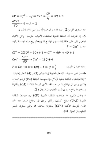 ‫3=‬          ‫⇒ 2+‬                ‫=‬         ‫2+ 3=‬

         ‫⇒0=‬             ‫2=‬

       ‫ﻋﻨﺪ ﻣﺴﺘﻮﻯ ﺃﻗﻞ ﻣﻦ 2 ﻭﺣﺪﺓ ﻧﻘﺪﻳﺔ ﺗﺮﻏﻢ ﻫﺬﻩ ﺍﳌﺆﺳﺴﺔ ﻋﻠﻰ ﻣﻐﺎﺩﺭﺓ ﺍﻟﺴﻮﻕ.‬
‫5- ﺇﺫﺍ ﺍﻓﺘﺮﺿﻨﺎ ﺃﻥ ﺍﻟﺘﻜﻠﻔﺔ ﺍﳌﺘﻐﲑﺓ ﺗﻀﺎﻋﻔﺖ ﻷﺳﺒﺎﺏ ﺧﺎﺭﺟﻴﺔ، ﻭﻛﻞ ﺍﻷﺷﻴﺎﺀ‬
‫ﺍﻷﺧﺮﻯ ﺗﺒﻘﻰ ﻋﻠﻰ ﺣﺎﳍﺎ.ﻓﺈﻥ ﻣﺴﺘﻮﻯ ﺍﻹﻧﺘﺎﺝ ﺍﻟﺬﻱ ﻳﻌﻈﻢ ﺭﺑﺢ ﻫﺬﻩ ﺍﳌﺆﺳﺴﺔ ﻳﻜﻮﻥ‬
                                                    ‫=‬      ‫∗‬
                                                             ‫ﻋﻨﺪﻣﺎ:‬
   ‫∗‬                                          ‫∗‬
        ‫3(2 =‬        ‫⇒ 1+) 2+‬                     ‫6=‬   ‫1+ 4+‬
                 ‫∗‬
    ‫∗‬                         ‫∗‬
        ‫=‬            ‫⇒‬            ‫4 + 21 =‬

  ‫=‬         ‫∗‬
                ‫⇒ 4 + 21 = 8 ⇒‬                ‫=‬         ‫ﻭﻋﻨﺪ ﺍﻟﺘﻮﺍﺯﻥ ﺍﳉﺪﻳﺪ:‬
‫6- ﻫﻞ ﺗﺘﻐﲑ ﻣﺴﺘﻮﻳﺎﺕ ﺍﻷﺳﻌﺎﺭ ﺍﳌﻄﻠﻮﺑﺔ ﰲ ﺍﻟﺴﺆﺍﻟﲔ )3( ﻭ )4( ؟ ﻋﻠﻞ ﺇﺟﺎﺑﺘﻚ.‬
‫• ﺇﺫﺍ ﺗﻀﺎﻋﻔﺖ ﺍﻟﺘﻜﻠﻔﺔ ﺍﳌﺘﻐﲑﺓ ) ( ﻓﺈﻥ ﻣﺘﻮﺳﻂ ﺍﻟﺘﻜﻠﻔﺔ ) ( ﺗﺮﺗﻔﻊ ﻛﺬﻟﻚ،‬
‫ﻭﺍﻟﺬﻱ ﻳﺆﺩﻱ ﺍﱃ ﺍﺭﺗﻔﺎﻉ ﺍﻟﺴﻌﺮ ﻋﻨﺪ ﺍﳊﺪ ﺍﻷﺩﱏ ﳌﺘﻮﺳﻂ ﺍﻟﺘﻜﻠﻔﺔ ) ( ﺑﺎﳌﻘﺎﺭﻧﺔ‬
                    ‫ﺑﺴﺎﺑﻘﻪ، ﳑﺎ ﻳﺮﺗﻔﻊ ﻣﺴﺘﻮﻯ ﺍﻟﺴﻌﺮ ﺍﳌﻄﻠﻮﺏ ﰲ ﺍﻟﺴﺆﺍﻝ )3(.‬
‫• ﻭﻧﻔﺲ ﺍﻟﺸﻲﺀ ﺇﺫﺍ ﺗﻀﺎﻋﻔﺖ ﺍﻟﺘﻜﻠﻔﺔ ﺍﳌﺘﻐﲑﺓ ) ( ﻓﺈﻥ ﻣﺘﻮﺳﻂ ﺍﻟﺘﻜﻠﻔﺔ‬
‫( ﺗﺮﺗﻔﻊ ﻛﺬﻟﻚ، ﻭﺍﻟﺬﻱ ﻳﺆﺩﻱ ﺍﱃ ﺍﺭﺗﻔﺎﻉ ﺍﻟﺴﻌﺮ ﻋﻨﺪ ﺍﳊﺪ‬       ‫ﺍﳌﺘﻐﲑﺓ )‬
‫( ﺑﺎﳌﻘﺎﺭﻧﺔ ﺑﺴﺎﺑﻘﻪ، ﳑﺎ ﻳﺮﺗﻔﻊ ﻣﺴﺘﻮﻯ ﺍﻟﺴﻌﺮ‬  ‫ﺍﻷﺩﱏ ﳌﺘﻮﺳﻂ ﺍﻟﺘﻜﻠﻔﺔ )‬
                                          ‫ﺍﳌﻄﻠﻮﺏ ﰲ ﺍﻟﺴﺆﺍﻝ )4(.‬
‫-----------------------------------------‬



                                        ‫601‬
 