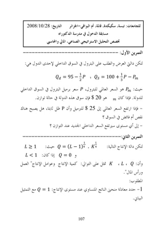‫ﺍﻟﺘﺎﺭﻳﺦ: 82/01/8002‬       ‫ﻟﻠﺠﺎﻣﻌﺎﺕ: ﺗﺒﺴﺔ، ﺳﻜﻴﻜﺪﺓ، ﻗﺎﳌﺔ، ﺃﻡ ﺍﻟﺒﻮﺍﻗﻲ-ﺍﳉﺰﺍﺋﺮ‬
                       ‫ﻣﺴﺎﺑﻘﺔ ﺍﻟﺪﺧﻮﻝ ﰲ ﻣﺪﺭﺳﺔ ﺍﻟﺪﻛﺘﻮﺭﺍﻩ‬
                ‫ﲣﺼﺺ ﺍﻟﺘﺤﻠﻴﻞ ﺍﻻﺳﺘﺮﺍﺗﻴﺠﻲ ﺍﻟﺼﻨﺎﻋﻲ، ﺍﳌﺎﱄ ﻭﺍﶈﺎﺳﱯ‬

 ‫ﺍﻟﺘﻤﺮﻳﻦ ﺍﻷﻭﻝ: --------------------------------‬
  ‫ﻟﺘﻜﻦ ﺩﺍﻟﱵ ﺍﻟﻌﺮﺽ ﻭﺍﻟﻄﻠﺐ ﻋﻠﻰ ﺍﻟﺒﺘﺮﻭﻝ ﰲ ﺍﻟﺴﻮﻕ ﺍﻟﺪﺍﺧﻠﻲ ﻹﺣﺪﻯ ﺍﻟﺪﻭﻝ ﻫﻲ:‬

                         ‫− 59 =‬           ‫،‬       ‫+ 001 =‬          ‫−‬

‫ﻫﻮ ﺍﻟﺴﻌﺮ ﺍﻟﻌﺎﳌﻲ ﻟﻠﺒﺘﺮﻭﻝ، ﺳﻌﺮ ﺑﺮﻣﻴﻞ ﺍﻟﺒﺘﺮﻭﻝ ﰲ ﺍﻟﺴﻮﻕ ﺍﻟﺪﺍﺧﻠﻲ‬       ‫ﺣﻴﺚ:‬
        ‫ﻫﻮ 02 $ ﻓﺈﻥ ﺳﻮﻕ ﻫﺬﻩ ﺍﻟﺪﻭﻟﺔ ﰲ ﺣﺎﻟﺔ ﺗﻮﺍﺯﻥ.‬       ‫ﻟﻠﺪﻭﻟﺔ. ﻓﺈﺫﺍ ﻛﺎﻥ‬
‫- ﻓﺈﺫﺍ ﺍﺭﺗﻔﻊ ﺍﻟﺴﻌﺮ ﺍﻟﻌﺎﳌﻲ ﺇﱃ 52 $ ﻟﻠﱪﻣﻴﻞ ﻭﺃﻥ ‪ P‬ﻇﻞ ﺛﺎﺑﺘﺎ، ﻫﻞ ﻳﺼﺒﺢ ﻫﻨﺎﻙ‬
                                                ‫ﻧﻘﺺ ﺃﻡ ﻓﺎﺋﺾ ﰲ ﺍﻟﺴﻮﻕ ؟‬
                ‫- ﺇﱃ ﺃﻱ ﻣﺴﺘﻮﻯ ﺳﲑﺗﻔﻊ ﺍﻟﺴﻌﺮ ﺍﻟﺪﺍﺧﻠﻲ ﺍﳉﺪﻳﺪ ﻋﻨﺪ ﺍﻟﺘﻮﺍﺯﻥ ؟‬
 ‫ﺍﻟﺘﻤﺮﻳﻦ ﺍﻟﺜﺎﱐ:---------------------------------‬
    ‫1≥‬         ‫. )1 − ( = ﺣﻴﺚ:‬                   ‫ﻟﺘﻜﻦ ﺩﺍﻟﺔ ﺍﻹﻧﺘﺎﺝ ﺍﻟﺘﺎﻟﻴﺔ:‬
      ‫ﺇﺫﺍ ﻛﺎﻥ: 1 <‬      ‫ﻭ 0=‬                                                   ‫.‬




‫ﲤﺜﻞ ﻋﻠﻰ ﺍﻟﺘﻮﺍﱄ: ﻛﻤﻴﺔ ﺍﻹﻧﺘﺎﺝ ﻭﻋﻮﺍﻣﻞ ﺍﻹﻧﺘﺎﺝ" ﺍﻟﻌﻤﻞ‬          ‫ﻭﺃﻥ: ، ،‬
                                                              ‫ﻭﺭﺃﺱ ﺍﳌﺎﻝ".‬
                                                                 ‫ﺍﳌﻄﻠﻮﺏ:‬
‫1- ﺣﺪﺩ ﻣﻌﺎﺩﻟﺔ ﻣﻨﺤﲎ ﺍﻟﻨﺎﺗﺞ ﺍﳌﺘﺴﺎﻭﻱ ﻋﻨﺪ ﻣﺴﺘﻮﻯ ﺍﻹﻧﺘﺎﺝ: 1 = ﻣﻊ ﺍﻟﺘﻤﺜﻴﻞ‬
                                                                    ‫ﺍﻟﺒﻴﺎﱐ.‬


                                   ‫701‬
 