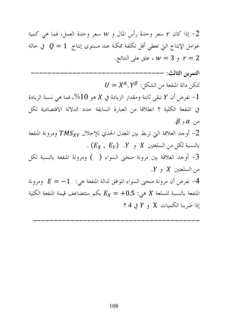 ‫2- ﺇﺫﺍ ﻛﺎﻥ ﺳﻌﺮ ﻭﺣﺪﺓ ﺭﺃﺱ ﺍﳌﺎﻝ ﻭ ‪ w‬ﺳﻌﺮ ﻭﺣﺪﺓ ﺍﻟﻌﻤﻞ، ﻓﻤﺎ ﻫﻲ ﻛﻤﻴﺔ‬
‫ﻋﻮﺍﻣﻞ ﺍﻹﻧﺘﺎﺝ ﺍﻟﱵ ﺗﻌﻄﻲ ﺃﻗﻞ ﺗﻜﻠﻔﺔ ﳑﻜﻨﺔ ﻋﻨﺪ ﻣﺴﺘﻮﻯ ﺇﻧﺘﺎﺝ 1 = ﰲ ﺣﺎﻟﺔ‬
                               ‫2 = ﻭ 3 = ، ﻋﻠﻖ ﻋﻠﻰ ﺍﻟﻨﺘﺎﺋﺞ.‬
 ‫ﺍﻟﺘﻤﺮﻳﻦ ﺍﻟﺜﺎﻟﺚ: --------------------------------‬
                                 ‫=‬      ‫.‬   ‫ﻟﺘﻜﻦ ﺩﺍﻟﺔ ﺍﳌﻨﻔﻌﺔ ﻣﻦ ﺍﻟﺸﻜﻞ:‬
‫1- ﻧﻔﺮﺽ ﺃﻥ ﺗﺒﻘﻰ ﺛﺎﺑﺘﺔ ﻭﻣﻘﺪﺍﺭ ﺍﻟﺰﻳﺎﺩﺓ ﰲ ﻫﻮ 01%، ﻓﻤﺎ ﻫﻲ ﻧﺴﺒﺔ ﺍﻟﺰﻳﺎﺩﺓ‬
‫ﰲ ﺍﳌﻨﻔﻌﺔ ﺍﻟﻜﻠﻴﺔ ؟ ﺍﻧﻄﻼﻗﺎ ﻣﻦ ﺍﻟﻌﺒﺎﺭﺓ ﺍﻟﺴﺎﺑﻘﺔ ﺣﺪﺩ ﺍﻟﺪﻻﻟﺔ ﺍﻻﻗﺘﺼﺎﺩﻳﺔ ﻟﻜﻞ‬
                                                         ‫ﻣﻦ ﻭ .‬
‫ﻭﻣﺮﻭﻧﺔ ﺍﳌﻨﻔﻌﺔ‬          ‫2- ﺃﻭﺟﺪ ﺍﻟﻌﻼﻗﺔ ﺍﻟﱵ ﺗﺮﺑﻂ ﺑﲔ ﺍﳌﻌﺪﻝ ﺍﳊﺪﻱ ﻟﻺﺣﻼﻝ‬
                         ‫ﺑﺎﻟﻨﺴﺒﺔ ﻟﻜﻞ ﻣﻦ ﺍﻟﺴﻠﻌﺘﲔ ﻭ . ) , ( .‬
‫3- ﺃﻭﺟﺪ ﺍﻟﻌﻼﻗﺔ ﺑﲔ ﻣﺮﻭﻧﺔ ﻣﻨﺤﲎ ﺍﻟﺴﻮﺍﺀ ) ( ﻭﻣﺮﻭﻧﺔ ﺍﳌﻨﻔﻌﺔ ﺑﺎﻟﻨﺴﺒﺔ ﻟﻜﻞ‬
                                                  ‫ﻣﻦ ﺍﻟﺴﻠﻌﺘﲔ ﻭ .‬
‫4- ﻧﻔﺮﺽ ﺃﻥ ﻣﺮﻭﻧﺔ ﻣﻨﺤﲎ ﺍﻟﺴﻮﺍﺀ ﺍﳌﻮﺍﻓﻖ ﻟﺪﺍﻟﺔ ﺍﳌﻨﻔﻌﺔ ﻫﻲ: 1− = ﻭﻣﺮﻭﻧﺔ‬
‫ﺍﳌﻨﻔﻌﺔ ﺑﺎﻟﻨﺴﺒﺔ ﻟﻠﺴﻠﻌﺔ ﻫﻲ: 5.0+ = ﺑﻜﻢ ﺳﺘﺘﻀﺎﻋﻒ ﻗﻴﻤﺔ ﺍﳌﻨﻔﻌﺔ ﺍﻟﻜﻠﻴﺔ‬
                                      ‫ﺇﺫﺍ ﺿﺮﺑﻨﺎ ﺍﻟﻜﻤﻴﺎﺕ ‪ X‬ﻭ ﰲ 4 ؟‬
 ‫----------------------------------------‬




                                 ‫801‬
 