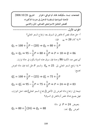 ‫ﺍﻟﺘﺎﺭﻳﺦ: 82/01/8002‬        ‫ﻟﻠﺠﺎﻣﻌﺎﺕ: ﺗﺒﺴﺔ، ﺳﻜﻴﻜﺪﺓ، ﻗﺎﳌﺔ، ﺃﻡ ﺍﻟﺒﻮﺍﻗﻲ-ﺍﳉﺰﺍﺋﺮ‬
              ‫ﺍﻹﺟﺎﺑﺔ ﺍﻟﻨﻤﻮﺫﺟﻴﺔ ﳌﺴﺎﺑﻘـﺔ ﺍﻟﺪﺧﻮﻝ ﰲ ﻣﺪﺭﺳﺔ ﺍﻟﺪﻛﺘﻮﺭﺍﻩ‬
               ‫ﲣﺼﺺ ﺍﻟﺘﺤﻠﻴﻞ ﺍﻻﺳﺘﺮﺍﺗﻴﺠﻲ ﺍﻟﺼﻨﺎﻋﻲ، ﺍﳌﺎﱄ ﻭﺍﶈﺎﺳﱯ‬

 ‫ﺍﳉﻮﺍﺏ ﺍﻷﻭﻝ: --------------------------------‬
         ‫ﺃ- ﻫﻞ ﻫﻨﺎﻙ ﻧﻘﺺ ﺃﻡ ﻓﺎﺋﺾ ﰲ ﺍﻟﺴﻮﻕ ﺑﻌﺪ ﺍﺭﺗﻔﺎﻉ ﺍﻟﺴﻌﺮ ﺍﻟﻌﺎﳌﻲ؟‬
                                        ‫ﻓﺈﻥ:‬      ‫• ﺇﺫﺍ ﻛﺎﻥ 02 =‬
                ‫1‬                                 ‫1‬
    ‫+ 001 =‬          ‫⇒ )02( −‬          ‫+ 08 =‬
                ‫3‬                                 ‫3‬
                      ‫1‬               ‫1‬
    ‫=‬      ‫− 59 ⇒‬          ‫+ 08 =‬           ‫⇒‬      ‫⇒ 81 =‬         ‫68 =‬
                      ‫2‬               ‫3‬
     ‫ﺃﻱ ﲟﻌﲎ ﻋﻨﺪ ﺍﻟﻜﻤﻴﺔ 68 ﻭﺣﺪﺓ ﻓﺈﻥ ﺳﻮﻕ ﻫﺬﻩ ﺍﻟﺪﻭﻟﺔ ﻳﻜﻮﻥ ﰲ ﺣﺎﻟﺔ ﺗﻮﺍﺯﻥ.‬
‫ﻇﻞ ﺛﺎﺑﺘﺎ ﻓﺈﻥ ﺩﺍﻟﺔ ﺍﻟﻌﺮﺽ‬    ‫ﻭﺍﻟﺴﻌﺮ‬         ‫• ﺇﺫﺍ ﺍﺭﺗﻔﻊ ﺍﻟﺴﻌﺮ ﺍﻟﻌﺎﳌﻲ ﺇﱃ 52 =‬
                                                                        ‫ﺗﺼﺒﺢ:‬
                ‫1‬                                 ‫1‬
    ‫+ 001 =‬          ‫⇒ )52( −‬          ‫+ 57 =‬
                ‫3‬                                 ‫3‬
                      ‫1‬               ‫1‬
    ‫=‬      ‫− 59 ⇒‬          ‫+ 57 =‬           ‫⇒‬      ‫⇒ 42 =‬         ‫38 =‬
                      ‫2‬               ‫3‬
‫ﻧﺘﻴﺠﺔ ﺇﱃ ﺍﺭﺗﻔﺎﻉ ﺩﺍﻟﺔ ﺍﻟﻌﺮﺽ ﺇﱃ ﺍﻷﻋﻠﻰ )ﺍﺭﺗﻔﺎﻉ ﺍﻟﺴﻌﺮ ﺍﻟﻌﺎﳌﻲ( ﻓﻘﺪ ﺍﺧﺘﻞ ﺍﻟﺘﻮﺍﺯﻥ،‬
                                    ‫ﻓﻬﻞ ﻳﺼﺒﺢ ﻫﻨﺎﻙ ﻧﻘﺺ ﺃﻡ ﻓﺎﺋﺾ ﰲ ﺍﻟﺴﻮﻕ؟‬

                                                ‫ﰲ ﺩﺍﻟﺔ‬      ‫ﺑﺘﻌﻮﻳﺾ 42 =‬
    ‫⇒ )42( + 08 =‬              ‫88 =‬                        ‫ﳒﺪ:‬        ‫ﺍﻟﻌﺮﺽ‬



                                    ‫901‬
 