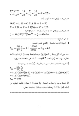 ‫.‬       ‫.‬
                     ‫01‬     ‫01‬
       ‫.‬   ‫.‬     ‫=‬      ‫⇒‬ ‫=‬    ‫⇒‬                ‫5.2 =‬
                     ‫7 82‬   ‫82‬
                                              ‫ﰲ ﻣﻌﺎﺩﻟﺔ ﺍﳌﻴﺰﺍﻧﻴﺔ ﳒﺪ:‬   ‫ﺑﺘﻌﻮﻳﺾ ﻗﻴﻤﺔ‬
‫⇒ 82 .) 5.2( + 01 . = 0004‬                     ‫05 =‬
  ‫⇒ 5.2 =‬                 ‫⇒ )05(5.2 =‬         ‫521 =‬
                          ‫ﺑﺘﻌﻮﻳﺾ ﻗﻴﻢ ﻭ ﰲ ﺩﺍﻟﺔ ﺍﻹﻧﺘﺎﺝ ﳓﺼﻞ ﻋﻠﻰ ﺣﺠﻢ ﺍﻹﻧﺘﺎﺝ:‬
                      ‫.‬          ‫.‬
  ‫)521(01 =‬               ‫)05(‬       ‫⇒‬   ‫42.434 =‬
‫ﺍﳉﻮﺍﺏ ﺍﻟﺮﺍﺑﻊ:---------------------------------‬
               ‫ﻣﻊ ﺗﻔﺴﲑ ﺍﻟﻨﺘﻴﺠﺔ:‬ ‫1- ﺍﳌﺮﻭﻧﺔ ﺍﻟﺪﺧﻠﻴﺔ ﺑﺎﻟﻨﺴﺒﺔ ﻟ‬
           ‫∆‬                   ‫00001‬
       ‫=‬             ‫1.0 =‬           ‫⇒‬             ‫2.0 =‬
           ‫∆‬                   ‫0005‬
‫ﻫﺬﺍ ﻳﻌﲏ ﺃﻧﻪ ﻛﻞ ﺯﻳﺎﺩﺓ ﰲ ﺍﻟﺪﺧﻞ) ( ﺑﻮﺣﺪﺓ ﻭﺍﺣﺪﺓ ﺗﺆﺩﻱ ﺍﱃ ﺍﻟﺰﻳﺎﺩﺓ ﰲ ﺍﻟﻜﻤﻴﺔ‬
    ‫ﺍﳌﻄﻠﻮﺑﺔ ﻣﻦ ﺍﻟﺴﻠﻌﺔ ) ( ﲟﻘﺪﺍﺭ 2.0 ﻭﺣﺪﺓ، ﺍﻟﺴﻠﻌﺔ ﻫﻲ ﺳﻠﻌﺔ ﻋﺎﺩﻳﺔ ﺿﺮﻭﺭﻳﺔ.‬
               ‫2- ﺍﳌﺮﻭﻧﺔ ﺍﻟﺘﻘﺎﻃﻌﻴﺔ ﻟﻠﻄﻠﺐ ﻋﻠﻰ ﳊﻢ ﺍﳋﺮﻭﻑ ) ( ﻣﻊ ﺗﻔﺴﲑ ﺍﻟﻨﺘﻴﺠﺔ:‬
           ‫∆‬
       ‫=‬
           ‫∆‬
‫)])00001(1.0 + )001(5.1 + )002(5 − 0584[⁄001()5.1( =‬
‫)0005⁄001()5.1( =‬
    ‫30.0 =‬
‫ﻛﻞ ﺯﻳﺎﺩﺓ ﺑﻮﺣﺪﺓ ﻭﺍﺣﺪﺓ ﻣﻦ ﺍﻟﺴﻠﻌﺔ ) ( ﺗﺆﺩﻱ ﺍﱃ ﺍﻟﺰﻳﺎﺩﺓ ﰲ ﺍﻟﻜﻤﻴﺔ ﺍﳌﻄﻠﻮﺑﺔ ﻣﻦ‬
                 ‫ﺍﻟﺴﻠﻌﺔ ) ( ﺑ 30.0 ﻭﺣﺪﺓ، ﺍﻟﺴﻠﻌﺘﺎﻥ ﺑﺪﻳﻠﺘﺎﻥ ﻟﺒﻌﻀﻬﻤﺎ ﺍﻟﺒﻌﺾ.‬
‫-----------------------------------------‬



                                         ‫11‬
 