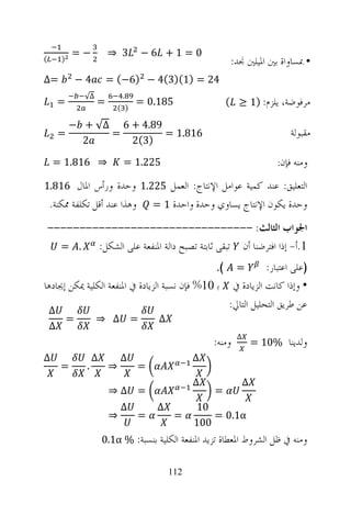 ‫−=‬            ‫3 ⇒‬       ‫0= 1+ 6−‬
‫(‬       ‫)‬                                                   ‫• ﲟﺴﺎﻭﺍﺓ ﺑﲔ ﺍﳌﻴﻠﲔ ﳒﺪ:‬
‫=∆‬              ‫4−‬        ‫42 = )1()3(4 − )6−( =‬
                 ‫∆√‬            ‫.‬
        ‫=‬             ‫=‬       ‫) (‬
                                    ‫581.0 =‬                ‫ﻣﺮﻓﻮﺿﺔ، ﻳﻠﺰﻡ: )1 ≥ (‬

            ‫98.4 + 6 ∆√ + −‬
        ‫=‬         ‫=‬         ‫618.1 =‬                                                ‫ﻣﻘﺒﻮﻟﺔ‬
              ‫2‬      ‫)3(2‬

     ‫⇒ 618.1 =‬                 ‫522.1 =‬                                      ‫ﻓﺈﻥ:‬   ‫ﻭﻣﻨﻪ‬
‫ﺍﻟﺘﻌﻠﻴﻖ: ﻋﻨﺪ ﻛﻤﻴﺔ ﻋﻮﺍﻣﻞ ﺍﻹﻧﺘﺎﺝ: ﺍﻟﻌﻤﻞ 522.1 ﻭﺣﺪﺓ ﻭﺭﺃﺱ ﺍﳌﺎﻝ 618.1‬
    ‫ﻭﻫﺬﺍ ﻋﻨﺪ ﺃﻗﻞ ﺗﻜﻠﻔﺔ ﳑﻜﻨﺔ.‬            ‫ﻭﺣﺪﺓ ﻳﻜﻮﻥ ﺍﻹﻧﺘﺎﺝ ﻳﺴﺎﻭﻱ ﻭﺣﺪﺓ ﻭﺍﺣﺪﺓ 1 =‬

    ‫ﺍﳉﻮﺍﺏ ﺍﻟﺜﺎﻟﺚ: --------------------------------‬
      ‫. =‬   ‫1.ﺃ- ﺇﺫﺍ ﺍﻓﺘﺮﺿﻨﺎ ﺃﻥ ﺗﺒﻘﻰ ﺛﺎﺑﺘﺔ ﺗﺼﺒﺢ ﺩﺍﻟﺔ ﺍﳌﻨﻔﻌﺔ ﻋﻠﻰ ﺍﻟﺸﻜﻞ:‬
                                                ‫= (.‬         ‫)ﻋﻠﻰ ﺍﻋﺘﺒﺎﺭ:‬
‫• ﻭﺇﺫﺍ ﻛﺎﻧﺖ ﺍﻟﺰﻳﺎﺩﺓ ﰲ ﺑ 01% ﻓﺈﻥ ﻧﺴﺒﺔ ﺍﻟﺰﻳﺎﺩﺓ ﰲ ﺍﳌﻨﻔﻌﺔ ﺍﻟﻜﻠﻴﺔ ﳝﻜﻦ ﺇﳚﺎﺩﻫﺎ‬
 ‫∆‬
                                                  ‫ﻋﻦ ﻃﺮﻳﻖ ﺍﻟﺘﺤﻠﻴﻞ ﺍﻟﺘﺎﱄ:‬
            ‫=‬         ‫= ∆ ⇒‬              ‫∆‬
    ‫∆‬
                                                               ‫∆‬
                                                       ‫ﻭﻣﻨﻪ:‬           ‫ﻭﻟﺪﻳﻨﺎ %01 =‬
‫∆‬                    ‫∆‬        ‫∆‬                    ‫∆‬
        ‫=‬        ‫.‬        ‫⇒‬         ‫=‬
                                                   ‫∆‬               ‫∆‬
                          ‫= ∆⇒‬                         ‫=‬
                              ‫∆‬          ‫∆‬         ‫01‬
                          ‫⇒‬         ‫=‬         ‫=‬        ‫‪= 0.1α‬‬
                                                   ‫001‬
                         ‫ﻭﻣﻨﻪ ﰲ ﻇﻞ ﺍﻟﺸﺮﻭﻁ ﺍﳌﻌﻄﺎﺓ ﺗﺰﻳﺪ ﺍﳌﻨﻔﻌﺔ ﺍﻟﻜﻠﻴﺔ ﺑﻨﺴﺒﺔ: % ‪0.1α‬‬

                                             ‫211‬
 