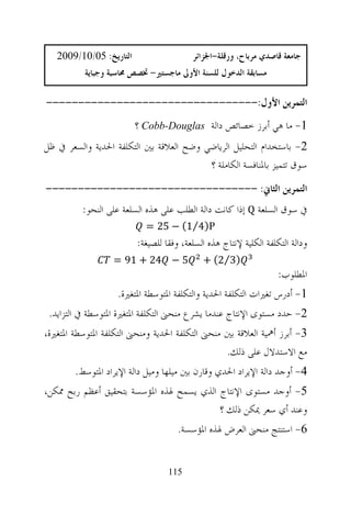 ‫ﺍﻟﺘﺎﺭﻳﺦ: 50/01/9002‬                   ‫ﺟﺎﻣﻌﺔ ﻗﺎﺻﺪﻱ ﻣﺮﺑﺎﺡ، ﻭﺭﻗﻠﺔ-ﺍﳉﺰﺍﺋﺮ‬
           ‫ﻣﺴﺎﺑﻘﺔ ﺍﻟﺪﺧﻮﻝ ﻟﻠﺴﻨﺔ ﺍﻷﻭﱃ ﻣﺎﺟﺴﺘﲑ- ﲣﺼﺺ ﳏﺎﺳﺒﺔ ﻭﺟﺒﺎﻳﺔ‬

‫ﺍﻟﺘﻤﺮﻳﻦ ﺍﻷﻭﻝ:---------------------------------‬
                         ‫1- ﻣﺎ ﻫﻲ ﺃﺑﺮﺯ ﺧﺼﺎﺋﺺ ﺩﺍﻟﺔ ‪ Cobb-Douglas‬؟‬
‫2- ﺑﺎﺳﺘﺨﺪﺍﻡ ﺍﻟﺘﺤﻠﻴﻞ ﺍﻟﺮﻳﺎﺿﻲ ﻭﺿﺢ ﺍﻟﻌﻼﻗﺔ ﺑﲔ ﺍﻟﺘﻜﻠﻔﺔ ﺍﳊﺪﻳﺔ ﻭﺍﻟﺴﻌﺮ ﰲ ﻇﻞ‬
                                         ‫ﺳﻮﻕ ﺗﺘﻤﻴﺰ ﺑﺎﳌﻨﺎﻓﺴﺔ ﺍﻟﻜﺎﻣﻠﺔ ؟‬
‫ﺍﻟﺘﻤﺮﻳﻦ ﺍﻟﺜﺎﱐ: ---------------------------------‬
          ‫ﰲ ﺳﻮﻕ ﺍﻟﺴﻠﻌﺔ ‪ Q‬ﺇﺫﺍ ﻛﺎﻧﺖ ﺩﺍﻟﺔ ﺍﻟﻄﻠﺐ ﻋﻠﻰ ﻫﺬﻩ ﺍﻟﺴﻠﻌﺔ ﻋﻠﻰ ﺍﻟﻨﺤﻮ:‬
                           ‫‪= 25 − (1⁄4)P‬‬
                         ‫ﻭﺩﺍﻟﺔ ﺍﻟﺘﻜﻠﻔﺔ ﺍﻟﻜﻠﻴﺔ ﻹﻧﺘﺎﺝ ﻫﺬﻩ ﺍﻟﺴﻠﻌﺔ، ﻭﻓﻘﺎ ﻟﻠﺼﻴﻐﺔ:‬
                  ‫5 − 42 + 19 =‬             ‫)3⁄2( +‬
                                                                   ‫ﺍﳌﻄﻠﻮﺏ:‬
                   ‫1- ﺃﺩﺭﺱ ﺗﻐﲑﺍﺕ ﺍﻟﺘﻜﻠﻔﺔ ﺍﳊﺪﻳﺔ ﻭﺍﻟﺘﻜﻠﻔﺔ ﺍﳌﺘﻮﺳﻄﺔ ﺍﳌﺘﻐﲑﺓ.‬
 ‫2- ﺣﺪﺩ ﻣﺴﺘﻮﻯ ﺍﻹﻧﺘﺎﺝ ﻋﻨﺪﻣﺎ ﻳﺸﺮﻉ ﻣﻨﺤﲎ ﺍﻟﺘﻜﻠﻔﺔ ﺍﳌﺘﻐﲑﺓ ﺍﳌﺘﻮﺳﻄﺔ ﰲ ﺍﻟﺘﺰﺍﻳﺪ.‬
‫3- ﺃﺑﺮﺯ ﺃﳘﻴﺔ ﺍﻟﻌﻼﻗﺔ ﺑﲔ ﻣﻨﺤﲎ ﺍﻟﺘﻜﻠﻔﺔ ﺍﳊﺪﻳﺔ ﻭﻣﻨﺤﲎ ﺍﻟﺘﻜﻠﻔﺔ ﺍﳌﺘﻮﺳﻄﺔ ﺍﳌﺘﻐﲑﺓ،‬
                                                 ‫ﻣﻊ ﺍﻻﺳﺘﺪﻻﻝ ﻋﻠﻰ ﺫﻟﻚ.‬
        ‫4- ﺃﻭﺟﺪ ﺩﺍﻟﺔ ﺍﻹﻳﺮﺍﺩ ﺍﳊﺪﻱ ﻭﻗﺎﺭﻥ ﺑﲔ ﻣﻴﻠﻬﺎ ﻭﻣﻴﻞ ﺩﺍﻟﺔ ﺍﻹﻳﺮﺍﺩ ﺍﳌﺘﻮﺳﻂ.‬
‫5- ﺃﻭﺟﺪ ﻣﺴﺘﻮﻯ ﺍﻹﻧﺘﺎﺝ ﺍﻟﺬﻱ ﻳﺴﻤﺢ ﳍﺬﻩ ﺍﳌﺆﺳﺴﺔ ﺑﺘﺤﻘﻴﻖ ﺃﻋﻈﻢ ﺭﺑﺢ ﳑﻜﻦ،‬
                                          ‫ﻭﻋﻨﺪ ﺃﻱ ﺳﻌﺮ ﳝﻜﻦ ﺫﻟﻚ ؟‬
                                     ‫6- ﺍﺳﺘﻨﺘﺞ ﻣﻨﺤﲎ ﺍﻟﻌﺮﺽ ﳍﺬﻩ ﺍﳌﺆﺳﺴﺔ.‬


                                  ‫511‬
 