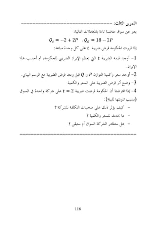 ‫ﺍﻟﺘﻤﺮﻳﻦ ﺍﻟﺜﺎﻟﺚ: --------------------------------‬
                  ‫ﻳﻌﱪ ﻋﻦ ﺳﻮﻕ ﻣﻨﺎﻓﺴﺔ ﺗﺎﻣﺔ ﺑﺎﳌﻌﺎﺩﻻﺕ ﺍﻟﺘﺎﻟﻴﺔ:‬
                      ‫2 + 2− =‬           ‫،‬   ‫2 − 81 =‬
                      ‫ﻋﻠﻰ ﻛﻞ ﻭﺣﺪﺓ ﻣﺒﺎﻋﺔ:‬      ‫ﺇﺫﺍ ﻗﺮﺭﺕ ﺍﳊﻜﻮﻣﺔ ﻓﺮﺽ ﺿﺮﻳﺒﺔ‬
‫ﺍﻟﱵ ﺗﻌﻈﻢ ﺍﻹﻳﺮﺍﺩ ﺍﻟﻀﺮﻳﱯ ﻟﻠﺤﻜﻮﻣﺔ، ﰒ ﺃﺣﺴﺐ ﻫﺬﺍ‬           ‫1- ﺃﻭﺟﺪ ﻗﻴﻤﺔ ﺍﻟﻀﺮﻳﺒﺔ‬
                                                                    ‫ﺍﻹﻳﺮﺍﺩ.‬
 ‫2- ﺃﻭﺟﺪ ﺳﻌﺮ ﻭﻛﻤﻴﺔ ﺍﻟﺘﻮﺍﺯﻥ ﻭ ﻗﺒﻞ ﻭﺑﻌﺪ ﻓﺮﺽ ﺍﻟﻀﺮﻳﺒﺔ ﻣﻊ ﺍﻟﺮﺳﻢ ﺍﻟﺒﻴﺎﱐ.‬
                              ‫3- ﻭﺿﺢ ﺃﺛﺮ ﻓﺮﺽ ﺍﻟﻀﺮﻳﺒﺔ ﻋﻠﻰ ﺍﻟﺴﻌﺮ ﻭﺍﻟﻜﻤﻴﺔ.‬
‫4- ﺇﺫﺍ ﺍﻓﺘﺮﺿﻨﺎ ﺃﻥ ﺍﳊﻜﻮﻣﺔ ﻓﺮﺿﺖ ﺿﺮﻳﺒﺔ 2 = ﻋﻠﻰ ﺷﺮﻛﺔ ﻭﺍﺣﺪﺓ ﰲ ﺍﻟﺴﻮﻕ‬
                                                     ‫‪‬ﺑﺴﺒﺐ ﺗﻠﻮﻳﺜﻬﺎ ﻟﻠﺒﻴﺌﺔ‪:‬‬
                      ‫- ﻛﻴﻒ ﻳﺆﺛﺮ ﺫﻟﻚ ﻋﻠﻰ ﻣﻨﺤﻨﻴﺎﺕ ﺍﻟﺘﻜﻠﻔﺔ ﻟﻠﺸﺮﻛﺔ ؟‬
                                          ‫- ﻣﺎ ﳛﺪﺙ ﻟﻠﺴﻌﺮ ﻭﺍﻟﻜﻤﻴﺔ ؟‬
                              ‫- ﻫﻞ ﺳﺘﻐﺎﺩﺭ ﺍﻟﺸﺮﻛﺔ ﺍﻟﺴﻮﻕ ﺃﻡ ﺳﺘﺒﻘﻰ ؟‬
‫-----------------------------------------‬




                                   ‫611‬
 