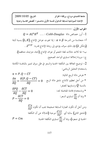 ‫ﺍﻟﺘﺎﺭﻳﺦ: 50/01/9002‬                      ‫ﺟﺎﻣﻌﺔ ﻗﺎﺻﺪﻱ ﻣﺮﺑﺎﺡ، ﻭﺭﻗﻠﺔ-ﺍﳉﺰﺍﺋﺮ‬
    ‫ﺍﻹﺟﺎﺑﺔ ﺍﻟﻨﻤﻮﺫﺟﻴﺔ ﳌﺴﺎﺑﻘﺔ ﺍﻟﺪﺧﻮﻝ ﻟﻠﺴﻨﺔ ﺍﻷﻭﱃ ﻣﺎﺟﺴﺘﲑ- ﲣﺼﺺ ﳏﺎﺳﺒﺔ ﻭﺟﺒﺎﻳﺔ‬

 ‫ﺍﳉﻮﺍﺏ ﺍﻷﻭﻝ: --------------------------------‬
        ‫=‬      ‫1- ﺃﺑﺮﺯ ﺧﺼﺎﺋﺺ ﺩﺍﻟﺔ ‪.... : Cobb-Douglas‬‬
‫+ : ﺇﺫﺍ ﺗﻐﲑﺕ ﻋﻮﺍﻣﻞ ﺍﻹﻧﺘﺎﺝ ) , ( ﺑﻨﺴﺒﺔ ﺛﺎﺑﺘﺔ‬           ‫ﺃ- ﻣﺘﺠﺎﻧﺴﺔ ﻣﻦ ﺍﻟﺪﺭﺟﺔ‬
            ‫.‬    ‫+‬
                     ‫)ﻭﻟﺘﻜﻦ ( ﻓﺈﻥ ﺫﻟﻚ ﺳﻮﻑ ﻳﺆﺩﻱ ﺇﱃ ﺯﻳﺎﺩﺓ ﺍﻹﻧﺘﺎﺝ ﻗﺪﺭﻩ:‬
   ‫ﺏ- ﳍﺎ ﺛﻼﺙ ﺣﺎﻻﺕ ﻟﻐﻠﺔ ﺍﳊﺠﻢ ﺃﻭ ﻋﻮﺍﺋﺪ ﺍﻹﻧﺘﺎﺝ )ﺛﺎﺑﺘﺔ، ﻣﺘﺰﺍﻳﺪﺓ، ﻣﺘﻨﺎﻗﺼﺔ(.‬
                                     ‫ﺝ- ﻣﺮﻭﻧﺔ ﺇﺣﻼﳍﺎ ﺗﺴﺎﻭﻱ ﺍﻟﻮﺍﺣﺪ ﺍﻟﺼﺤﻴﺢ.‬
‫2- ﺗﻮﺿﻴﺢ ﺍﻟﻌﻼﻗﺔ ﺑﲔ ﺍﻟﺘﻜﻠﻔﺔ ﺍﳊﺪﻳﺔ ﻭﺍﻟﺴﻌﺮ ﰲ ﻇﻞ ﺳﻮﻕ ﺗﺘﻤﻴﺰ ﺑﺎﳌﻨﺎﻓﺴﺔ ﺍﻟﻜﺎﻣﻠﺔ‬
                                                ‫ﺑﺎﺳﺘﺨﺪﺍﻡ ﺍﻟﺘﺤﻠﻴﻞ ﺍﻟﺮﻳﺎﺿﻲ:‬
‫. =‪π‬‬       ‫−‬                                       ‫• ﻧﻔﺮﺽ ﺩﺍﻟﺔ ﺍﻟﺮﺑﺢ ﺍﻟﺘﺎﻟﻴﺔ:‬
          ‫. (‬    ‫−‬     ‫)‬
    ‫=‬                      ‫0=‬      ‫• ﻣﻦ ﺃﺟﻞ ﺗﻌﻈﻴﻢ ﺍﻻﻧﺘﺎﺝ ﻧﺸﺘﻖ ﺩﺍﻟﺔ ﺍﻟﺮﺑﺢ‬
                                                 ‫ﺑﺎﻟﻨﺴﺒﺔ ﻭﻧﺴﺎﻭﻳﻬﺎ ﻟﻠﺼﻔﺮ:‬
      ‫−‬         ‫0=‬                            ‫• ﻭﺑﺎﺳﺘﺨﺪﺍﻡ ﻗﺎﺋﺪﺓ ﺍﳌﻔﺎﺿﻠﺔ ﳒﺪ:‬
                                                  ‫ﺗﺴﺎﻭﻱ ﺍﻟﺴﻌﺮ:‬      ‫• ﻭﲟﺎ ﺃﻥ‬
  ‫−‬        ‫0=‬

                     ‫ﻭﻣﻦ ﺃﺟﻞ ﺃﻥ ﺗﻜﻮﻥ ﺍﻟﻌﺒﺎﺭﺓ ﺍﻟﺴﺎﺑﻘﺔ ﺻﺤﻴﺤﺔ ﳚﺐ ﺃﻥ ﺗﻜﻮﻥ‬
                ‫ﻣﻮﺟﺒﺔ )ﻟﻠﺪﻻﻟﺔ ﻋﻦ ﺃﻥ ﺍﻟﺘﻜﻠﻔﺔ‬          ‫)ﺍﳌﺸﺘﻖ ﺍﻟﺜﺎﱐ( ﺳﺎﻟﺒﺔ ﺃﻱ‬
  ‫=‬                        ‫ﺗﺴﺎﻭﻱ ﺍﻟﺘﻜﻠﻔﺔ ﺍﳊﺪﻳﺔ:‬     ‫ﺍﳊﺪﻳﺔ ﰲ ﺻﻌﻮﺩ(، ﻭﲟﺎ ﺃﻥ‬


                                    ‫711‬
 