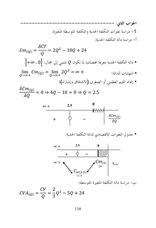 ‫ﺍﳉﻮﺍﺏ ﺍﻟﺜﺎﱐ: ---------------------------------‬
           ‫1- ﺩﺭﺍﺳﺔ ﺗﻐﲑﺍﺕ ﺍﻟﺘﻜﻠﻔﺔ ﺍﳊﺪﻳﺔ ﻭﺍﻟﺘﻜﻠﻔﺔ ﺍﳌﺘﻮﺳﻄﺔ ﺍﳌﺘﻐﲑﺓ:‬
                                       ‫ﺃ- ﺩﺭﺍﺳﺔ ﺩﺍﻟﺔ ﺍﻟﺘﻜﻠﻔﺔ ﺍﳊﺪﻳﺔ:‬

    ‫) (‬   ‫=‬          ‫2=‬       ‫42 + 01 −‬

 ‫ﺗﻨﺘﻤﻲ ﺇﱃ ﺍ‪‬ﺎﻝ: 0 ، ∞+ .‬               ‫• ﺩﺍﻟﺔ ﺍﻟﺘﻜﻠﻔﺔ ﺍﳊﺪﻳﺔ ﻣﻌﺮﻓﺔ ﺍﻗﺘﺼﺎﺩﻳﺎ ﳌﺎ ﺗﻜﻮﻥ‬
‫‪lim‬‬
‫→‬
              ‫) (‬   ‫2 ‪= lim‬‬
                        ‫→‬
                                   ‫+ ∞=‬                             ‫• ﺍﻟﻨﻬﺎﻳﺎﺕ ﻟﻠﺪﺍﻟﺔ:‬
                            ‫• ﺇﳚﺎﺩ ﺍﻟﻘﻴﻢ ﺍﻟﻌﻈﻤﻰ ﺃﻭ ﺍﻟﺼﻐﺮﻯ )ﺍﻻﺷﺘﻘﺎﻕ ﻭﺇﺷﺎﺭﺗﻪ(:‬
      ‫) (‬
            ‫⇒ 0 = 01 − 4 ⇒ 0 =‬                     ‫5.2 =‬

                                 ‫5.2‬                 ‫0‬
                ‫+∞‬

                                                                       ‫) (‬
                        ‫+‬                     ‫−‬


                                ‫• ﺟﺪﻭﻝ ﺍﻟﺘﻐﲑﺍﺕ ﺍﻻﻗﺘﺼﺎﺩﻱ ﻟﺪﺍﻟﺔ ﺍﻟﺘﻜﻠﻔﺔ ﺍﳊﺪﻳﺔ:‬

                        ‫+∞‬              ‫5.2‬              ‫0‬

                               ‫+‬               ‫−‬
                        ‫+∞‬                                    ‫) (‬     ‫) (‬
                                                         ‫42‬
                                           ‫) . (‬
                                         ‫5.11‬

                                          ‫ﺏ- ﺩﺭﺍﺳﺔ ﺩﺍﻟﺔ ﺍﻟﺘﻜﻠﻔﺔ ﺍﳌﺘﻐﲑﺓ ﺍﳌﺘﻮﺳﻄﺔ:‬
                        ‫2‬
      ‫) (‬   ‫=‬       ‫=‬         ‫42 + 5 −‬
                        ‫3‬

                                        ‫811‬
 
