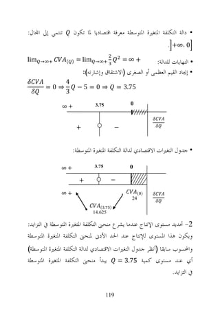 ‫ﺗﻨﺘﻤﻲ ﺇﱃ ﺍ‪‬ﺎﻝ:‬       ‫• ﺩﺍﻟﺔ ﺍﻟﺘﻜﻠﻔﺔ ﺍﳌﺘﻐﲑﺓ ﺍﳌﺘﻮﺳﻄﺔ ﻣﻌﺮﻓﺔ ﺍﻗﺘﺼﺎﺩﻳﺎ ﳌﺎ ﺗﻜﻮﻥ‬
                                                                ‫0 ،∞+ .‬

‫‪lim‬‬   ‫→‬          ‫) (‬   ‫‪= lim‬‬    ‫→‬                  ‫+ ∞=‬   ‫• ﺍﻟﻨﻬﺎﻳﺎﺕ ﻟﻠﺪﺍﻟﺔ:‬
                           ‫• ﺇﳚﺎﺩ ﺍﻟﻘﻴﻢ ﺍﻟﻌﻈﻤﻰ ﺃﻭ ﺍﻟﺼﻐﺮﻯ )ﺍﻻﺷﺘﻘﺎﻕ ﻭﺇﺷﺎﺭﺗﻪ(:‬
                 ‫4‬
          ‫⇒0=‬          ‫⇒ 0= 5−‬                  ‫57.3 =‬
                 ‫3‬
                                ‫57.3‬                ‫0‬
               ‫+∞‬


                       ‫+‬                       ‫−‬


                     ‫• ﺟﺪﻭﻝ ﺍﻟﺘﻐﲑﺍﺕ ﺍﻻﻗﺘﺼﺎﺩﻱ ﻟﺪﺍﻟﺔ ﺍﻟﺘﻜﻠﻔﺔ ﺍﳌﺘﻐﲑﺓ ﺍﳌﺘﻮﺳﻄﺔ:‬

               ‫+∞‬               ‫57.3‬                ‫0‬

                       ‫+‬                   ‫−‬

               ‫+∞‬                                         ‫) (‬
                                                     ‫42‬
               ‫+∞‬                   ‫. (‬    ‫)‬
                               ‫526.41‬

‫2- ﲢﺪﻳﺪ ﻣﺴﺘﻮﻯ ﺍﻹﻧﺘﺎﺝ ﻋﻨﺪﻣﺎ ﻳﺸﺮﻉ ﻣﻨﺤﲎ ﺍﻟﺘﻜﻠﻔﺔ ﺍﳌﺘﻐﲑﺓ ﺍﳌﺘﻮﺳﻄﺔ ﰲ ﺍﻟﺘﺰﺍﻳﺪ:‬
‫ﻭﻳﻜﻮﻥ ﻫﺬﺍ ﺍﳌﺴﺘﻮﻯ ﻟﻺﻧﺘﺎﺝ ﻋﻨﺪ ﺍﳊﺪ ﺍﻷﺩﱏ ﳌﻨﺤﲎ ﺍﻟﺘﻜﻠﻔﺔ ﺍﳌﺘﻐﲑﺓ ﺍﳌﺘﻮﺳﻄﺔ‬
‫ﻭﺍﶈﺴﻮﺏ ﺳﺎﺑﻘﺎ )ﺃﻧﻈﺮ ﺟﺪﻭﻝ ﺍﻟﺘﻐﲑﺍﺕ ﺍﻻﻗﺘﺼﺎﺩﻱ ﻟﺪﺍﻟﺔ ﺍﻟﺘﻜﻠﻔﺔ ﺍﳌﺘﻐﲑﺓ ﺍﳌﺘﻮﺳﻄﺔ(‬
‫ﺃﻱ ﻋﻨﺪ ﻣﺴﺘﻮﻯ ﻛﻤﻴﺔ 57.3 = ﻳﺒﺪﺃ ﻣﻨﺤﲎ ﺍﻟﺘﻜﻠﻔﺔ ﺍﳌﺘﻐﲑﺓ ﺍﳌﺘﻮﺳﻄﺔ‬
                                                                ‫ﰲ ﺍﻟﺘﺰﺍﻳﺪ.‬

                                          ‫911‬
 