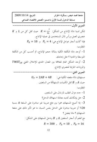 ‫ﺍﻟﺘﺎﺭﻳﺦ: 41/01/9002‬                     ‫ﺟﺎﻣﻌﺔ ﳏﻤﺪ ﺧﻴﻀﺮ، ﺑﺴﻜﺮﺓ-ﺍﳉﺰﺍﺋﺮ‬
         ‫ﻣﺴﺎﺑﻘﺔ ﺍﻟﺪﺧﻮﻝ ﻟﻠﺴﻨﺔ ﺍﻷﻭﱃ ﻣﺎﺟﺴﺘﲑ-ﲣﺼﺺ ﺍﻻﻗﺘﺼﺎﺩ ﺍﻟﺼﻨﺎﻋﻲ‬
‫ﺍﻟﺘﻤﺮﻳﻦ ﺍﻷﻭﻝ:---------------------------------‬
   ‫ﻭ‬     ‫ﺣﻴﺚ ﲤﺜﻞ ﻛﻞ ﻣﻦ‬       ‫=‬       ‫ﻟﺘﻜﻦ ﻟﺪﻳﻨﺎ ﺩﺍﻟﺔ ﺍﻹﻧﺘﺎﺝ ﻣﻦ ﺍﻟﺸﻜﻞ:‬
                    ‫ﻋﻨﺼﺮﻱ ﺍﻟﻌﻤﻞ ﻭﺭﺃﺱ ﺍﳌﺎﻝ ﺍﳌﺴﺘﺨﺪﻣﲔ ﰲ ﻋﻤﻠﻴﺔ ﺍﻹﻧﺘﺎﺝ.‬
                  ‫ﻭ 01 =‬        ‫ﻓﺈﺫﺍ ﻛﺎﻧﺖ ﺃﺳﻌﺎﺭ ﻋﻮﺍﻣﻞ ﺍﻹﻧﺘﺎﺝ ﻫﻲ: 4 =‬
                                                             ‫ﺍﳌﻄﻠﻮﺏ:‬
‫1- ﺃﻭﺟﺪ ﺩﺍﻟﺔ ﺍﻟﺘﻜﻠﻔﺔ ﺍﻟﻜﻠﻴﺔ ﺑﺪﻻﻟﺔ ﺣﺠﻢ ﺍﻹﻧﺘﺎﺝ، ﰒ ﺃﺣﺴﺐ ﻛﻞ ﻣﻦ ﺍﻟﺘﻜﻠﻔﺔ‬
                                        ‫ﺍﳌﺘﻮﺳﻄﺔ ﻭﺍﳊﺪﻳﺔ ؟ ﻋﻠﻞ ﺇﺟﺎﺑﺘﻚ.‬
           ‫2- ﺃﻭﺟﺪ ﺍﻟﺸﻜﻞ ﺍﻟﻌﺎﻡ ﻟﻠﻌﻼﻗﺔ ﺑﲔ ﺍﳌﻌﺪﻝ ﺍﳊﺪﻱ ﻟﻺﺣﻼﻝ ﺍﻟﺘﻘﲏ‬
                                       ‫ﻭﺍﳌﺮﻭﻧﺎﺕ ﺍﳉﺰﺋﻴﺔ ﻟﻌﻨﺼﺮﻱ ﺍﻹﻧﺘﺎﺝ.‬
 ‫ﺍﻟﺘﻤﺮﻳﻦ ﺍﻟﺜﺎﱐ:---------------------------------‬
                      ‫2=‬        ‫4+‬         ‫ﻣﺴﺘﻬﻠﻚ ﺩﺍﻟﺔ ﻣﻨﻔﻌﺘﻪ ﺍﻟﻜﻠﻴﺔ ﻫﻲ:‬
                         ‫ﺣﻴﺚ ﻭ ﲤﺜﻞ ﺍﻟﻜﻤﻴﺎﺕ ﺍﳌﺴﺘﻬﻠﻜﺔ ﻣﻦ ﺍﻟﺴﻠﻌﺘﲔ.‬
                                                                  ‫ﺍﳌﻄﻠﻮﺏ:‬
                               ‫1- ﺣﺪﺩ ﺩﻭﺍﻝ ﺍﻟﻄﻠﺐ ﳌﺎﺭﺷﺎﻝ ﻋﻠﻰ ﺍﻟﺴﻠﻌﺘﲔ.‬
                            ‫2- ﻫﻞ ﺑﺈﻣﻜﺎﻧﻚ ﲢﺪﻳﺪ ﻣﻌﺎﺩﻟﺔ ﺍﺳﺘﻬﻼﻙ ﺍﻟﺪﺧﻞ؟‬
‫3- ﺇﺫﺍ ﺃﺻﺒﺢ ﺍﳌﺴﺘﻬﻠﻚ ﳐﲑﺍ ﺑﲔ ﺩﻓﻊ ﺿﺮﻳﺒﺔ ﻏﲑ ﻣﺒﺎﺷﺮﺓ ﻋﻠﻰ ﺍﻟﺴﻠﻌﺔ ﺑﻨﺴﺒﺔ‬
‫02% ﺃﻭ ﺿﺮﻳﺒﺔ ﻣﺒﺎﺷﺮﺓ ﻋﻠﻰ ﺍﻟﺪﺧﻞ ﺑﻨﻔﺲ ﺍﻟﻨﺴﺒﺔ، ﻣﺎ ﻫﻮ ﺗﺄﺛﲑ ﺫﻟﻚ ﻋﻠﻰ ﻣﻨﻔﻌﺔ‬
                                                 ‫ﺍﳌﺴﺘﻬﻠﻚ ؟ ﻣﺎﺫﺍ ﻳﻔﻀﻞ ؟‬
            ‫ﻣﻊ ﺍﻟﻌﻠﻢ ﺃﻥ ﺃﺳﻌﺎﺭ ﺍﻟﺴﻠﻌﺘﲔ ﻭ ﻭﺩﺧﻞ ﺍﳌﺴﺘﻬﻠﻚ ﻋﻠﻰ ﺍﻟﺸﻜﻞ:‬
                                  ‫, 003 =‬          ‫, 01 =‬        ‫61 =‬

                                   ‫21‬
 