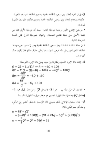 ‫3- ﺇﺑﺮﺍﺯ ﺃﳘﻴﺔ ﺍﻟﻌﻼﻗﺔ ﺑﲔ ﻣﻨﺤﲎ ﺍﻟﺘﻜﻠﻔﺔ ﺍﳊﺪﻳﺔ ﻭﻣﻨﺤﲎ ﺍﻟﺘﻜﻠﻔﺔ ﺍﳌﺘﻮﺳﻄﺔ ﺍﳌﺘﻐﲑﺓ:‬
‫ﳝﻜﻨﻨﺎ ﺍﺳﺘﺨﺪﺍﻡ ﺍﻟﻌﻼﻗﺔ ﺑﲔ ﻣﻨﺤﻨﻴﻲ ﺍﻟﺘﻜﻠﻔﺔ ﺍﳊﺪﻳﺔ ﻭﻣﻨﺤﲎ ﺍﻟﺘﻜﻠﻔﺔ ﺍﳌﺘﻮﺳﻄﺔ ﺍﳌﺘﻐﲑﺓ‬
                                                                     ‫ﻟﺘﺤﺪﻳﺪ:‬
‫• ﻣﺮﺣﻠﱵ ﺍﻹﻧﺘﺎﺝ ﺍﻷﻭﱃ ﻭﺑﺪﺍﻳﺔ ﺍﳌﺮﺣﻠﺔ ﺍﻟﺜﺎﻧﻴﺔ: ﺣﻴﺚ ﺃﻥ ﺍﳌﺮﺣﻠﺔ ﺍﻷﻭﱃ ﲤﺘﺪ ﻣﻦ‬
‫ﻧﻘﻄﺔ ﺍﻷﺻﻞ ﺣﱴ ﻧﻘﻄﺔ ﻧﻘﺎﻃﻊ ﺍﳌﻨﺤﻨﻴﺎﻥ، ﻭﺍﻟﻨﻬﺎﻳﺔ ﻟﻠﻤﺮﺣﻠﺔ ﺍﻷﻭﱃ ﲤﺜﻞ ﺍﻟﺒﺪﺍﻳﺔ‬
                                                            ‫ﻟﻠﻤﺮﺣﻠﺔ ﺍﻟﺜﺎﻧﻴﺔ.‬
‫• ﰲ ﺣﺎﻟﺔ ﺍﳌﻨﺎﻓﺴﺔ ﺍﻟﺘﺎﻣﺔ ﳌﺎ ﻳﻌﻠﻮ ﻣﻨﺤﲎ ﺍﻟﺘﻜﻠﻔﺔ ﺍﳊﺪﻳﺔ ﻭﻫﻮ ﰲ ﺻﻌﻮﺩ ﻋﻦ ﻣﺘﻮﺳﻂ‬
‫ﺍﻟﺘﻜﻠﻔﺔ ﺍﳌﺘﻐﲑﺓ ﻓﻬﻮ ﳝﺜﻞ ﺩﺍﻟﺔ ﻋﺮﺽ ﻟﻠﻤﺆﺳﺴﺔ، ﻭﻋﻠﻰ ﺧﻼﻑ ﺫﻟﻚ ﻓﻼ ﻳﻜﻮﻥ ﻫﻨﺎﻙ‬
                                                                 ‫ﺃﻱ ﻋﺮﺽ.‬
         ‫4- ﺇﳚﺎﺩ ﺩﺍﻟﺔ ﺍﻹﻳﺮﺍﺩ ﺍﳊﺪﻱ ﻭﺍﳌﻘﺎﺭﻧﺔ ﺑﲔ ﻣﻴﻠﻬﺎ ﻭﻣﻴﻞ ﺩﺍﻟﺔ ﺍﻹﻳﺮﺍﺩ ﺍﳌﺘﻮﺳﻂ:‬
  ‫001 + 4− = ⇒ )4⁄1( − 52 =‬
   ‫001 + 4− = )001 + 4−( = . =‬
     ‫=‬         ‫001 + 8− =‬

    ‫=‬        ‫001 + 4− =‬

‫ﻫﻮ: 4-‬         ‫( ﻭﻣﻴﻞ ﺩﺍﻟﺔ‬    ‫ﻫﻮ: 8- )ﻣﻌﺎﻣﻞ‬           ‫• ﻧﻼﺣﻆ ﺃﻥ ﻣﻴﻞ ﺩﺍﻟﺔ‬
    ‫)ﻣﻌﺎﻣﻞ (.ﻭﻣﻨﻪ ﻓﺈﻥ ﺩﺍﻟﺔ ﺍﻹﻳﺮﺍﺩ ﺍﳊﺪﻱ ﻫﻮ ﺿﻌﻒ ﻣﻴﻞ ﺩﺍﻟﺔ ﺍﻹﻳﺮﺍﺩ ﺍﳌﺘﻮﺳﻂ.‬
‫5- ﺇﳚﺎﺩ ﻣﺴﺘﻮﻯ ﺍﻹﻧﺘﺎﺝ ﺍﻟﺬﻱ ﻳﺴﻤﺢ ﳍﺬﻩ ﺍﳌﺆﺳﺴﺔ ﺑﺘﺤﻘﻴﻖ ﺃﻋﻈﻢ ﺭﺑﺢ ﳑﻜﻦ،‬
                                          ‫ﻭﻋﻨﺪ ﺃﻱ ﺳﻌﺮ ﳝﻜﻦ ﺫﻟﻚ:‬
  ‫=‬     ‫−‬
  ‫5 − 42 + 19( − ) 001 + 4−( =‬                         ‫)3⁄2( +‬       ‫)‬
      ‫2‬
  ‫−=‬      ‫+‬ ‫19 − 67 +‬
      ‫3‬

                                    ‫021‬
 