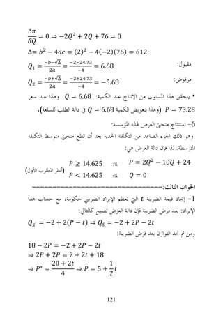 ‫2− ⇒ 0 =‬          ‫0 = 67 + 2 +‬

 ‫=∆‬         ‫4−‬       ‫216 = )67()2−(4 − )2( =‬

        ‫=‬
               ‫∆√‬
                    ‫=‬
                             ‫.‬
                                 ‫86.6 =‬                             ‫ﻣﻘﺒﻮﻝ:‬

        ‫=‬
               ‫∆√‬
                    ‫=‬
                             ‫.‬
                                 ‫86.5− =‬                          ‫ﻣﺮﻓﻮﺽ:‬

 ‫ﻭﻫﺬﺍ ﻋﻨﺪ ﺳﻌﺮ‬           ‫• ﻳﺘﺤﻘﻖ ﻫﺬﺍ ﺍﳌﺴﺘﻮﻯ ﻣﻦ ﺍﻹﻧﺘﺎﺝ ﻋﻨﺪ ﺍﻟﻜﻤﻴﺔ: 86.6 =‬
        ‫ﰲ ﺩﺍﻟﺔ ﺍﻟﻄﻠﺐ ﻟﻠﺴﻠﻌﺔ(.‬    ‫)ﻭﻫﺬﺍ ﺑﺘﻌﻮﻳﺾ ﺍﻟﻜﻤﻴﺔ 86.6 =‬       ‫82.37 =‬

                                  ‫6- ﺍﺳﺘﻨﺘﺎﺝ ﻣﻨﺤﲎ ﺍﻟﻌﺮﺽ ﳍﺬﻩ ﺍﳌﺆﺳﺴﺔ:‬
 ‫ﻭﻫﻮ ﺫﻟﻚ ﺍﳉﺰﺀ ﺍﻟﺼﺎﻋﺪ ﻣﻦ ﺍﻟﺘﻜﻠﻔﺔ ﺍﳊﺪﻳﺔ ﺑﻌﺪ ﺃﻥ ﻗﻄﻊ ﻣﻨﺤﲎ ﻣﺘﻮﺳﻂ ﺍﻟﺘﻜﻠﻔﺔ‬
                                        ‫ﺍﳌﺘﻮﺳﻄﺔ. ﻟﺬﺍ ﻓﺈﻥ ﺩﺍﻟﺔ ﺍﻟﻌﺮﺽ ﻫﻲ:‬
                         ‫526.41 ≥‬       ‫ﳌﺎ:‬       ‫2=‬       ‫42 + 01 −‬
‫)ﺃﻧﻈﺮ ﺍﳌﻄﻠﻮﺏ ﺍﻷﻭﻝ(‬
                         ‫526.41 <‬       ‫ﳌﺎ:‬        ‫0=‬
   ‫ﺍﳉﻮﺍﺏ ﺍﻟﺜﺎﻟﺚ:--------------------------------‬
 ‫1- ﺇﳚﺎﺩ ﻗﻴﻤﺔ ﺍﻟﻀﺮﻳﺒﺔ ﺍﻟﱵ ﺗﻌﻈﻢ ﺍﻹﻳﺮﺍﺩ ﺍﻟﻀﺮﻳﱯ ﳊﻜﻮﻣﺔ، ﻣﻊ ﺣﺴﺎﺏ ﻫﺬﺍ‬
                  ‫ﺍﻹﻳﺮﺍﺩ: ﺑﻌﺪ ﻓﺮﺽ ﺍﻟﻀﺮﻳﺒﺔ ﻓﺈﻥ ﺩﺍﻟﺔ ﺍﻟﻌﺮﺽ ﺗﺼﺒﺢ ﻛﺎﻟﺘﺎﱄ:‬
    ‫`‬   ‫⇒ ) − (2 + 2− =‬               ‫2 − 2 + 2− =‬
                                           ‫ﻭﻣﻦ ﰒ ﳒﺪ ﺍﻟﺘﻮﺍﺯﻥ ﺑﻌﺪ ﻓﺮﺽ ﺍﻟﻀﺮﻳﺒﺔ:‬
 ‫2 − 2 + 2− = 2 − 81‬
 ‫81 + 2 + 2 = 2 + 2 ⇒‬
        ‫2 + 02‬        ‫1‬
 ‫=∗ ⇒‬          ‫+5= ⇒‬
           ‫4‬          ‫2‬


                                     ‫121‬
 