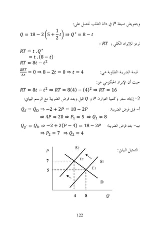 ‫ﰲ ﺩﺍﻟﺔ ﺍﻟﻄﻠﺐ ﳓﺼﻞ ﻋﻠﻰ:‬                 ‫ﻭﺑﺘﻌﻮﻳﺾ ﺻﻴﻐﺔ‬
                          ‫1‬        ‫‪‬‬
    ‫+ 5 2 − 81 =‬               ‫⇒‬       ‫−8=‬
                          ‫2‬
                                                            ‫:‬        ‫ﻧﺮﻣﺰ ﻟﻺﻳﺮﺍﺩ ﺍﻟﻜﻠﻲ ﺑ‬
         ‫‪= . ‬‬
         ‫) − 8( . =‬
         ‫− 8=‬
‫∆‬
‫∆‬
         ‫4= ⇒0 = 2−8⇒ 0 =‬                                    ‫ﻗﻴﻤﺔ ﺍﻟﻀﺮﻳﺒﺔ ﺍﳌﻄﻠﻮﺑﺔ ﻫﻲ:‬
                                                           ‫ﺣﻴﺚ ﺃﻥ ﺍﻹﻳﺮﺍﺩ ﺍﳊﻜﻮﻣﻲ ﻫﻮ:‬
         ‫− 8=‬         ‫⇒‬       ‫⇒ )4( − )4(8 =‬                     ‫61 =‬
    ‫ﻗﺒﻞ ﻭﺑﻌﺪ ﻓﺮﺽ ﺍﻟﻀﺮﻳﺒﺔ ﻣﻊ ﺍﻟﺮﺳﻢ ﺍﻟﺒﻴﺎﱐ:‬         ‫ﻭ‬        ‫2- ﺇﳚﺎﺩ ﺳﻌﺮ ﻭﻛﻤﻴﺔ ﺍﻟﺘﻮﺍﺯﻥ‬
         ‫=‬    ‫2 − 81 = 2 + 2− ⇒‬                                      ‫ﺃ- ﻗﺒﻞ ﻓﺮﺽ ﺍﻟﻀﺮﻳﺒﺔ:‬
              ‫⇒ 02 = 4 ⇒‬               ‫⇒ 5=‬                 ‫8=‬
     ‫`‬   ‫=‬    ‫2 − 81 = )4 − (2 + 2− ⇒‬                            ‫ﺏ- ﺑﻌﺪ ﻓﺮﺽ ﺍﻟﻀﺮﻳﺒﺔ:‬
              ‫⇒‬       ‫⇒ 7=‬          ‫4=‬


                  ‫‪P‬‬
                                    ‫2‪S‬‬
                                                                         ‫ﺍﻟﺘﻤﺜﻴﻞ ﺍﻟﺒﻴﺎﱐ:‬
                                         ‫2‪E‬‬
                  ‫7‬                                         ‫1‪S‬‬
                                                      ‫1‪E‬‬
                  ‫5‬

                                                             ‫‪D‬‬


                                   ‫4‬          ‫8‬                  ‫‪Q‬‬



                                       ‫221‬
 