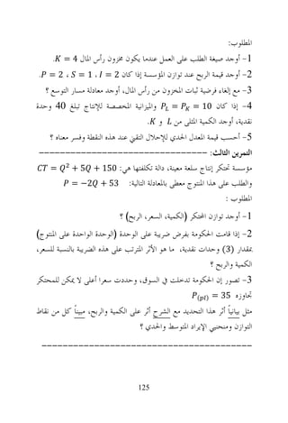 ‫ﺍﳌﻄﻠﻮﺏ:‬
     ‫1- ﺃﻭﺟﺪ ﺻﻴﻐﺔ ﺍﻟﻄﻠﺐ ﻋﻠﻰ ﺍﻟﻌﻤﻞ ﻋﻨﺪﻣﺎ ﻳﻜﻮﻥ ﳐﺰﻭﻥ ﺭﺃﺱ ﺍﳌﺎﻝ 4 = .‬
‫،2= .‬          ‫2- ﺃﻭﺟﺪ ﻗﻴﻤﺔ ﺍﻟﺮﺑﺢ ﻋﻨﺪ ﺗﻮﺍﺯﻥ ﺍﳌﺆﺳﺴﺔ ﺇﺫﺍ ﻛﺎﻥ 2 = ، 1 =‬
   ‫3- ﻣﻊ ﺇﻟﻐﺎﺀ ﻓﺮﺿﻴﺔ ﺛﺒﺎﺕ ﺍﳌﺨﺰﻭﻥ ﻣﻦ ﺭﺃﺱ ﺍﳌﺎﻝ، ﺃﻭﺟﺪ ﻣﻌﺎﺩﻟﺔ ﻣﺴﺎﺭ ﺍﻟﺘﻮﺳﻊ ؟‬
‫ﻭﺍﳌﻴﺰﺍﻧﻴﺔ ﺍﳌﺨﺼﺼﺔ ﻟﻺﻧﺘﺎﺝ ﺗﺒﻠﻎ 04 ﻭﺣﺪﺓ‬ ‫=‬    ‫4- ﺇﺫﺍ ﻛﺎﻥ 01 =‬
                                ‫ﻧﻘﺪﻳﺔ، ﺃﻭﺟﺪ ﺍﻟﻜﻤﻴﺔ ﺍﳌﺜﻠﻰ ﻣﻦ ﻭ .‬
    ‫5- ﺃﺣﺴﺐ ﻗﻴﻤﺔ ﺍﳌﻌﺪﻝ ﺍﳊﺪﻱ ﻟﻺﺣﻼﻝ ﺍﻟﺘﻘﲏ ﻋﻨﺪ ﻫﺬﻩ ﺍﻟﻨﻘﻄﺔ ﻭﻓﺴﺮ ﻣﻌﻨﺎﻩ ؟‬
‫ﺍﻟﺘﻤﺮﻳﻦ ﺍﻟﺜﺎﻟﺚ: --------------------------------‬
  ‫=‬   ‫ﻣﺆﺳﺴﺔ ﲢﺘﻜﺮ ﺇﻧﺘﺎﺝ ﺳﻠﻌﺔ ﻣﻌﻴﻨﺔ، ﺩﺍﻟﺔ ﺗﻜﻠﻔﺘﻬﺎ ﻫﻲ: 051 + 5 +‬
      ‫ﻭﺍﻟﻄﻠﺐ ﻋﻠﻰ ﻫﺬﺍ ﺍﳌﻨﺘﻮﺝ ﻣﻌﻄﻰ ﺑﺎﳌﻌﺎﺩﻟﺔ ﺍﻟﺘﺎﻟﻴﺔ: 35 + 2− =‬
                                                      ‫ﺍﳌﻄﻠﻮﺏ :‬
                             ‫1- ﺃﻭﺟﺪ ﺗﻮﺍﺯﻥ ﺍﶈﺘﻜﺮ )ﺍﻟﻜﻤﻴﺔ، ﺍﻟﺴﻌﺮ، ﺍﻟﺮﺑﺢ( ؟‬
‫2- ﺇﺫﺍ ﻗﺎﻣﺖ ﺍﳊﻜﻮﻣﺔ ﺑﻔﺮﺽ ﺿﺮﻳﺒﺔ ﻋﻠﻰ ﺍﻟﻮﺣﺪﺓ )ﺍﻟﻮﺣﺪﺓ ﺍﻟﻮﺍﺣﺪﺓ ﻋﻠﻰ ﺍﳌﻨﺘﻮﺝ(‬
‫ﲟﻘﺪﺍﺭ )3( ﻭﺣﺪﺍﺕ ﻧﻘﺪﻳﺔ، ﻣﺎ ﻫﻮ ﺍﻷﺛﺮ ﺍﳌﺘﺮﺗﺐ ﻋﻠﻰ ﻫﺬﻩ ﺍﻟﻀﺮﻳﺒﺔ ﺑﺎﻟﻨﺴﺒﺔ ﻟﻠﺴﻌﺮ،‬
                                                           ‫ﺍﻟﻜﻤﻴﺔ ﻭﺍﻟﺮﺑﺢ ؟‬
‫3- ﺗﺼﻮﺭ ﺇﻥ ﺍﳊﻜﻮﻣﺔ ﺗﺪﺧﻠﺖ ﰲ ﺍﻟﺴﻮﻕ، ﻭﺣﺪﺩﺕ ﺳﻌﺮﺍ ﺃﻋﻠﻰ ﻻ ﳝﻜﻦ ﻟﻠﻤﺤﺘﻜﺮ‬
                                               ‫ﲡﺎﻭﺯﻩ 53 = ) (‬

‫ﻣﺜﻞ ﺑﻴﺎﻧﻴﺎﹰ ﺃﺛﺮ ﻫﺬﺍ ﺍﻟﺘﺤﺪﻳﺪ ﻣﻊ ﺍﻟﺸﺮﺡ ﺃﺛﺮ ﻋﻠﻰ ﺍﻟﻜﻤﻴﺔ ﻭﺍﻟﺮﺑﺢ، ﻣﺒﻴﻨﺎﹰ ﻛﻞ ﻣﻦ ﻧﻘﺎﻁ‬
                                    ‫ﺍﻟﺘﻮﺍﺯﻥ ﻭﻣﻨﺤﻨﻴﻲ ﺍﻹﻳﺮﺍﺩ ﺍﳌﺘﻮﺳﻂ ﻭﺍﳊﺪﻱ ؟‬
 ‫----------------------------------------‬



                                    ‫521‬
 