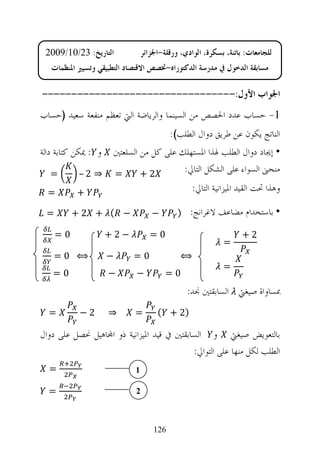 ‫ﺍﻟﺘﺎﺭﻳﺦ: 32/01/9002‬            ‫ﻟﻠﺠﺎﻣﻌﺎﺕ: ﺑﺎﺗﻨﺔ، ﺑﺴﻜﺮﺓ، ﺍﻟﻮﺍﺩﻱ، ﻭﺭﻗﻠﺔ-ﺍﳉﺰﺍﺋﺮ‬
   ‫ﻣﺴﺎﺑﻘﺔ ﺍﻟﺪﺧﻮﻝ ﰲ ﻣﺪﺭﺳﺔ ﺍﻟﺪﻛﺘﻮﺭﺍﻩ-ﲣﺼﺺ ﺍﻻﻗﺘﺼﺎﺩ ﺍﻟﺘﻄﺒﻴﻘﻲ ﻭﺗﺴﻴﲑ ﺍﳌﻨﻈﻤﺎﺕ‬

‫ﺍﳉﻮﺍﺏ ﺍﻷﻭﻝ:---------------------------------‬
‫1- ﺣﺴﺎﺏ ﻋﺪﺩ ﺍﳊﺼﺺ ﻣﻦ ﺍﻟﺴﻴﻨﻤﺎ ﻭﺍﻟﺮﻳﺎﺿﺔ ﺍﻟﱵ ﺗﻌﻈﻢ ﻣﻨﻔﻌﺔ ﺳﻌﻴﺪ )ﺣﺴﺎﺏ‬
                                          ‫ﺍﻟﻨﺎﺗﺞ ﻳﻜﻮﻥ ﻋﻦ ﻃﺮﻳﻖ ﺩﻭﺍﻝ ﺍﻟﻄﻠﺐ(:‬
‫ﻭ : ﳝﻜﻦ ﻛﺘﺎﺑﺔ ﺩﺍﻟﺔ‬
               ‫• ﺇﳚﺎﺩ ﺩﻭﺍﻝ ﺍﻟﻄﻠﺐ ﳍﺬﺍ ﺍﳌﺴﺘﻬﻠﻚ ﻋﻠﻰ ﻛﻞ ﻣﻦ ﺍﻟﺴﻠﻌﺘﲔ‬
  ‫=‬       ‫= ⇒ 2–‬       ‫2+‬         ‫ﻣﻨﺤﲎ ﺍﻟﺴﻮﺍﺀ ﻋﻠﻰ ﺍﻟﺸﻜﻞ ﺍﻟﺘﺎﱄ:‬

  ‫=‬       ‫+‬                         ‫ﻭﻫﺬﺍ ﲢﺖ ﺍﻟﻘﻴﺪ ﺍﳌﻴﺰﺍﻧﻴﺔ ﺍﻟﺘﺎﱄ:‬

 ‫=‬        ‫− ( + 2+‬                 ‫−‬        ‫• ﺑﺎﺳﺘﺨﺪﺍﻡ ﻣﻀﺎﻋﻒ ﻻﻏﺮﺍﻧﺞ: )‬

     ‫0=‬              ‫−2+‬           ‫0=‬                             ‫2+‬
                                                           ‫=‬
    ‫⟺ 0=‬             ‫−‬      ‫0=‬               ‫⟺‬
                                                           ‫=‬
   ‫0=‬                ‫−‬      ‫−‬           ‫0=‬
                                               ‫ﲟﺴﺎﻭﺍﺓ ﺻﻴﻐﱵ ﺍﻟﺴﺎﺑﻘﺘﲔ ﳒﺪ:‬
  ‫=‬        ‫2−‬        ‫⇒‬      ‫=‬        ‫)2 + (‬

‫ﺑﺎﻟﺘﻌﻮﻳﺾ ﺻﻴﻐﱵ ﻭ ﺍﻟﺴﺎﺑﻘﺘﲔ ﰲ ﻗﻴﺪ ﺍﳌﻴﺰﺍﻧﻴﺔ ﺫﻭ ﺍ‪‬ﺎﻫﻴﻞ ﳓﺼﻞ ﻋﻠﻰ ﺩﻭﺍﻝ‬
                                           ‫ﺍﻟﻄﻠﺐ ﻟﻜﻞ ﻣﻨﻬﺎ ﻋﻠﻰ ﺍﻟﺘﻮﺍﱄ:‬
  ‫=‬                         ‫1‬

  ‫=‬                         ‫2‬



                                    ‫621‬
 