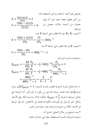 ‫ﺑﺘﻌﻮﻳﺾ ﻗﻴﻢ ﺃﺳﻌﺎﺭ ﺍﻟﺴﻠﻌﺘﲔ ﻭﺩﺧﻞ ﺍﳌﺴﺘﻬﻠﻚ ﳒﺪ:‬
      ‫(‬   ‫)‬     ‫(‬    ‫)‬
  ‫=‬         ‫(‬
             ‫2=‬ ‫)‬                       ‫ﻣﻦ ﺃﺟﻞ ﺗﻌﻈﻴﻢ ﻣﻨﻔﻌﺔ ﺳﻌﻴﺪ ﳚﺐ ﺃﻥ ﻳﻘﻮﻡ‬
    ‫)21(2 − )69(‬                        ‫ﲝﺼﺘﺎﻥ ﻣﻦ ﺍﻟﺴﻴﻨﻤﺎ ﻭﺛﻼﺙ ﺣﺼﺺ ﻣﻦ‬
  ‫=‬              ‫3=‬
       ‫)21(2‬
                                                                    ‫ﺍﻟﺮﻳﺎﺿﺔ.‬
                                ‫ﳒﺪ:‬    ‫• ﺑﺘﺜﺒﻴﺖ ﻭ ﰲ ﺩﺍﻟﺔ ﺍﻟﻄﻠﺐ ﻋﻠﻰ ﺍﻟﺴﻠﻌﺔ‬
      ‫)21(2 + )69(‬   ‫27‬
  ‫=‬                ‫=‬    ‫63 =‬
          ‫2‬          ‫2‬
                                      ‫ﳒﺪ:‬      ‫ﰲ ﺩﺍﻟﺔ ﺍﻟﻄﻠﺐ ﻋﻠﻰ ﺍﻟﺴﻠﻌﺔ‬   ‫• ﺑﺘﺜﺒﻴﺖ‬
      ‫2 − )69(‬
  ‫=‬                        ‫84 =‬         ‫1−‬
         ‫2‬
                                                         ‫ﺑﺎﺳﺘﺨﺪﺍﻡ ﺣﺴﺎﺏ ﺍﳌﺮﻭﻧﺎﺕ:‬
               ‫∆‬
    ‫) (‬   ‫−=‬                  ‫63− − =‬                        ‫1=‬
              ‫∆‬                                     ‫2‬
               ‫∆‬
    ‫) (‬   ‫−=‬                  ‫84− − =‬
              ‫∆‬                                     ‫84‬        ‫1−‬
              ‫84‬                       ‫4‬   ‫4‬
          ‫=‬                      ‫=‬       ‫=‬
            ‫84‬              ‫1−‬        ‫3 1−4‬
‫)ﺃﻱ ﻣﺮﻭﻧﺔ‬           ‫) (‬   ‫ﻣﺎ ﺩﺍﻡ ﻣﻌﺎﻣﻞ ﺍﳌﺮﻭﻧﺔ ﺍﻟﺴﻌﺮﻳﺔ ﻟﻠﻄﻠﺐ ﺑﺎﻟﻨﺴﺒﺔ ﻟﻠﺴﻴﻨﻤﺎ: 1 =‬
‫ﺍﻟﻮﺣﺪﺓ( ﻓﺈﻥ ﻫﺬﺍ ﺍﳍﺪﻑ ﻟﺰﻳﺎﺩﺓ ﺍﳌﺪﺍﺧﻴﻞ ﻟﻦ ﻳﻜﻮﻥ ﻟﻪ ﺃﻱ ﺗﺄﺛﲑ. ﺃﻣﺎ ﺍﻟﺮﻳﺎﺿﺔ ﺍﻟﱵ‬
‫ﻓﺘﻜﻮﻥ ﻫﻨﺎﻙ ﺣﺴﺎﺳﻴﺔ ﺍﲡﺎﻩ ﺭﻓﻊ ﺍﻷﺳﻌﺎﺭ‬          ‫ﻣﻌﺎﻣﻞ ﻣﺮﻭﻧﺘﻬﺎ ﺍﻟﺴﻌﺮﻳﺔ: = ) (‬

‫ﺑﺸﻜﻞ ﻛﺒﲑ ﳑﺎ ﻳﺆﺛﺮ ﰲ ﺍﻹﻳﺮﺍﺩﺍﺕ ﺍﻟﻜﻠﻴﺔ ﳍﺎ ﻓﺘﺘﺠﻪ ﺇﱃ ﺍﻻﳔﻔﺎﺽ. ﻟﺬﺍ ﻓﺈﻥ ﺍﻟﺰﻳﺎﺩﺓ‬
                   ‫ﰲ ﺍﻷﺳﻌﺎﺭ ﻟﻜﻼ ﻣﻦ ﺍﻟﺴﻴﻨﻤﺎ ﻭﺍﻟﺮﻳﺎﺿﺔ ﻳﻌﺘﱪ ﺳﻠﻮﻙ ﻏﲑ ﺻﺎﺋﺐ.‬
                                       ‫• ﻭﻣﻨﻪ ﻧﺴﺘﻨﺘﺞ ﻣﻦ ﺧﻼﻝ ﺍﻟﺘﺤﻠﻴﻞ ﺍﻟﺴﺎﺑﻖ ﺃﻧﻪ:‬
                         ‫ﺍﻟﺴﻴﻨﻤﺎ ﻭﺍﻟﺮﻳﺎﺿﺔ ﺑﺎﻟﻨﺴﺒﺔ ﻟﻠﻤﺴﺘﻬﻠﻚ ﺳﻌﻴﺪ ﻫﻲ ﺧﺪﻣﺎﺕ ﻋﺎﺩﻳﺔ.‬

                                         ‫721‬
 