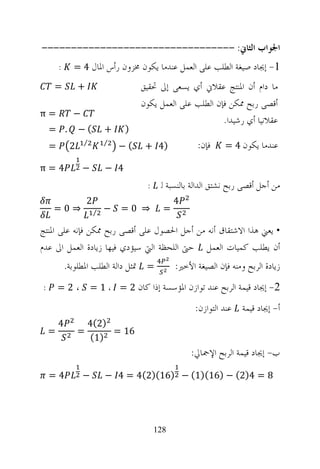 ‫ﺍﳉﻮﺍﺏ ﺍﻟﺜﺎﱐ: ---------------------------------‬
        ‫:‬     ‫1- ﺇﳚﺎﺩ ﺻﻴﻐﺔ ﺍﻟﻄﻠﺐ ﻋﻠﻰ ﺍﻟﻌﻤﻞ ﻋﻨﺪﻣﺎ ﻳﻜﻮﻥ ﳐﺰﻭﻥ ﺭﺃﺱ ﺍﳌﺎﻝ 4 =‬
    ‫=‬            ‫+‬                     ‫ﻣﺎ ﺩﺍﻡ ﺃﻥ ﺍﳌﻨﺘﺞ ﻋﻘﻼﱐ ﺃﻱ ﻳﺴﻌﻰ ﺇﱃ ﲢﻘﻴﻖ‬
                                       ‫ﺃﻗﺼﻰ ﺭﺑﺢ ﳑﻜﻦ ﻓﺈﻥ ﺍﻟﻄﻠﺐ ﻋﻠﻰ ﺍﻟﻌﻤﻞ ﻳﻜﻮﻥ‬
‫=‪π‬‬            ‫−‬
                                                              ‫ﻋﻘﻼﻧﻴﺎ ﺃﻱ ﺭﺷﻴﺪﺍ.‬
    ‫. =‬          ‫(−‬          ‫+‬     ‫)‬
    ‫=‬        ‫2‬    ‫⁄‬          ‫⁄‬
                                 ‫(−‬     ‫)4 +‬             ‫ﻓﺈﻥ:‬    ‫ﻋﻨﺪﻣﺎ ﻳﻜﻮﻥ 4 =‬

‫4=‪π‬‬               ‫−‬          ‫4 −‬
                                        ‫:‬    ‫ﻣﻦ ﺃﺟﻞ ﺃﻗﺼﻰ ﺭﺑﺢ ﻧﺸﺘﻖ ﺍﻟﺪﺍﻟﺔ ﺑﺎﻟﻨﺴﺒﺔ ﻟ‬
                     ‫2‬                            ‫4‬
    ‫⇒0=‬                  ‫⁄‬   ‫−‬   ‫⇒ 0=‬         ‫=‬

‫• ﻳﻌﲏ ﻫﺬﺍ ﺍﻻﺷﺘﻘﺎﻕ ﺃﻧﻪ ﻣﻦ ﺃﺟﻞ ﺍﳊﺼﻮﻝ ﻋﻠﻰ ﺃﻗﺼﻰ ﺭﺑﺢ ﳑﻜﻦ ﻓﺈﻧﻪ ﻋﻠﻰ ﺍﳌﻨﺘﺞ‬
‫ﺃﻥ ﻳﻄﻠﺐ ﻛﻤﻴﺎﺕ ﺍﻟﻌﻤﻞ ﺣﱴ ﺍﻟﻠﺤﻈﺔ ﺍﻟﱵ ﺳﻴﺆﺩﻱ ﻓﻴﻬﺎ ﺯﻳﺎﺩﺓ ﺍﻟﻌﻤﻞ ﺍﱃ ﻋﺪﻡ‬
            ‫= ﲤﺜﻞ ﺩﺍﻟﺔ ﺍﻟﻄﻠﺐ ﺍﳌﻄﻠﻮﺑﺔ.‬             ‫ﺯﻳﺎﺩﺓ ﺍﻟﺮﺑﺢ ﻭﻣﻨﻪ ﻓﺈﻥ ﺍﻟﺼﻴﻐﺔ ﺍﻷﺧﲑ:‬
‫:‬       ‫،2=‬           ‫2- ﺇﳚﺎﺩ ﻗﻴﻤﺔ ﺍﻟﺮﺑﺢ ﻋﻨﺪ ﺗﻮﺍﺯﻥ ﺍﳌﺆﺳﺴﺔ ﺇﺫﺍ ﻛﺎﻥ 2 = ، 1 =‬

                                                        ‫ﺃ- ﺇﳚﺎﺩ ﻗﻴﻤﺔ ﻋﻨﺪ ﺍﻟﺘﻮﺍﺯﻥ:‬
        ‫4‬            ‫)2(4‬
    ‫=‬            ‫=‬        ‫61 =‬
                      ‫)1(‬
                                                       ‫ﺏ- ﺇﳚﺎﺩ ﻗﻴﻤﺔ ﺍﻟﺮﺑﺢ ﺍﻹﲨﺎﱄ:‬
    ‫4=‬            ‫−‬          ‫8 = 4)2( − )61()1( − )61()2(4 = 4 −‬




                                            ‫821‬
 