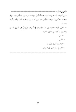 ‫ﺍﻟﺘﻤﺮﻳﻦ ﺍﻟﺜﺎﻟﺚ:--------------------------------‬
‫ﺗﺘﻤﻴﺰ ﺃﺳﻮﺍﻗﻨﺎ ﻟﻠﺴﻠﻊ ﻭﺍﳋﺪﻣﺎﺕ ﺑﻌﺪﺓ ﺃﺷﻜﺎﻝ ﻣﻨﻬﺎ ﻣﺎ ﻫﻮ ﺳﻮﻕ ﺍﺣﺘﻜﺎﺭ ﺗﺎﻡ، ﺳﻮﻕ‬
‫ﻣﻨﺎﻓﺴﺔ ﺍﺣﺘﻜﺎﺭﻳﺔ، ﺳﻮﻕ ﺍﺣﺘﻜﺎﺭ ﻗﻠﺔ، ﻏﲑ ﺃﻥ ﺳﻮﻕ ﺍﳌﻨﺎﻓﺴﺔ ﺍﻟﺘﺎﻣﺔ ﻳﻜﺎﺩ ﻳﻜﻮﻥ‬
                                                                 ‫ﻣﻨﻌﺪﻣﺎ.‬
‫- ﺃﻋﻄﻲ ﲢﻠﻴﻼ ﻣﻘﺎﺭﻧﺎ ﺑﲔ ﻫﺬﻩ ﺍﻷﺳﻮﺍﻕ ‪‬ﺍﻷﺳﻮﺍﻕ ﺍﻷﺭﺑﻌﺔ‪ ‬ﰲ ﺍﳌﺪﻳﲔ ﺍﻟﻘﺼﲑ‬
                                        ‫ﻭﺍﻟﻄﻮﻳﻞ ﻣﺮﻛﺰﺍ ﻋﻠﻰ ﺍﶈﺎﻭﺭ ﺍﻟﺘﺎﻟﻴﺔ:‬
                                                              ‫• ﺍﻟﺴﻌﺮ.‬
                                                             ‫• ﺍﻟﻜﻤﻴﺔ.‬
                                              ‫• ﺍﻟﺘﻮﺍﺯﻥ ﻭﲢﻘﻴﻖ ﺍﻷﺭﺑﺎﺡ.‬
                                       ‫• ﺍﳋﺮﻭﺝ ﻭﺍﻟﺪﺧﻮﻝ ﺇﱃ ﺍﻟﺴﻮﻕ.‬
‫-----------------------------------------‬




                                  ‫31‬
 