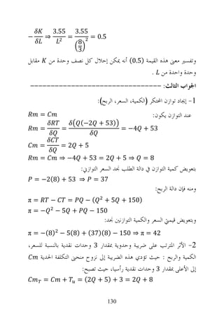 ‫55.3‬       ‫55.3‬
‫−‬       ‫⇒‬           ‫=‬          ‫5.0 =‬
                        ‫8‬
                        ‫3‬
‫ﻣﻘﺎﺑﻞ‬       ‫ﻭﺗﻔﺴﲑ ﻣﻌﲎ ﻫﺬﻩ ﺍﻟﻘﻴﻤﺔ )5.0( ﺃﻧﻪ ﳝﻜﻦ ﺇﺣﻼﻝ ﻛﻞ ﻧﺼﻒ ﻭﺣﺪﺓ ﻣﻦ‬
                                                ‫ﻭﺣﺪﺓ ﻭﺍﺣﺪﺓ ﻣﻦ .‬
‫ﺍﳉﻮﺍﺏ ﺍﻟﺜﺎﻟﺚ: --------------------------------‬
                                 ‫1- ﺇﳚﺎﺩ ﺗﻮﺍﺯﻥ ﺍﶈﺘﻜﺮ )ﺍﻟﻜﻤﻴﺔ، ﺍﻟﺴﻌﺮ، ﺍﻟﺮﺑﺢ(:‬
        ‫=‬                                                ‫ﻋﻨﺪ ﺍﻟﺘﻮﺍﺯﻥ ﻳﻜﻮﻥ:‬
                         ‫)35 + 2−(‬
        ‫=‬       ‫=‬                            ‫35 + 4− =‬

        ‫=‬       ‫5+ 2=‬
        ‫=‬       ‫⇒ 5 + 2 = 35 + 4− ⇒‬                 ‫8=‬
                         ‫ﺑﺘﻌﻮﻳﺾ ﻛﻤﻴﺔ ﺍﻟﺘﻮﺍﺯﻥ ﰲ ﺩﺍﻟﺔ ﺍﻟﻄﻠﺐ ﳒﺪ ﺍﻟﺴﻌﺮ ﺍﻟﺘﻮﺍﺯﱐ:‬
    ‫⇒ 35 + )8(2− =‬              ‫73 =‬
                                                          ‫ﻭﻣﻨﻪ ﻓﺈﻥ ﺩﺍﻟﺔ ﺍﻟﺮﺑﺢ:‬
‫=‪π‬‬          ‫−‬       ‫=‬       ‫(−‬      ‫)051 + 5 +‬
‫−=‪π‬‬           ‫+ 5−‬             ‫051 −‬
                                   ‫ﻭﺑﺘﻌﻮﻳﺾ ﻗﻴﻤﱵ ﺍﻟﺴﻌﺮ ﻭﺍﻟﻜﻤﻴﺔ ﺍﻟﺘﻮﺍﺯﻧﲔ ﳒﺪ:‬
‫24 = ‪π = −(8) − 5(8) + (37)(8) − 150 ⇒ π‬‬
‫2- ﺍﻷﺛﺮ ﺍﳌﺘﺮﺗﺐ ﻋﻠﻰ ﺿﺮﻳﺒﺔ ﻭﺣﺪﻭﻳﺔ ﲟﻘﺪﺍﺭ 3 ﻭﺣﺪﺍﺕ ﻧﻘﺪﻳﺔ ﺑﺎﻟﻨﺴﺒﺔ ﻟﻠﺴﻌﺮ،‬
     ‫ﺍﻟﻜﻤﻴﺔ ﻭﺍﻟﺮﺑﺢ : ﺣﻴﺚ ﺗﺆﺩﻱ ﻫﺬﻩ ﺍﻟﻀﺮﻳﺒﺔ ﺇﱃ ﻧﺰﻭﺡ ﻣﻨﺤﲎ ﺍﻟﺘﻜﻠﻔﺔ ﺍﳊﺪﻳﺔ‬
                       ‫ﺇﱃ ﺍﻷﻋﻠﻰ ﲟﻘﺪﺍﺭ 3 ﻭﺣﺪﺍﺕ ﻧﻘﺪﻳﺔ ﺭﺃﺳﻴﺎ، ﺣﻴﺚ ﺗﺼﺒﺢ:‬
        ‫=‬       ‫+‬       ‫8 + 2 = 3 + )5 + 2( =‬


                                       ‫031‬
 