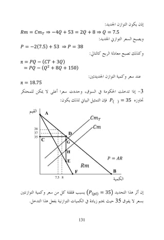 ‫ﺇﺫﻥ ﻳﻜﻮﻥ ﺍﻟﺘﻮﺍﺯﻥ ﺍﳉﺪﻳﺪ:‬
     ‫=‬            ‫⇒ 8 + 2 = 35 + 4− ⇒‬                  ‫5.7 =‬
                                                  ‫ﻭﻳﺼﺒﺢ ﺍﻟﺴﻌﺮ ﺍﻟﺘﻮﺍﺯﱐ ﺍﳉﺪﻳﺪ:‬
  ‫⇒ 35 + )5.7(2− =‬                 ‫83 =‬
                                             ‫ﻭﻛﺬﻟﻚ ﺗﺼﺒﺢ ﻣﻌﺎﺩﻟﺔ ﺍﻟﺮﺑﺢ ﻛﺎﻟﺘﺎﱄ:‬
‫=‪π‬‬           ‫(−‬       ‫) 3+‬
 ‫=‬           ‫(−‬       ‫)051 + 8 +‬
                                             ‫051 ﺳﻌﺮ ﻭﻛﻤﻴﺔ 8 − − =:‬
                                              ‫+ ﺍﻟﺘﻮﺍﺯﻥ ﺍﳉﺪﻳﺪﺗﲔ‬ ‫ﻋﻨﺪ −‬
‫57.81 = ‪π‬‬
‫3- ﺇﺫﺍ ﺗﺪﺧﻠﺖ ﺍﳊﻜﻮﻣﺔ ﰲ ﺍﻟﺴﻮﻕ، ﻭﺣﺪﺩﺕ ﺳﻌﺮﺍ ﺃﻋﻠﻰ ﻻ ﳝﻜﻦ ﻟﻠﻤﺤﺘﻜﺮ‬
                   ‫ﲡﺎﻭﺯﻩ 53 = ) ( ﻓﺈﻥ ﺍﻟﺘﻤﺜﻴﻞ ﺍﻟﺒﻴﺎﱐ ﻟﺬﻟﻚ ﻳﻜﻮﻥ:‬
     ‫ﺍﻟﻘﻴﻢ‬        ‫‪A‬‬


         ‫83‬
         ‫73‬                    ‫‪D‬‬
         ‫53‬
              ‫‪C‬‬                ‫‪G‬‬

                               ‫‪H‬‬
                                                         ‫=‬
                               ‫‪E‬‬

                                   ‫‪F‬‬                      ‫‪B‬‬
                       ‫8 5.7‬
                                                          ‫ﺍﻟﻜﻤﻴﺔ‬

‫ﺇﻥ ﺃﺛﺮ ﻫﺬﺍ ﺍﻟﺘﺤﺪﻳﺪ 53 = ) ( ﻳﺴﺒﺐ ﻗﻠﻘﻠﺔ ﻛﻞ ﻣﻦ ﺳﻌﺮ ﻭﻛﻤﻴﺔ ﺍﻟﺘﻮﺍﺯﻧﺘﲔ‬
     ‫ﺑﺴﻌﺮ ﻻ ﻳﻔﻮﻕ 53 ﺣﻴﺚ ﳛﺘﻢ ﺯﻳﺎﺩﺓ ﰲ ﺍﻟﻜﻤﻴﺎﺕ ﺍﻟﺘﻮﺍﺯﻧﻴﺔ ﺑﻔﻌﻞ ﻫﺬﺍ ﺍﻟﺘﺪﺧﻞ.‬


                                       ‫131‬
 