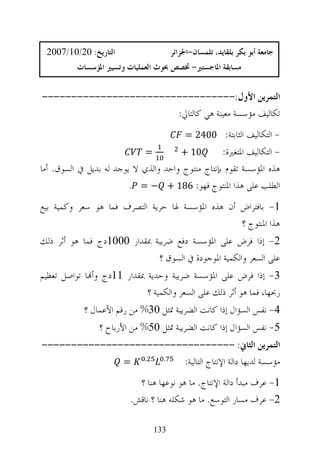 ‫ﺍﻟﺘﺎﺭﻳﺦ: 02/01/7002‬                    ‫ﺟﺎﻣﻌﺔ ﺃﺑﻮ ﺑﻜﺮ ﺑﻠﻘﺎﻳﺪ، ﺗﻠﻤﺴﺎﻥ-ﺍﳉﺰﺍﺋﺮ‬
          ‫ﻣﺴﺎﺑﻘﺔ ﺍﳌﺎﺟﺴﺘﲑ- ﲣﺼﺺ ﲝﻮﺙ ﺍﻟﻌﻤﻠﻴﺎﺕ ﻭﺗﺴﻴﲑ ﺍﳌﺆﺳﺴﺎﺕ‬


‫ﺍﻟﺘﻤﺮﻳﻦ ﺍﻷﻭﻝ:---------------------------------‬
                       ‫ﺗﻜﺎﻟﻴﻒ ﻣﺆﺳﺴﺔ ﻣﻌﻴﻨﺔ ﻫﻲ ﻛﺎﻟﺘﺎﱄ:‬
                                             ‫- ﺍﻟﺘﻜﺎﻟﻴﻒ ﺍﻟﺜﺎﺑﺘﺔ: 0042 =‬
                              ‫=‬            ‫01 +‬    ‫- ﺍﻟﺘﻜﺎﻟﻴﻒ ﺍﳌﺘﻐﲑﺓ:‬
‫ﻫﺬﻩ ﺍﳌﺆﺳﺴﺔ ﺗﻘﻮﻡ ﺑﺈﻧﺘﺎﺝ ﻣﻨﺘﻮﺝ ﻭﺍﺣﺪ ﻭﺍﻟﺬﻱ ﻻ ﻳﻮﺟﺪ ﻟﻪ ﺑﺪﻳﻞ ﰲ ﺍﻟﺴﻮﻕ. ﺃﻣﺎ‬
                        ‫ﺍﻟﻄﻠﺐ ﻋﻠﻰ ﻫﺬﺍ ﺍﳌﻨﺘﻮﺝ ﻓﻬﻮ: 681 + − = .‬
‫1- ﺑﺎﻓﺘﺮﺍﺽ ﺃﻥ ﻫﺬﻩ ﺍﳌﺆﺳﺴﺔ ﳍﺎ ﺣﺮﻳﺔ ﺍﻟﺘﺼﺮﻑ ﻓﻤﺎ ﻫﻮ ﺳﻌﺮ ﻭﻛﻤﻴﺔ ﺑﻴﻊ‬
                                                  ‫ﻫﺬﺍ ﺍﳌﻨﺘﻮﺝ ؟‬
‫2- ﺇﺫﺍ ﻓﺮﺽ ﻋﻠﻰ ﺍﳌﺆﺳﺴﺔ ﺩﻓﻊ ﺿﺮﻳﺒﺔ ﲟﻘﺪﺍﺭ 0001ﺩﺝ ﻓﻤﺎ ﻫﻮ ﺃﺛﺮ ﺫﻟﻚ‬
                             ‫ﻋﻠﻰ ﺍﻟﺴﻌﺮ ﻭﺍﻟﻜﻤﻴﺔ ﺍﳌﻮﺟﻮﺩﺓ ﰲ ﺍﻟﺴﻮﻕ ؟‬
‫3- ﺇﺫﺍ ﻓﺮﺽ ﻋﻠﻰ ﺍﳌﺆﺳﺴﺔ ﺿﺮﻳﺒﺔ ﻭﺣﺪﻳﺔ ﲟﻘﺪﺍﺭ 11ﺩﺝ ﻭﺃ‪‬ﺎ ﺗﻮﺍﺻﻞ ﺗﻌﻈﻴﻢ‬
                            ‫ﺭﲝﻬﺎ، ﻓﻤﺎ ﻫﻮ ﺃﺛﺮ ﺫﻟﻚ ﻋﻠﻰ ﺍﻟﺴﻌﺮ ﻭﺍﻟﻜﻤﻴﺔ ؟‬
            ‫4- ﻧﻔﺲ ﺍﻟﺴﺆﺍﻝ ﺇﺫﺍ ﻛﺎﻧﺖ ﺍﻟﻀﺮﻳﺒﺔ ﲤﺜﻞ 03% ﻣﻦ ﺭﻗﻢ ﺍﻷﻋﻤﺎﻝ ؟‬
                ‫5- ﻧﻔﺲ ﺍﻟﺴﺆﺍﻝ ﺇﺫﺍ ﻛﺎﻧﺖ ﺍﻟﻀﺮﻳﺒﺔ ﲤﺜﻞ 05% ﻣﻦ ﺍﻷﺭﺑﺎﺡ ؟‬
‫ﺍﻟﺘﻤﺮﻳﻦ ﺍﻟﺜﺎﱐ: ---------------------------------‬
              ‫. =‬    ‫.‬
                        ‫ﻣﺆﺳﺴﺔ ﻟﺪﻳﻬﺎ ﺩﺍﻟﺔ ﺍﻹﻧﺘﺎﺝ ﺍﻟﺘﺎﻟﻴﺔ:‬
                           ‫1- ﻋﺮﻑ ﻣﺒﺪﺃ ﺩﺍﻟﺔ ﺍﻹﻧﺘﺎﺝ. ﻣﺎ ﻫﻮ ﻧﻮﻋﻬﺎ ﻫﻨﺎ ؟‬
                         ‫2- ﻋﺮﻑ ﻣﺴﺎﺭ ﺍﻟﺘﻮﺳﻊ. ﻣﺎ ﻫﻮ ﺷﻜﻠﻪ ﻫﻨﺎ ؟ ﻧﺎﻗﺶ.‬

                                  ‫331‬
 