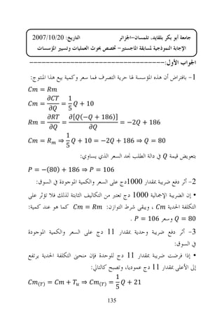 ‫ﺍﻟﺘﺎﺭﻳﺦ: 02/01/7002‬                      ‫ﺟﺎﻣﻌﺔ ﺃﺑﻮ ﺑﻜﺮ ﺑﻠﻘﺎﻳﺪ، ﺗﻠﻤﺴﺎﻥ-ﺍﳉﺰﺍﺋﺮ‬
   ‫ﺍﻹﺟﺎﺑﺔ ﺍﻟﻨﻤﻮﺫﺟﻴﺔ ﳌﺴﺎﺑﻘﺔ ﺍﳌﺎﺟﺴﺘﲑ- ﲣﺼﺺ ﲝﻮﺙ ﺍﻟﻌﻤﻠﻴﺎﺕ ﻭﺗﺴﻴﲑ ﺍﳌﺆﺳﺴﺎﺕ‬

‫ﺍﳉﻮﺍﺏ ﺍﻷﻭﻝ:---------------------------------‬
‫1- ﺑﺎﻓﺘﺮﺍﺽ ﺃﻥ ﻫﺬﻩ ﺍﳌﺆﺳﺴﺔ ﳍﺎ ﺣﺮﻳﺔ ﺍﻟﺘﺼﺮﻑ ﻓﻤﺎ ﺳﻌﺮ ﻭﻛﻤﻴﺔ ﺑﻴﻊ ﻫﺬﺍ ﺍﳌﻨﺘﻮﺝ:‬
    ‫=‬
                  ‫1‬
    ‫=‬         ‫=‬        ‫01 +‬
                  ‫5‬
                      ‫])681 + −( [‬
    ‫=‬         ‫=‬                             ‫681 + 2− =‬
                  ‫1‬
    ‫=‬         ‫⇒‬        ‫⇒ 681 + 2− = 01 +‬                 ‫08 =‬
                  ‫5‬
                       ‫ﰲ ﺩﺍﻟﺔ ﺍﻟﻄﻠﺐ ﳒﺪ ﺍﻟﺴﻌﺮ ﺍﻟﺬﻱ ﻳﺴﺎﻭﻱ:‬          ‫ﺑﺘﻌﻮﻳﺾ ﻗﻴﻤﺔ‬
  ‫⇒ 681 + )08(− =‬             ‫601 =‬
   ‫2- ﺃﺛﺮ ﺩﻓﻊ ﺿﺮﻳﺒﺔ ﲟﻘﺪﺍﺭ 0001ﺩﺝ ﻋﻠﻰ ﺍﻟﺴﻌﺮ ﻭﺍﻟﻜﻤﻴﺔ ﺍﳌﻮﺟﻮﺩﺓ ﰲ ﺍﻟﺴﻮﻕ:‬
‫• ﺇﻥ ﺍﻟﻀﺮﻳﺒﺔ ﺍﻹﲨﺎﻟﻴﺔ 0001 ﺩﺝ ﺗﻌﺘﱪ ﻣﻦ ﺍﻟﺘﻜﺎﻟﻴﻒ ﺍﻟﺜﺎﺑﺘﺔ ﻟﺬﻟﻚ ﻓﻼ ﺗﺆﺛﺮ ﻋﻠﻰ‬
‫ﻛﻤﺎ ﻫﻮ ﻋﻨﺪ ﻛﻤﻴﺔ:‬         ‫=‬         ‫، ﻭﻳﺒﻘﻰ ﺷﺮﻁ ﺍﻟﺘﻮﺍﺯﻥ:‬  ‫ﺍﻟﺘﻜﻠﻔﺔ ﺍﳊﺪﻳﺔ‬
                                             ‫08 = ﻭﺳﻌﺮ 601 = .‬
‫3- ﺃﺛﺮ ﺩﻓﻊ ﺿﺮﻳﺒﺔ ﻭﺣﺪﻳﺔ ﲟﻘﺪﺍﺭ 11 ﺩﺝ ﻋﻠﻰ ﺍﻟﺴﻌﺮ ﻭﺍﻟﻜﻤﻴﺔ ﺍﳌﻮﺟﻮﺩﺓ‬
                                                          ‫ﰲ ﺍﻟﺴﻮﻕ:‬
‫• ﺇﺫﺍ ﻓﺮﺿﺖ ﺿﺮﻳﺒﺔ ﲟﻘﺪﺍﺭ 11 ﺩﺝ ﻟﻠﻮﺣﺪﺓ ﻓﺈﻥ ﻣﻨﺤﲎ ﺍﻟﺘﻜﻠﻔﺔ ﺍﳊﺪﻳﺔ ﻳﺮﺗﻔﻊ‬
                         ‫ﺇﱃ ﺍﻷﻋﻠﻰ ﲟﻘﺪﺍﺭ 11 ﺩﺝ ﻋﻤﻮﺩﻳﺎ، ﻭﺗﺼﺒﺢ ﻛﺎﻟﺘﺎﱄ:‬
                                        ‫1‬
    ‫) (‬   ‫=‬       ‫+‬     ‫⇒‬     ‫) (‬   ‫=‬        ‫12 +‬
                                        ‫5‬
                                    ‫531‬
 