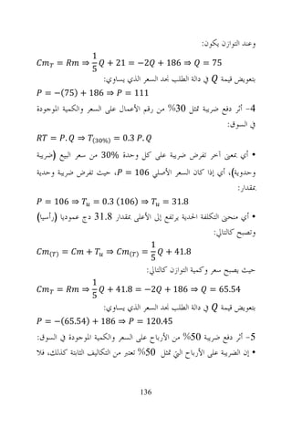 ‫ﻭﻋﻨﺪ ﺍﻟﺘﻮﺍﺯﻥ ﻳﻜﻮﻥ:‬
                  ‫1‬
      ‫=‬       ‫⇒‬         ‫⇒ 681 + 2− = 12 +‬              ‫57 =‬
                  ‫5‬
                       ‫ﰲ ﺩﺍﻟﺔ ﺍﻟﻄﻠﺐ ﳒﺪ ﺍﻟﺴﻌﺮ ﺍﻟﺬﻱ ﻳﺴﺎﻭﻱ:‬     ‫ﺑﺘﻌﻮﻳﺾ ﻗﻴﻤﺔ‬
  ‫⇒ 681 + )57(− =‬             ‫111 =‬
‫4- ﺃﺛﺮ ﺩﻓﻊ ﺿﺮﻳﺒﺔ ﲤﺜﻞ 03% ﻣﻦ ﺭﻗﻢ ﺍﻷﻋﻤﺎﻝ ﻋﻠﻰ ﺍﻟﺴﻌﺮ ﻭﺍﻟﻜﻤﻴﺔ ﺍﳌﻮﺟﻮﺩﺓ‬
                                                       ‫ﰲ ﺍﻟﺴﻮﻕ:‬
    ‫. =‬      ‫⇒‬    ‫(‬    ‫)%‬   ‫. 3.0 =‬
‫• ﺃﻱ ﲟﻌﲎ ﺁﺧﺮ ﺗﻔﺮﺽ ﺿﺮﻳﺒﺔ ﻋﻠﻰ ﻛﻞ ﻭﺣﺪﺓ %03 ﻣﻦ ﺳﻌﺮ ﺍﻟﺒﻴﻊ )ﺿﺮﻳﺒﺔ‬
‫ﻭﺣﺪﻭﻳﺔ(، ﺃﻱ ﺇﺫﺍ ﻛﺎﻥ ﺍﻟﺴﻌﺮ ﺍﻷﺻﻠﻲ 601 = ، ﺣﻴﺚ ﺗﻔﺮﺽ ﺿﺮﻳﺒﺔ ﻭﺣﺪﻳﺔ‬
                                                       ‫ﲟﻘﺪﺍﺭ:‬
  ‫⇒ 601 =‬            ‫⇒ )601( 3.0 =‬           ‫8.13 =‬
‫• ﺃﻱ ﻣﻨﺤﲎ ﺍﻟﺘﻜﻠﻔﺔ ﺍﳊﺪﻳﺔ ﻳﺮﺗﻔﻊ ﺇﱃ ﺍﻷﻋﻠﻰ ﲟﻘﺪﺍﺭ 8.13 ﺩﺝ ﻋﻤﻮﺩﻳﺎ )ﺭﺃﺳﻴﺎ(‬
                                                      ‫ﻭﺗﺼﺒﺢ ﻛﺎﻟﺘﺎﱄ:‬
                                         ‫1‬
   ‫) (‬   ‫=‬       ‫+‬      ‫⇒‬      ‫) (‬   ‫=‬       ‫8.14 +‬
                                         ‫5‬
                                      ‫ﺣﻴﺚ ﻳﺼﺒﺢ ﺳﻌﺮ ﻭﻛﻤﻴﺔ ﺍﻟﺘﻮﺍﺯﻥ ﻛﺎﻟﺘﺎﱄ:‬
                  ‫1‬
      ‫=‬       ‫⇒‬         ‫⇒ 681 + 2− = 8.14 +‬                ‫45.56 =‬
                  ‫5‬
                       ‫ﰲ ﺩﺍﻟﺔ ﺍﻟﻄﻠﺐ ﳒﺪ ﺍﻟﺴﻌﺮ ﺍﻟﺬﻱ ﻳﺴﺎﻭﻱ:‬     ‫ﺑﺘﻌﻮﻳﺾ ﻗﻴﻤﺔ‬
  ‫⇒ 681 + )45.56(− =‬             ‫54.021 =‬
‫5- ﺃﺛﺮ ﺩﻓﻊ ﺿﺮﻳﺒﺔ 05% ﻣﻦ ﺍﻷﺭﺑﺎﺡ ﻋﻠﻰ ﺍﻟﺴﻌﺮ ﻭﺍﻟﻜﻤﻴﺔ ﺍﳌﻮﺟﻮﺩﺓ ﰲ ﺍﻟﺴﻮﻕ:‬
‫• ﺇﻥ ﺍﻟﻀﺮﻳﺒﺔ ﻋﻠﻰ ﺍﻷﺭﺑﺎﺡ ﺍﻟﱵ ﲤﺜﻞ 05% ﺗﻌﺘﱪ ﻣﻦ ﺍﻟﺘﻜﺎﻟﻴﻒ ﺍﻟﺜﺎﺑﺘﺔ ﻛﺬﻟﻚ، ﻓﻼ‬


                                     ‫631‬
 
