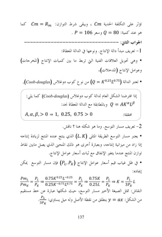 ‫ﻛﻤﺎ‬            ‫=‬          ‫، ﻭﻳﺒﻘﻰ ﺷﺮﻁ ﺍﻟﺘﻮﺍﺯﻥ:‬  ‫ﺗﺆﺛﺮ ﻋﻠﻰ ﺍﻟﺘﻜﻠﻔﺔ ﺍﳊﺪﻳﺔ‬
                                    ‫ﻫﻮ ﻋﻨﺪ ﻛﻤﻴﺔ: 08 = ﻭﺳﻌﺮ 601 = .‬
  ‫ﺍﳉﻮﺍﺏ ﺍﻟﺜﺎﱐ: --------------------------------‬
               ‫1- ﺗﻌﺮﻳﻒ ﻣﺒﺪﺃ ﺩﺍﻟﺔ ﺍﻹﻧﺘﺎﺝ. ﻭﻧﻮﻋﻬﺎ ﰲ ﺍﻟﺪﺍﻟﺔ ﺍﳌﻌﻄﺎﺓ:‬
‫• ﻭﻫﻲ ﲢﻮﻳﻞ ﺍﻟﻌﻼﻗﺎﺕ ﺍﻟﻔﻨﻴﺔ ﺍﻟﱵ ﺗﺮﺑﻂ ﻣﺎ ﺑﲔ ﻛﻤﻴﺎﺕ ﺍﻹﻧﺘﺎﺝ )ﺍﳌﺨﺮﺟﺎﺕ(‬
                                                           ‫ﻭﻋﻮﺍﻣﻞ ﺍﻹﻧﺘﺎﺝ )ﺍﳌﺪﺧﻼﺕ(.‬

 ‫= ( ﻣﻦ ﻧﻮﻉ ﻛﻮﺏ ﺩﻭﻏﻼﺱ )‪.(Coob-douglas‬‬                            ‫.‬       ‫.‬
                                                                             ‫• ﺗﻌﺘﱪ ﺍﻟﺪﺍﻟﺔ )‬

   ‫ﺇﺫﺍ ﺍﻓﺘﺮﺿﻨﺎ ﺍﻟﺸﻜﻞ ﺍﻟﻌﺎﻡ ﻟﺪﺍﻟﺔ ﻛﻮﺏ ﺩﻭﻏﻼﺱ )‪ (Coob-douglas‬ﻛﻤﺎ ﻳﻠﻲ:‬
                     ‫= ﻭﺑﺎﳌﻄﺎﺑﻘﺔ ﻣﻊ ﺍﻟﺪﺍﻟﺔ ﺍﳌﻌﻄﺎﺓ ﳒﺪ:‬
      ‫0 >, , ,‬       ‫⇒‬    ‫0 > 57.0 ,52.0 ,1‬                                   ‫ﳏﻘﻘﺔ:‬

                                   ‫2- ﺗﻌﺮﻳﻒ ﻣﺴﺎﺭ ﺍﻟﺘﻮﺳﻊ. ﻭﻣﺎ ﻫﻮ ﺷﻜﻠﻪ ﻫﻨﺎ ؟ ﻧﺎﻗﺶ.‬
‫• ﻳﻌﺘﱪ ﻣﺴﺎﺭ ﺍﻟﺘﻮﺳﻊ ﺍﻟﻄﺮﻳﻘﺔ ﺍﳌﺜﻠﻰ ) . ( ﺍﻟﺬﻱ ﻳﻨﺘﺞ ﻋﻨﺪﻩ ﺍﳌﻨﺘﺞ ﻟﺰﻳﺎﺩﺓ ﺇﻧﺘﺎﺟﻪ‬
‫ﺇﺫﺍ ﺯﺍﺩ ﻣﻦ ﻣﻴﺰﺍﻧﻴﺔ ﺇﻧﺘﺎﺟﻪ، ﻭﺑﻌﺒﺎﺭﺓ ﺃﺧﺮﻯ ﻫﻮ ﺫﻟﻚ ﺍﳌﻨﺤﲎ ﺍﻟﺬﻱ ﻳﺼﻞ ﻣﺎﺑﲔ ﻧﻘﺎﻁ‬
                   ‫ﺗﻮﺍﺯﻥ ﺍﳌﻨﺘﺞ ﻋﻨﺪﻣﺎ ﻳﺘﻐﲑ ﺍﻹﻧﻔﺎﻕ ﻣﻊ ﺛﺒﺎﺕ ﺃﺳﻌﺎﺭ ﻋﻮﺍﻣﻞ ﺍﻹﻧﺘﺎﺝ.‬
‫. ( ﻓﺈﻥ ﻣﺴﺎﺭ ﺍﻟﺘﻮﺳﻊ ﳝﻜﻦ‬                   ‫• ﰲ ﻇﻞ ﻏﻴﺎﺏ ﻗﻴﻢ ﺃﺳﻌﺎﺭ ﻋﻮﺍﻣﻞ ﺍﻹﻧﺘﺎﺝ )‬
                                                                          ‫ﺇﳚﺎﺩﻩ:‬
                           ‫.‬          ‫.‬
                   ‫57.0‬                                 ‫57.0‬
      ‫=‬        ‫⇒‬               ‫.‬      ‫.‬
                                          ‫=‬         ‫⇒‬        ‫=‬       ‫⇒‬       ‫=‬
                   ‫52.0‬                                 ‫52.0‬                     ‫3‬
‫ﺍﻟﻨﻘﺎﺵ: ﲤﺜﻞ ﺍﻟﺼﻴﻐﺔ ﺍﻷﺧﲑ ﻣﺴﺎﺭ ﺍﻟﺘﻮﺳﻊ، ﺣﻴﺚ ﺷﻜﻠﻬﺎ ﻋﺒﺎﺭﺓ ﻋﻦ ﺧﻂ ﻣﺴﺘﻘﻴﻢ‬
           ‫.‬        ‫= ﻳﻨﻄﻠﻖ ﻣﻦ ﻧﻘﻄﺔ ﺍﻷﺻﻞ ﻭﻟﻪ ﻣﻴﻞ ﻳﺴﺎﻭﻱ:‬                          ‫ﻣﻦ ﺍﻟﺸﻜﻞ:‬


                                              ‫731‬
 