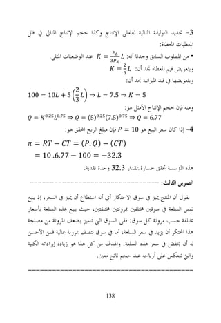 ‫3- ﲢﺪﻳﺪ ﺍﻟﺘﻮﻟﻴﻔﺔ ﺍﳌﺜﺎﻟﻴﺔ ﻟﻌﺎﻣﻠﻲ ﺍﻹﻧﺘﺎﺝ ﻭﻛﺬﺍ ﺣﺠﻢ ﺍﻹﻧﺘﺎﺝ ﺍﳌﺜﺎﱄ ﰲ ﻇﻞ‬
                                                    ‫ﺍﳌﻌﻄﻴﺎﺕ ﺍﳌﻌﻄﺎﺓ:‬
            ‫ﻋﻨﺪ ﺍﻟﻮﺿﻌﻴﺎﺕ ﺍﳌﺜﻠﻰ.‬          ‫=‬               ‫• ﻣﻦ ﺍﳌﻄﻠﻮﺏ ﺍﻟﺴﺎﺑﻖ ﻭﺟﺪﻧﺎ ﺃﻧﻪ:‬
                                               ‫=‬         ‫ﻭﺑﺘﻌﻮﻳﺾ ﻗﻴﻢ ﺍﳌﻌﻄﺎﺓ ﳒﺪ ﺃﻥ:‬
                                                     ‫ﻭﺑﺘﻌﻮﻳﻀﻬﺎ ﰲ ﻗﻴﺪ ﺍﳌﻴﺰﺍﻧﻴﺔ ﳒﺪ ﺃﻥ:‬
                         ‫2‬
‫5 + 01 = 001‬                   ‫⇒‬         ‫⇒ 5.7 =‬              ‫5=‬
                         ‫3‬
                                                     ‫ﻭﻣﻨﻪ ﻓﺈﻥ ﺣﺠﻢ ﺍﻹﻧﺘﺎﺝ ﺍﻷﻣﺜﻞ ﻫﻮ:‬
        ‫.‬       ‫.‬                    ‫.‬           ‫.‬
  ‫=‬                  ‫⇒‬       ‫)5( =‬       ‫)5.7(‬            ‫⇒‬     ‫77.6 =‬
                    ‫ﻓﺈﻥ ﻣﺒﻠﻎ ﺍﻟﺮﺑﺢ ﺍﶈﻘﻖ ﻫﻮ:‬          ‫4- ﺇﺫﺍ ﻛﺎﻥ ﺳﻌﺮ ﺍﻟﺒﻴﻊ ﻫﻮ 01 =‬

  ‫=‬           ‫−‬        ‫(−) . ( =‬                     ‫)‬
  ‫3.23− = 001 − 77.6. 01 =‬
                             ‫ﻫﺬﻩ ﺍﳌﺆﺳﺴﺔ ﲢﻘﻖ ﺧﺴﺎﺭﺓ ﲟﻘﺪﺍﺭ 3.23 ﻭﺣﺪﺓ ﻧﻘﺪﻳﺔ.‬
‫ﺍﻟﺘﻤﺮﻳﻦ ﺍﻟﺜﺎﻟﺚ: --------------------------------‬
‫ﻧﻘﻮﻝ ﺃﻥ ﺍﳌﻨﺘﺞ ﳝﻴﺰ ﰲ ﺳﻮﻕ ﺍﻻﺣﺘﻜﺎﺭ ﺃﻱ ﺃﻧﻪ ﺍﺳﺘﻄﺎﻉ ﺃﻥ ﳝﻴﺰ ﰲ ﺍﻟﺴﻌﺮ، ﺇﺫ ﻳﺒﻴﻊ‬
‫ﻧﻔﺲ ﺍﻟﺴﻠﻌﺔ ﰲ ﺳﻮﻗﲔ ﳐﺘﻠﻔﲔ ﲟﺮﻭﻧﺘﲔ ﳐﺘﻠﻔﺘﲔ، ﺣﻴﺚ ﻳﺒﻴﻊ ﻫﺬﻩ ﺍﻟﺴﻠﻌﺔ ﺑﺄﺳﻌﺎﺭ‬
‫ﳐﺘﻠﻔﺔ ﺣﺴﺐ ﻣﺮﻭﻧﺔ ﻛﻞ ﺳﻮﻕ: ﻓﻔﻲ ﺍﻟﺴﻮﻕ ﺍﻟﱵ ﺗﺘﻤﻴﺰ ﺑﻀﻌﻒ ﺍﳌﺮﻭﻧﺔ ﻣﻦ ﻣﺼﻠﺤﺔ‬
‫ﻫﺬﺍ ﺍﶈﺘﻜﺮ ﺃﻥ ﻳﺰﻳﺪ ﰲ ﺳﻌﺮ ﺍﻟﺴﻠﻌﺔ، ﺃﻣﺎ ﰲ ﺳﻮﻕ ﺗﺘﺼﻒ ﲟﺮﻭﻧﺔ ﻋﺎﻟﻴﺔ ﻓﻤﻦ ﺍﻷﺣﺴﻦ‬
‫ﻟﻪ ﺃﻥ ﳜﻔﺾ ﰲ ﺳﻌﺮ ﻫﺬﻩ ﺍﻟﺴﻠﻌﺔ. ﻭﺍﳍﺪﻑ ﻣﻦ ﻛﻞ ﻫﺬﺍ ﻫﻮ ﺯﻳﺎﺩﺓ ﺇﻳﺮﺍﺩﺍﺗﻪ ﺍﻟﻜﻠﻴﺔ‬
                                ‫ﻭﺍﻟﱵ ﺗﻨﻌﻜﺲ ﻋﻠﻰ ﺃﺭﺑﺎﺣﻪ ﻋﻨﺪ ﺣﺠﻢ ﻧﺎﺗﺞ ﻣﻌﲔ.‬
‫-----------------------------------------‬


                                         ‫831‬
 